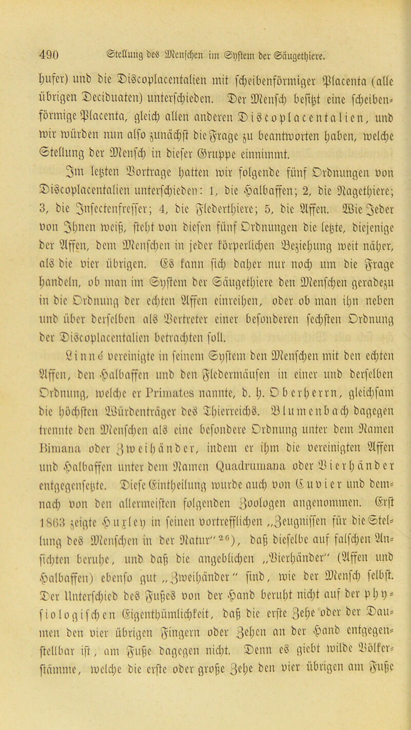 I;ufcr) unb bie DiScoplacentatien mit fdjeibenförmiger ^piacenta (alte übrigen Dccibuaten) iintevfcbiebcn. 3)er äftenfd; befitjt eine fdjeiben* förmigefßtaccnta, gleid) allen anberen Di§cop tacentalien, unb mir mürben nun alfo junädjft biefyragc ju beantmorten tjaben, metdjc (Stellung ber ü)tcn[d; in biefer ©nippe einnimmt. 3m teilten SBortrage batten mir folgenbe fünf Drbnungen öon DiScoplacentalien unterfdneben: 1, bie Halbaffen; 2, bie Dtagcttjiere; 3, bie 3nfectcnfreffer; 4, bie $tcbertl;icrc; 5, bie 2lffen. 2Bie 3eber öon 3bnen meifj, fteljt öon biefen fünf Drbnungen bie (eilte, biejenige ber Slffen, bem SUtenfdjen in jeber förperlictjen 23e$ief;ung meit nät;er, als bie öicr übrigen, @§ fann fid) bal;cr nur nod; um bie grage I;anbeln, ob man im ©pftem ber ©äugettjiere ben ÜÄenfcfjen gerabeju in bie Drbnung ber edjten Slffen einreitjen, ober ob man it;n neben unb über berfetben al§ Vertreter einer befonberen fed;ften Drbnung ber DiScoplacentalien betrachten fall. ßinnd öercinigte in feinem ©pftem ben SJtenfcfjen mit ben ecfjten 9lffcn, ben Halbaffen unb ben fttebermäufen in einer unb berfetben Drbnung, metd;c er Primates nannte, b. I;. D b c rt) e rrn, gleidifam bie bödiften SBürbenträger bcö Xbierreidjä. 23tumenbad) bagegen trennte ben SDienfdfcn atd eine befonbere Drbnung unter bem tarnen Bimana ober ffmeitjänber, inbem er il;m bie öereinigten Slffen unb Halbaffen unter bem Hainen Quadrumana ober 23 i er t; ein ber entgegenfejjte. Diefe ©inttjeitung mürbe and) öon ©uöier unb beim nad) öon ben attermeifien fotgenben 30ü^ßcn angenommen, ©rft 1863 geigte £>u;rtep in feinen öortrefflidjen „Beugniffen für bieStet* tung beö fPtenfdfen in ber 9tatur26), bnfj biefetbe auf falfdjen 2ln* fid;tcn beruhe, unb bafi bie angebtidjen „sBiert;änber (2lffen unb Halbaffen) ebenfo gut „3meil)änbcr finb, mic ber SDtenfcf) felbft. Der tlnterfd)icb be3 ftufjcä oon ber £>anb beruht nid)t auf ber pt;p* fiologifdjen ©igentbümlidjfeit, baf bie erfte 3et;e ober ber Dam men ben oier übrigen Ringern ober 3cf)cu nn ber $artb entgegen* [teilbar ift, am $ufe bagegen nid;t. Denn e§ giebt mitbe 2tölfer* flamme, metd;e bie erfte ober grofe 3el;e ben oier übrigen am $ujjc