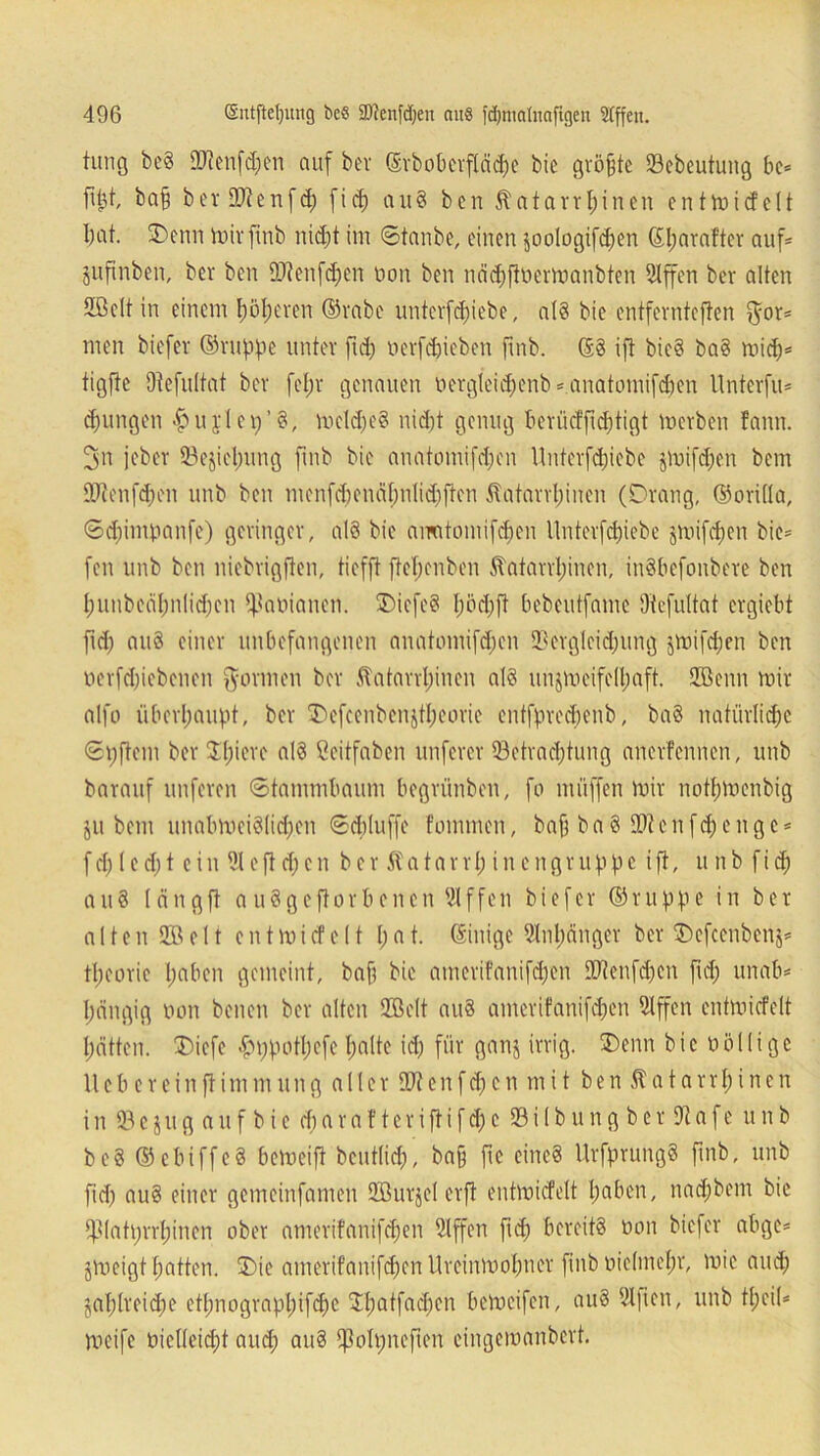 tung be§ 2)tenfd;en auf bei' ©rboberfläche bic größte 23ebeutung be* füd, ba§ berOJtcnfd; ficf) au8 ben Äatarrhinen entmicfclt bat. Denn mir finb nicht im ©taube, einen soologifdjen Sfjarafter auf* jufinben, ber ben fOtenfd;cn non ben nächftbermanbten 5Xffen ber alten SB eit in einem f)öl;eren ©rabe unterfd;iebe, al§ bie entfevntcften $or* men biefcr ©nippe unter fid; nerfcpieben fmb. (58 ift bie8 ba8 mich* tigftc Otefultat ber fef;r genauen uergleidjenb * anatomifdien llnterfu* jungen £ u j l e 1; ’ 8, mdd)e8 nidjt genug beriicfficptigt merben fann. 3n jeber 33ejicl)ung fmb bie anatomifd;en Unterfdjiebe puifd;en bem lFtenfd;cn unb ben menfd;enähnlid;ften Äatarrfjinen (Drang, ©orilla, ©d;impanfe) geringer, aI8 bie amitomifd;cn ltnterfdjiebe jmifcf)en bie* fen unb ben niebrigften, tiefft ffcTjenben $atarrl)inen, inSbefonbere ben f)unbcdf)nlid;en Däninnen. DiefeS f;öd;ft bebeutfame Otefuitat ergiebt fid; au8 einer unbefangenen anatomifd;cn 2?ergleid;ung jmifd;en ben nerfdjiebenen formen ber ftatarrfnnen a!8 un$meifell;aft. ©enn mir alfo überhaupt, ber Defcenben$tl;eorie entfpredrenb, ba3 natürliche ©pftem ber $l;icre al8 ßeitfaben nuferer ^Betrachtung anerfennen, unb barauf nuferen ©tammbaum begrünben, fo muffen mir nothmenbig ju bem unabmci8(id;en ©(bluffe foinmen, baff ba8 9)tcnfd;cngc* fd;led;t ein 91 e fl cf; e n ber Katarrh in engruppe ift, unb fid; au8 längft a uSgcftorbencn SIffen biefcr ©ruppe in ber alten© eit entmicfelt l;at. ©inige Anhänger ber Defcenbenj* tl;eorie hoben gemeint, baf; bie amerifanifdjen 9Dtenfd;cn fid; unab* I;ängig non benen ber alten ©eit au8 amerifanifd;en 9fffen entmicfelt hätten. Dicfe £ppotl;efe holte id; für ganj irrig. Denn bic völlige liebe rein ft im mung aller iütenfdjen mit ben Katarr!; inen in 23e$ugaufbic d; a r a f t c r i ft i f ch c 23 i 1 b u n g b e r 9t a f e unb be8 ©ebiffeS bemeift beutlid;, bah fic eine8 UrfprungS finb, unb fid; au8 einer gemeinfamen ©urjel erfi entmicfelt haben, nad;bem bie *piati;rrl;inen ober amerifanifd;en Slffen fid; bereits öon biefcr abge* gmeigt hatten. Die amerifanifchenUreinmohner finb nielmehr, mie and; §al;lreid;e etl;nograpl;ifd)c D;atfad;en bemcifen, au8 Slficn, unb t(;cil* meife öiclteid;t and; an8 ipblpnefien cingcmanbcrt.