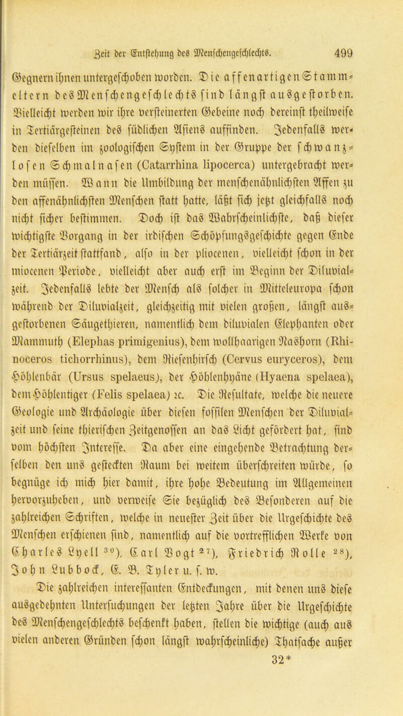 ©egnerniljnenuntergefcpobcnworben. 3) i e affenartigen©tanun* eitern bc§EDZcnfd;engef<J)(cd;t§ finb läng ft auSgejtorben. 93ieüeicpt werben wir iprc oerfteinerten ©ebeine nocp bereinjt ttjeüwcifc in Sertiärgefteinen beä füblicpen 9Iften§ auffinben. 3ebenfall8 wer« bcn biefelben im joologifcpen ©pfiem in ber ©ruppe bcr f cp w a n j * 1 ofen ©cpmalnafen (Catarrhina lipocerca) untergebracpt wer* ben muffen. 2B ann bie Umbilbnng ber menfcpenäpnlicpften Affen $u ben affenäpnlicpften 2>ienfcpen ftatt patte, läpt fiep jept glcicpfallS nocp nicpt fuper beftimmen. 2)ocp ifi ba§ SBabrfcpeinlicpjte, ba§ biefer Wicptigfte Vorgang in ber irbifepen ©cpöpfung§gef(picpte gegen ©nbe ber Sertiärjeit ftattfanb, alfo in ber pliocenen, oielleicpt fepon in bet miocenen fkriobe, oielleicpt aber auep erft im beginn ber IDiluoial* jeit. 3^bcnfatI8 lebte ber IDtenfcp al§ folcper in ÜJtitteleuropa fepon Wäprenb ber Diliwialjeit, gleicpjeitig mit Dielen gropen, längft au§* geworbenen ©äugetpieren, namentliep bem biliwialen ©leppanten ober SDtammutp (Elepbas primigenius), bem Wollpaarigen AaSporn (Rhi- noceros tichorrhinus), bem Oiiefenpirfcp (Cervus euryceros), bem £öplenbär (Ursus spelaeus), ber fWblenppänc (Hyaena spelaea), bem£öplentiger (Felis spelaea) k. Die 9tefultate, Weld)e bie neuere ©eologie unb Arcpäologie über biefen foffilen DAenfcpen ber £)iluDial* jeit unb feine tpierifepen Seitgenoffen an ba§ Cicpt geförbert pat, finb Dom pöd)flen 3ntereffe. £>a aber eine eingepenbe 93etrad)tung ber* fclben ben rtn§ gefieeften 9tautn bei weitem überfepreiten würbe, fo begnüge id) miep pier bamit, ipre pope 23ebeutung im Allgemeinen peroorjupeben, unb Derweife ©ie bejüglicp bc§ 93efonberen auf bie japlreicpen ©Triften, welcpe in neuefter Seit über bie Itrgefcpidite be§ SAcnfcpen erfepienen finb, namentlich auf bie Dortrefflicpen ffierfe Don ©parleS Spell 3°), ©arl 93ogt 27), ftriebriep 9t olle 28), 3opn Subbocf, ©. 93. Spier u. f. w. 3)ie japlreicpen intereffanten ©ntbeefungen, mit benen un§ biefe au3gebepnten llnterfuipungen ber lepten 3apre über bie Urgefd)id;te be§ 90tenfcpengefcplccpt3 befepenft paben, feilen bie wiepüge (auep au8 Dielen anberen ©rünben fepon längft waprfcpeinlicpe) Spatfacpe auper 32*