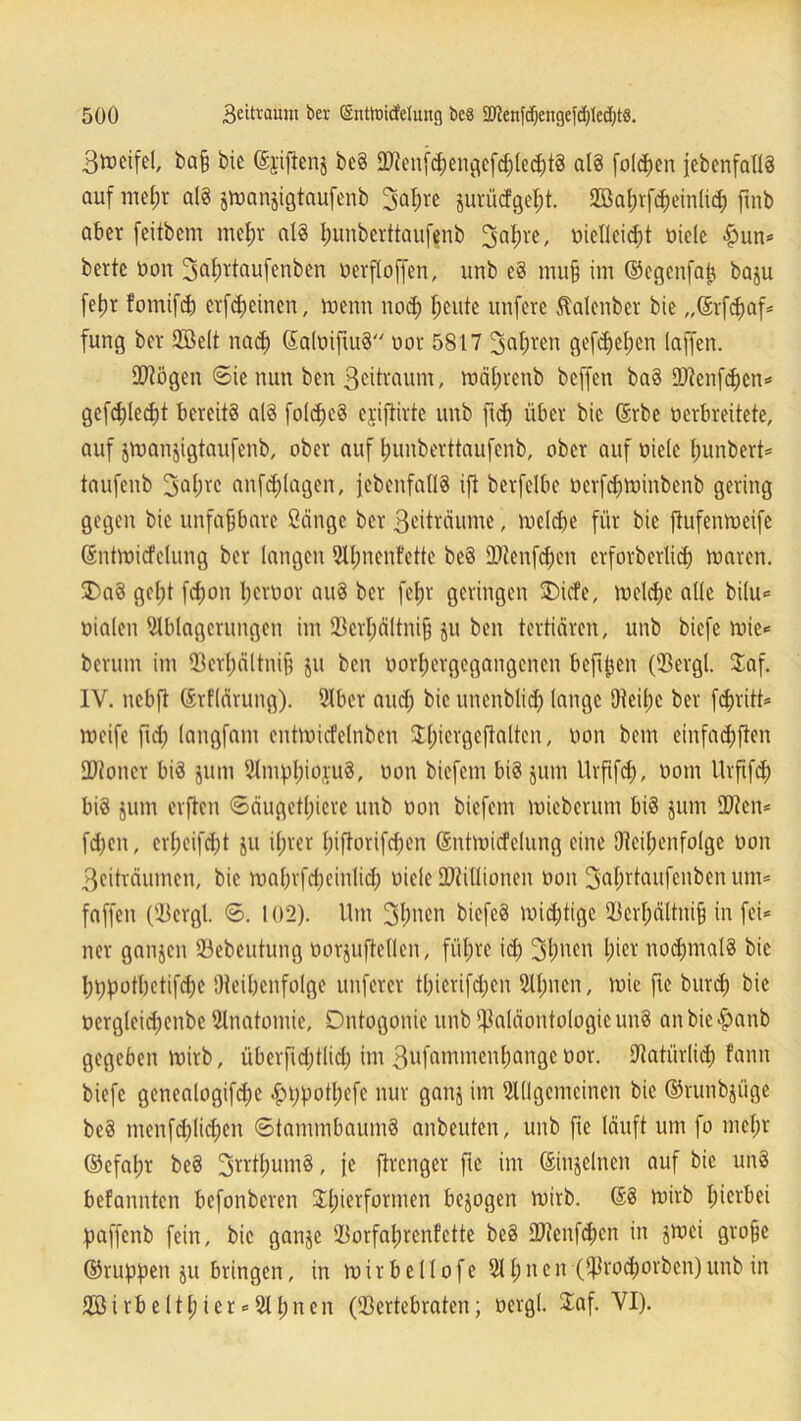 3toeifel, ba§ bic ©jifienj be§ DA\mfd)engcfd)led)tS als folgen jebenfallS auf mel;r als jiuanjigtaufenb 3oI;ve jurüdgept. 2öal;rfd)einlicf) finb aber feitbem mcl;r als punbcrttaufenb 3fllü-e, vielleicht viele <£>un* berte von Saprtaufenben verfloffen, uub eS mn§ im ©cgcnfap baju fetjr fotnifd) crfdjeinen, wenn nod) heute unfcrc Menber bie „Srfchaf* fung ber Söelt nach SalviftitS vor 5817 3dl;ren gefdfefjen (affen. 2)?ögen 6ie nun ben 3ciü'attm, wäfwenb bcffen baS ED^enfd)cn= gefd)led)t bereits als foldjcS ejijtirte unb ftd) über bic ©rbe verbreitete, auf jmanjigtaufenb, ober auf fjunberttaufenb, ober auf viele hunbert* taufenb 3d(;rc anfdjlagen, (ebenfalls ift berfelbe vcrfdjwinbenb gering gegen bie unfaßbare ßängc ber 3eiträume, weldje für bie fiufenroeife ©ntwitfclung ber langen Ahnenfette beS SOienfdjcn crforberlid) tvaren. 3)aS geljt fdjon t) er vor auS ber fetjr geringen SDicfe, weld;c alle bi(u<= vialen Ablagerungen im 93er^ältni§ ju ben tertiären, unb biefe mie«= herum im (Berhältnift ju ben vorhergegangenen beftjjen ((Bergt $af. IY. nebft ©rflävung). Aber and; bic unenbtid) lange 9teü;e ber fdjritt* weife ftd; langfam cntwüfelnben 3d;iergeftaltcn, von bem einfad;ften IDioncr bis jum AmphivfuS, von biefem bis jum Urfifd), vom Urftfeh bis jum elften Säugetiere unb von biefem rvicberum bis jum 2)?en* fdjen, erl;eifd)t ju ifjrer l;i|torifd;en (Sntwidelung eine (Reihenfolge von 3eiträumen, bie wahrfdjeinlid; viele URiüionen von fjjafvtaufcnben um* faffen ((Bergt <5. 102). Um 3hnen bicfcS wichtige (Bcrf;ältni§ in fei* ner ganjen (öebeutung vorjuftellcn, fül;rc id) 3l)nen hier nochmals bic hppotbctifdje (Reihenfolge unfercr t()ierifd;en Atmen, wie ftc bitrd; bic verglcidjenbe Anatomie, Dntogonic unb (Paläontologie unS anbic£anb gegeben Wirb, überfid;tlid> im 3wfamincuf)an0cü°r- Aatiirlid; fann biefe genealogifdjc £i;potl;efc nur gattj im Allgemeinen bic ©runbjiige beS menfd)lid)en ©tammbaumS anbeuten, unb fte läuft um fo mehr ©efal;r beS 3rr^umS, je ftrenger fte im ©injelnen auf bie unS befannten befonberen Il;terformen bezogen Wirb. ©S wirb hierbei paffenb fein, bic ganje (Borfahrenfette beS dRenfchcn in jwei gro§e ©rupften ju bringen, in w i r b e 11 o f e A1) n c n (Prodwvbcn) unb in 2ß i r b e 111; i c r * A 1; n e n ((Bertebraten; vergt £af. VI).