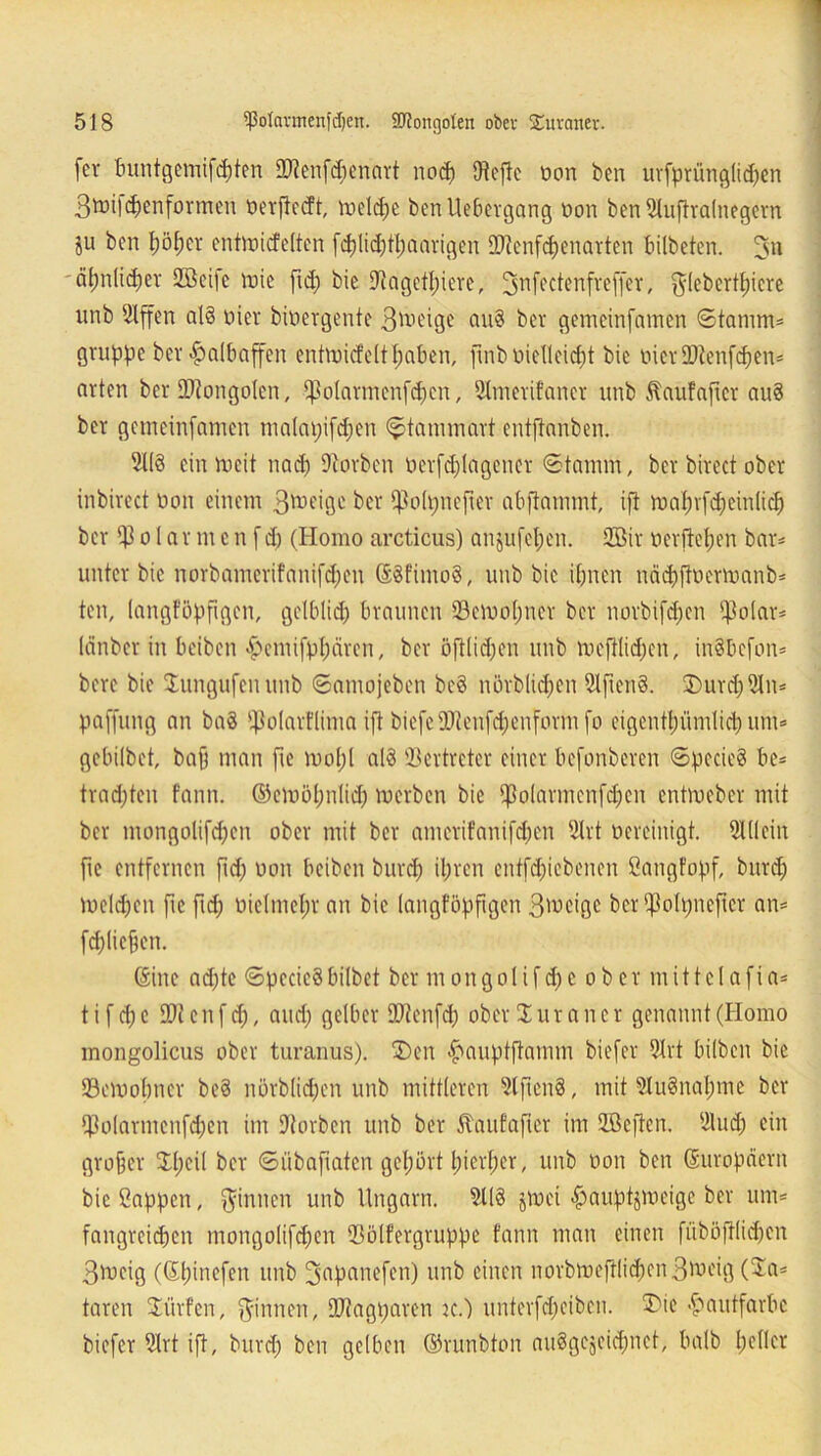fcv buntgemifcpten OJtenfcpcnart rtocp JHefdc oon ben urfprünglicpen Bmifcpenformeit öerflecft, toelcpe benUebergang üon ben Shifiralnegern ju ben pöper entmicfelten fcplidftpaarigen SDtenfcpenarten bilbeten. 3» äpnlicper 2Beifc vnic fid) bie fRagetpicre, 3nfectenfvef|*er, ftlebertpiere unb ßlffen al8 Hier bioergentc B^’dge au8 ber gemcinfamen ©tanim* gruppe ber Halbaffen entmicfcltpaben, ftnb uielleicpt bie DierüJtenfcpen* arten ber Mongolen, *}3oIatmenfcpcn, 9Imerifancr unb Äaufaftct au8 ber gcmeinfamen maktpifcpen <$tammart cntftanben. 3(13 ein ttteit nad) Sftorben ucrfdjlagencr ©tamm, ber birect ober inbirect Hon einem B^eige ber ißolpnefter abftammt, ift maprfcpeinlicp ber $ o 1 ar m c n fd) (Homo arcticus) anjufepcn. 2öir nerftepen bar* unter bie norbamerifanifd;en (S8fimo8, unb bie ipnen näcpftoerwanb* ten, langföpfigcn, gclblicp braunen Semopner ber norbifepen (ßolar* länber in beiben ^emifppären, ber öftlidjen unb roeftlicpen, inSbcfon* bere bie lungufenunb ©amojeben bc3 nörblicpen 3lfteri8. SDurcpSln* paffung an ba8 fßolarflima ift biefeüRenfcpeuform fo eigentpiindiep um* gebilbet, ba§ man ftc mopl a(3 Vertreter einer befonberen ©pecieS be* traepten fann. ©emöpnlid) merben bie Ißolarmcnfdjen entmeber mit ber mongolifepen ober mit ber amerifanifepen 2lrt vereinigt. 9111 ein ftc entfernen jld; non beiben burep ipren entfcpicbencn ßatigfopf, burep toelepen ftc fid; üielmepr an bie langföpfigcn B^cigc ber^olpncftcr an* fcpliepen. (Sitte adjte ©pecicSbilbet ber tnongolifcpe ober mittclafia* t i f cp c 2R en f cp, and; gelber QJtenfcp ober £ u r a n c r genannt (Homo mongolicus ober turanus). £>en £>auptftamm biefer 2lrt bilben bie 23emopttcr be8 nörblid;en unb mittleren 3lftcn8, mit 3Iu8napme ber fßo(armcufd)en im Sftorben unb ber ftaufafter im üßeften. 9tu<p ein großer Jpeil ber ©übaftaten gepört pierper, unb oon ben (Europäern bie ßappen, finiten unb Ungarn. 3118 jrnci ^auptjmeigc ber um* fangreiepen mongolifepen 93ölfergruppe fann matt einen füböftlid)en Brocig (Spinefen unb 3apanefcn) unb einen norbmeftlicpcnBtt>eig (Sa* taren dürfen, Rinnen, SDtagparen k.) unterfepeiben. SMe Hautfarbe biefer 3lrt ift, burd) ben gelben ©runbton auSgegeiepnet, halb peller