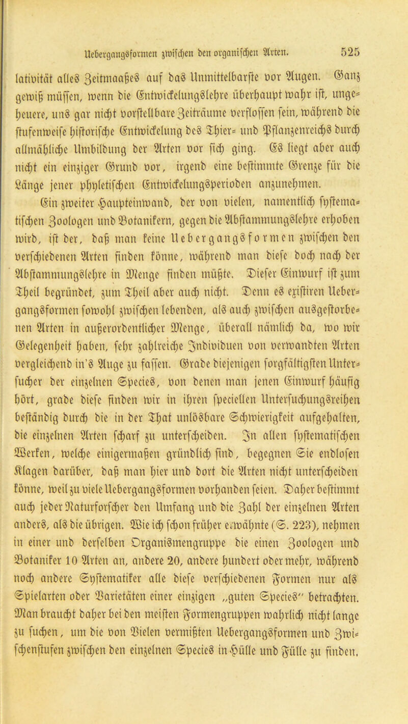 latiüität adcS 3eitmaa§eS auf baS Unmittelbarfie oor klugen. ®anj gewijj müffen, wenn bie ©ntwicfelungSlehre überhaupt wal;r ift, unge* feuere, uttS gar nicht DorfteHbare3eiträumc Der fl offen fein, wäfjrenb bie ftufenweife hiftorifdw ©ntwicfclung bcS $l;ier* unb ipflanjenrei^S buvd) aümäblicbe Utnbilbung ber Sitten Dor ftd; ging. (SS liegt aber aud) nicht ein einziger ©runb üor, irgenb eine beftimmte ©renje für bie Sänge jener pfjpletifchen ©ntwicfelungSperioben anjunehmen. (Sin ^weiter haupteinwanb, ber non Dielen, namentlich fpftenta* tifdjen 3oo(ogen unb SBotanifern, gegen bie SlbftammungSlehre erhoben wirb, ift ber, ba§ man feine UebergangSformen jwifdjen ben Derfd)iebenen Sitten ftnben fönne, wäfirenb man biefe bo<h nach ber SlbftammungSlehre in Stenge ftnben müfjte. Diefer ©inwurf ift jum ifjeil begrünbet, jum Jfjeil aber auch nicht. Denn eS ejifiiren lieber* gangsformen fowohl jwifdjen lebenben, als and) jwifc^en auSgeftorbe* nen Slrten in au§erorbentlid)er tOtenge, überall nämlich ba. Wo wir @elegenl)eit fjaben, fefjr zahlreiche 3nbioibuen Don Derwanbten Sitten Dergleicbenb itt’S Sluge ju faffett. ©rabe biejenigen forgfältigfien Unter* fu^er ber einzelnen ©pecieS, Don benen man jenen ©inwurf häufig hört, grabe biefe ftnben wir in ihren fpecietlen UnterfuchungSreihen beftänbig burdf bie in ber $l)at unlösbare ©dfwierigfeit aufgehalten, bie einzelnen Sitten fcharf jit unterfdjeiben. 3n allen fpftematifdjwn Sßerfen, welche einigermaßen grünblich ftnb, begegnen ©ie enblofen Silagen bariiber, bajj man hier unb bort bie Sitten nicht nnterfcf)ciben fönne, weil ju Diele UebergangSformen Dorhanben feien. Daher beftimmt auch jebet Vaturforfcher ben Umfang unb bie 3ahl ber einzelnen Sitten anberS, als bie übrigen. QBie ich fäwn früher erwähnte (©. 223), nehmen in einer unb berfelben DrganiSmengntppe bie einen 3oologen unb Votanifer 10 Sitten an, anbere 20, anbere hunbert ober mehr, währenb noch anbere ©pftematifer alle biefe Derfcf)iebenen formen nur als ©pielartcn ober Varietäten einer einzigen „guten ©pecieS betrachten. Sftan braucht baher bei ben meiften $ormengruppen wahrlich nicht lange ju fuepen, um bie Don Vielen Dermifjten UebergangSformen unb 3wi* fchenftufen jwifdjen ben einzelnen ©pecieS in^üfle unb Stille 511 fittben,