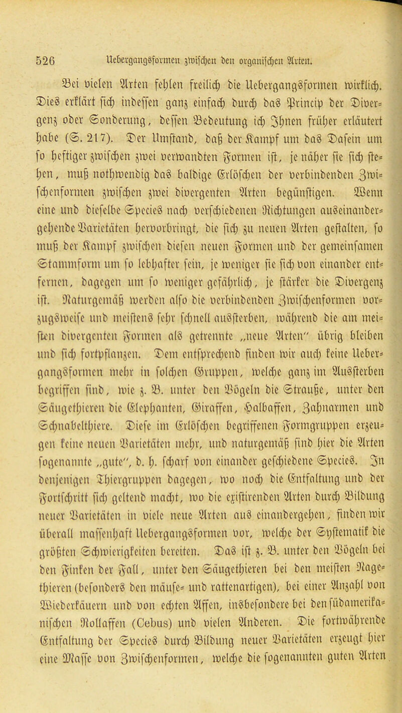 Sei Dielen Wirten fehlen freilid; bie UebergangSformen mirflid). J)ie§ erflärt fid; inbeffert gatij einfad) burd) ba§ $rincip ber £>ioer= genj ober ©onberung, beffen Sebeutung id) 3bnen früher erläutert I;nbc (©. 217). er Umftanb, baß ber $ampf um ba§ 3)afein um fo heftiger jmifdjen jmei oermaubten formen ifi, je näher fie fid) fte* l;en, muß notbmenbig ba§ balbige (Srlöfdjen ber Derbinbenben 3^is fdjenformen jmifd)en jmei bioergenten Srten begünftigen. Sßenn eine unb biefelbe ©pecieS nad) nerfcbicbencn i)iid)tungcn auSeinanber* gel)enbc Sarietäten beroorbringt, bie fid) ju neuen Srten geftalten, [o muß ber Äatnpf jmifd)en biefen neuen gönnen unb ber gemeinfamen Stammform um fo lebhafter fein, je meniger [re fid) Don einanber ent' fernen, bagegen um fo meniger gefährlich, je ftärfer bie $)ioergen$ ifi. Saturgemäß merben alfo bie Derbinbenben 3önfd)enformcn üor* jugSmcife unb mciftenS fein fd)nc(l auSfterben, mäl;renb bie am rnei* ften biDergenten gönnen alö getrennte „neue Srtcn übrig bleiben unb fid) fortpflanjcn. £>em cntfpredjenb finben mir auch feine lieber* gangsformen mehr in foldjen ©nippen, meldjc ganj im SuSfterben begriffen fmb, mie 93. unter ben Sögeln bie ©trauße, unter ben ©äugethieren bie ©lephanten, ©iraffen, «Halbaffen, 3rthnnvmen unb ©d)nabdtl)iere. I)iefc im (§rlöfd)en begriffenen gormgruppen erzeu- gen feine neuen Varietäten mehr, unb naturgemäß fmb hier bie Wirten fogenanntc „gute, b. I). fd;arf oon einanber gefd;iebenc ©pecieS. gn benjenigen S£l)iergtuppen bagegen, mo nod) bie (Entfaltung unb ber gortfd)ritt fid) gcltenb mad)t, mo bie ejiffirenben 9lrten burd) Silbung neuer Varietäten in Diele neue Wirten au§ einanbergehen, finben mir überall maffenl)aft UebergangSformen Dor, meld)e ber ©pftematif bie größten ©djmierigt’eiten bereiten. £>a3 ifl j. S. unter ben Sögeln bei ben ginfen ber galt, unter ben ©äugethieren bei ben meiften Sage* tt)ieren (befonberS ben mäufc* unb rattenartigen), bei einer 2ln$al)( Don SBieberfäuern unb Don ed)ten Sffcn, inSbefonberc bei benfübamerifa* nifd)en Olollaffen (Cebus) unb Dielen Snberen. £>ic fortmährenbe (Entfaltung ber ©pecieS burd) Silbung neuer Sarietäten erzeugt h^v eine Siaffe Don 3ft>ifd)enformen, meldje bie fogenannten guten 9lrten