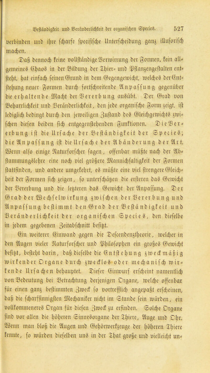 öerbinben unb ifjre fcfjnvfe fpccififd;e llnterfd)eibung ganj illuforifcf) machen. £)a§ bentiod; feine ooüfiänbige3ktmirrung bet gönnen, fein all* gemeines ©IjaoS in ber 33ilbung ber £l)ier* unb ^flanjengeftalten ent* ftef)t, I;at einfach feinen ©vunb in bem ©egengemid)t, melcf>e§ ber ©nt* fteljung neuer formen burd) fortfd;reitenbe 91 nRaffung gegenüber bie erl;altenbe SDtadft ber 33 er erb ung auSiibt. 5) er ©rab Don 23cf)arrlid)feit unb 93eränber(icf)feit, ben jebe organifdje $orm jeigt, ift Icbigtid; bebingt burd) ben jemeiligen Suftanb beS ®lei<$gemicl)tS $mi* fd;en biefen beiben fid; cntgegenftel;enben ^unftionen. 3) i e 33 e r * erbung ift bie Urfadfc ber 33eftänbigf eit ber SpecieS; bie 3lnpaffung ift bieUrfadj e ber 31bänberung ber 31 rt. SÖenn alfo einige Dtaturforfdjer fagen, offenbar rnüfcte nad) ber 3tb* ftanunung§lel;re eine noep oiel größere 2>tannid)faltigfeit ber formen jtattfinben, unb anbere umgefebrt, eS mü§te eine oiel jlrengere ©leid;* beit ber formen fid; geigen, fo unterfd^ä^en bie elfteren baS ©emid)t ber Vererbung unb bie (enteren baS ©eiuidjt ber 3lnpaffung. Der ©rab ber 3Bed;felm irf nitg jtuifd)cn ber 33er er bun g unb 31 npaffung beftimmt ben ©rab ber93efiänbigfeit unb SBeränberlidffeit ber organifdjen SpecieS, ben biefelbe in jebem gegebenen 3eitabfd>nitt bcfiljt. ©in weiterer ©imuanb gegen bie Defcenbenjtl;eoric, melcper in ben 3lugen oieler Utaturforfcper unb ^pilofoppen ein grofeS ©evoiept befibt, befiept barin, ba§ biefelbe bie © n t ft e l; u n g $ tu e cf m ä § i g luirfenber Organe burd) jtuecfloä ober meepanifdj tuir* t'enbe Urfadjen behauptet. SDiefer ©intuurf erfdjeint namentlich uon 33cbeutung bei 33etracbtung berfenigen Organe, melcpe offenbar für einen ganj bejiimmten gmeef fo uortrefflid) angepa§t erfdjeinen, ba§ bie feparffmnigften SDiecfjanifcr nicf)t im Stanbe fein mürben, ein oollfommenereS Organ für biefen 3^ecf ju erfinben. Soldje Organe fmb oor allen bie l;bl;eren Sinnesorgane ber Spiere, 3luge unb Opt. SBenn man blo§ bie 31ugen unb ©el)örmerfjeuge ber höheren zitiere fennte, fo mürben biefelben unS in ber Spat grofjc unb uielleid;t un*