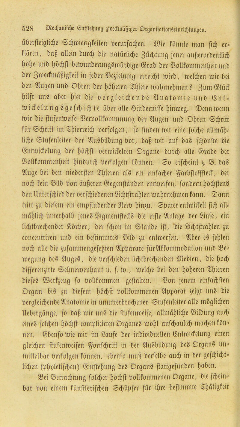 überjteigliche Sd;mierigfeiten üerurfa^en. 2öie fönnte man ftd) er* flärcn, ba§ allein burd; bie natürliche 3üd;tung jener aufjerorbentlich l;ol;e unb I;öd;ft bemunberungSmürbige ©rab ber «Bollfommenbeit unb ber ßtoecfmäfjigfeit in jeber 93ejiel)ung erreicht rnirb, mielcben mir bei ben 5iugen unb Obren ber höheren JI;iere mabrnebmen ? 3um ©lücf hilft un§ aber bie*' bic Derg(eid;enbe Anatomie unb ©nt* m i cf e 1 u n g § g e f d) i d) t c über alle ^inberniffe f;inmeg. Oennmenn mir bic ftufenmeife 23erüollfotnmnung ber Stugen unb Dl;ren Schritt für Schritt im 3:bierreid; verfolgen, fo ftnben mir eine fold;e aflmäb- lid)C Stufenleiter ber 2lu8bilbung bor, baff mir auf ba8 fd)önjie bic ©ntroicfelung ber l)öd)ft bcrmüfelton Organe burd) alle ©rabe ber 23ollfommenbcit lünburd; berfolgen f'bnneu. So crfdjeint j. 23. ba8 21uge bei ben nieberfien $l;ieveu als ein einfacher $arbjtoffflccf, ber noch fein 23ilb bon äußeren ©egenftänbcn entmerfen, fonbernböcbffenS ben llnterfdjieb ber ücrfcbiebenen ßid)tftral)len mabrnebmen fann. Oann tritt ju biefcm ein empftnbenber Dicro binju. Spater cntmicfclt fid; all* mäblid; innerhalb jene? ^igmentflccfS bie erftc Einlage ber ßinfe, ein lid)tbrcd;enber Körper, ber fd)on im Staube ift, bie ßichtjtrablcn ju concentriren unb ein bcftimmteS 23i(b ju entmerfen. 21ber c8 fehlen nod) alle bie jufammengefeüten Apparate fürSlffommobation unb 23e* megung be8 2(uge§, bie ocrfdjieben lid;tlned;enben OJtebien, bie hoch bifferenjirtc Scbncroenbaut u. f. m., me(d)C bei ben höheren Spieren bicfcS 2ßerf$eug fo oollfommcn geftalten. 23on jenem einfacbften Organ bi§ ju biefcm lmd)|t bollfommencn Apparat jeigt un8 bie tiergleicbenbe Anatomie in ununterbrod;ener Stufenleiter alle möglichen Uebergänge, fo ba§ mir nnö bic ftufenmeife, allmähliche 23ilbung and; eines folcben böd;ft complicirten Organes mol;! anfchaulich machen fön* neu. ©benfo mic mir im Saufe ber inbioibuellen ©ntmicfelung einen gleichen ftufenmeifen $ortfdjritt in ber 21u8bi(bung beS Organs un* mittelbar oerfolgen fonnen, ebenfo muh berfelbe auch in ber gefdjidjt* lidjen (pbplctifhcn) ©ntjtehung bcS Organs fiattgefunben haben. 23ei ^Betrachtung folcher böchfi oollfommencn Organe, bie fdjcin* bar oon einem fünjllerifd;en Schöpfer für il;vc beftimmte $bätiöfeit