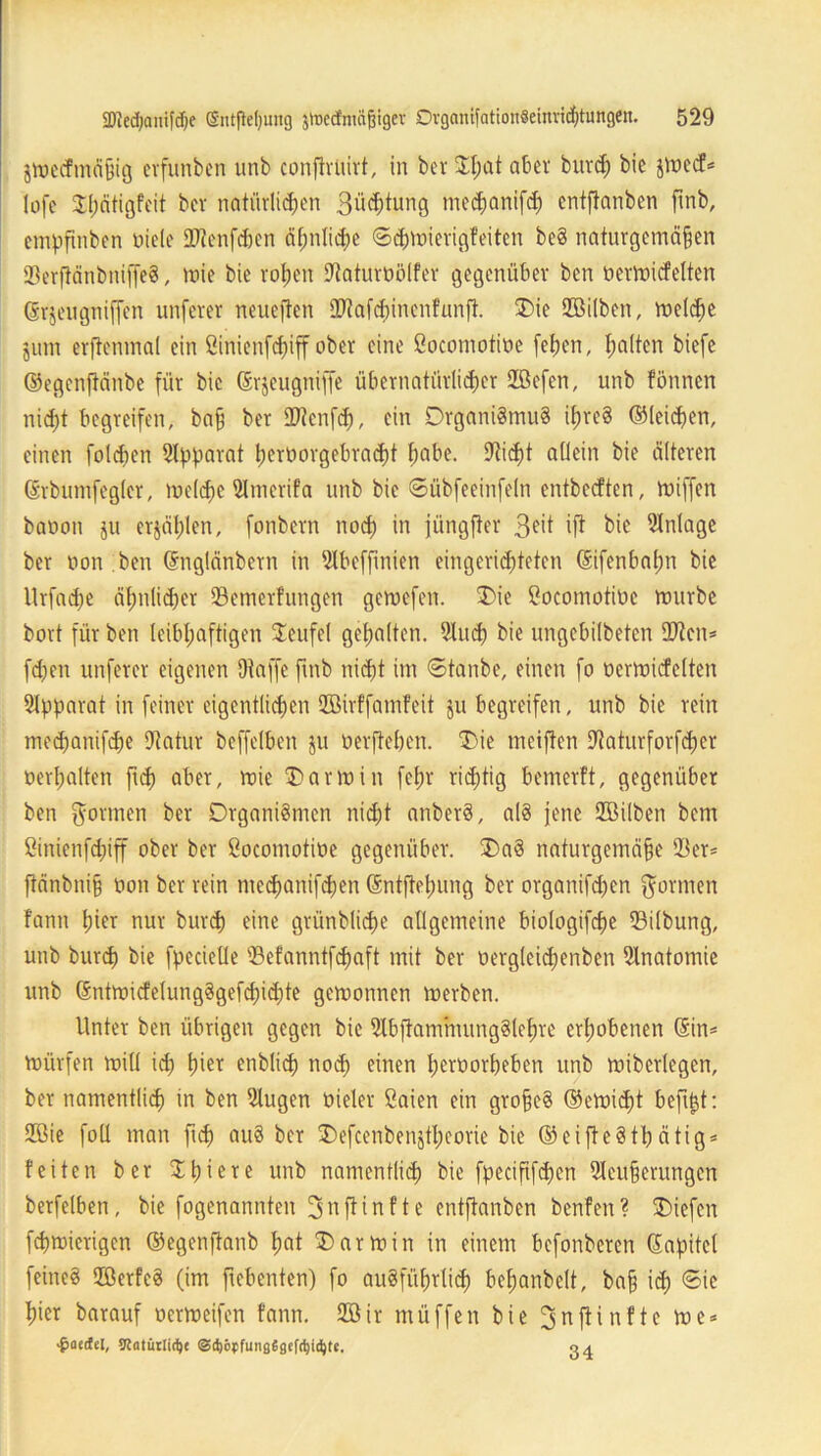 jmecfmäßig erfunben unb confirlürt, in ber JI;at aber burd; bie jmccf* lofe $l;ätigfeit ber natürlichen 3üd;tung mechanifh entftanben finb, empfinben toiele SJtenfcben ä^ntidE>e ©hmierigfeiten beS naturgemäßen 23erfiänbniffeS, »nie bie rohen Üftaturüölfer gegenüber ben bermicfelten ©rjeugniffen unferer neueften ®tafd)inenf'unft. Oie Sßilben, melche jura erftcnmal ein Sinienfchiff ober eine ßoeomotioe (eben, ha^en ^efc ©egenftänbe für bie ©rjeugniffe übernatürlicher 28efen, unb fönnen nicht begreifen, baß ber £D?enf<h, ein Organismus ihreS ©leiden, einen folgen Apparat t)crt»orgebracf)t ha^ie- Stich* allein bie älteren ©rbumfegler, melchc Slmerifa unb bie ©übfeeinfeln entbeeften, miffen baoon ju erjählen, fonbern noch *u jüngfter 3eit ift bie Einlage ber non ben ©nglänbcrn in 2Ibeffinien eingerichteten ©ifenbaßn bie Urfache ähnlicher 23emerfungen gemefen. Oie ßocomotiüc mnrbe bort für ben leibhaftigen Teufel gehalten. 21uh bie ungebilbeten £D^cn= fd;en unferer eigenen Otaffe fmb nicht im ©tanbe, einen fo »erraiefeiten Apparat in feiner eigentlichen Höirffamfeit ju begreifen, unb bie rein medjanifhe Dtatur beffelben ju oerftehen. Oie meiften Dtaturforfher »erhalten fid; aber, roie Oarmin fcl;r richtig bemerft, gegenüber ben gönnen bcr Organismen nicht anberS, als jene ffiilben bem ßinienfdpff ober ber ßoeomotioe gegenüber. OaS naturgemäße 23er* ftänbniß »on ber rein mehanifhen ©ntftetnmg ber organifhen gönnen fann hier nur burd; eine grünbliche allgemeine biologifhe 23ilbung, unb burh bie fpecietle 23efanntfd;aft mit ber oergteidjenben Anatomie unb (SntmicfelungSgefd;id;te gemonnen merben. Unter ben übrigen gegen bie 2lbj}ammungSlef)re erhobenen (Sin* mürfen mill id; lner enblih noh einen heröorheben unb mibcrlegcn, ber namentlich in ben 2lugen öieler ßaien ein großes ©emiht befißt: £ßie foll man ftd; auS ber Oefeenbenjtl;eorie bie ©eifteSthätig* feiten ber Jßiere unb namentlih bie fpecißfhcn 2leußerungen berfelben, bie fogenannten 3nftinfte entftanben benfen? Oiefen fhmierigen ©egenftanb hat O arm in in einem befonberen ©apitel feines ffierfcS (im ftebenten) fo ausführlich beßanbclt, baß id; ©ie hier barauf oermeifen fann. 2Bir müffen bie 3 n fünfte me* ■^aedcl, SKaturlid)« ©ßöjjfungGgefdjicfyte. 04