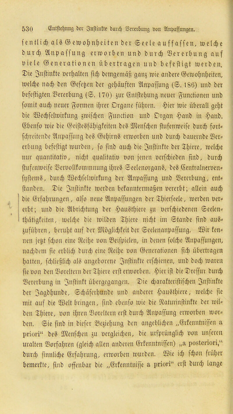f entlief) aU © etoo^n^eiten bev Seele au ff affen, welche b u rcf) 2Inp affung erworben unb burd) Vererbung auf üiele (Generationen übertragen unb befeftigt werben. Die 3nftinfte »erhalten ftd; bcmgemäjj gan$ wie anbere ©ewolmheiten, welche nach ben ©efej;cn ber gehäuften 2lnpaffung (S. 186) unb ber befeftigten Vererbung (6. 170) jur Entfiel;ung neuer Functionen unb fomit aud) neuer Formen ihrer Organe führen. hier wie überall geht bie 2Becf)fclwirfung $wifd)en Fnnction unb Organ £anb in hanb. Ebenfo wie bie ©cifleSfäljigfeiten be§ QJtenfd;en ftufenweife burd) fort* fdireitcnbe 21npaffung beö ©el;im§ erworben unb burd) bauernbe 23er* erbung befeftigt würben, fo fmb and; bie 3nftinfte ber Spiere, wcld;e nur quantitativ», nicht qualitativ» oon jenen oerfdjieben fmb, burd; ftufenweife ©eroollfommnung if;re§ Seelenorgan§, be§ Eentralneroen* ft;ftem8, burd; 233ed)fclmirfung ber 2lnpaffung unb 23crerbung, ent* ftanben. Die Fnftinfte werben befanntermafjen »ererbt; allein aud; bie Erfahrungen , alfo neue Slnpaffungen ber Diierfeele, werben oer* erbt; unb bie 5lbrid;tung ber ^»au8tl;iere ju oerfd;iebenen Seelen* tl;ätigfciten, wcld;e bie wüben D(;ierc nid;t im Staube fmb auS* $ufü(;rcu, berul;t auf ber ü)tög(id;feit bcr Scclenanpaffung. 2Bir fen* neu jejjt fd;on eine 9tei(;e oon 23eifpicleit, in benen fold;e Slnpaffungen, nadjbem fte erblich burd; eine 9teil;c oon ©enerationen fid) übertragen hatten, fd;licfelid; al$ angeborene üjmfft11*^' erfd;iencn, unb bod; waren fte oon ben 23ore!tcrn bcr DI)ievc erft erworben, hierift bieDrcffut burd; 93ererbung in fjnftinft übergegangen. Die d;araftcrifitfd;en 3nftinfte ber Fagbl;unbc, Sd;äfcrl;unbe unb anberer hau§tl;ierc, welche fte mit auf bie 2öelt bringen, fmb ebenfo wie bie Dtaturinftinfte ber wil* ben D;icrc, oon ihren 23orcltern erft burd; 2lnpaffung erworben wor* ben. Sie fmb in biefer 23ejiel;ung ben angeblichen „Erfenntni|fcn a priori“ be§ 2)tcnfd;en ju oergleichen, bie urfprünglid; oon unferen uralten 23orfal;ren (gleid; allen anberen Erfenntniffen) „a posteriori,“ burd; finnliche Erfahrung, erworben würben. 2Bie id; fd;on früher bemerfte, ftnb offenbar bie „Erfenntniffe a priori“ erft burd; lange