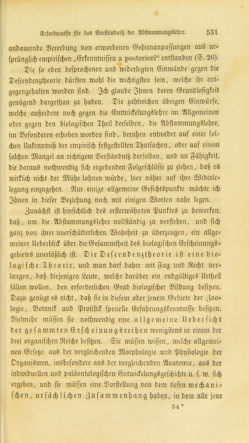 anbaucrnbe Vererbung üon erworbenen ©ehirnanpaffungen nuö ur= fprünglid) empirifd)en „ßrfenntniffen a posteriori“ entftonben (©. 26). SDie fo eben befprodjenen unb wiberlegten (Einwänbe gegen bie 35efcenbenjtIjeorie bürften Wohl bie widftigften fein, welche il;t ent* gegcngebalten Worben ftnb. 3<h glaube 3bncn beren ©runblofigfeit genügenb bargettjan ju haben. Oie zahlreichen übrigen ©inwürfe, welche aujjerbem nod) gegen bie @ntwicfelung§lef)re im Allgemeinen ober gegen ben biologifchen S^eil berfelben, bie AbftammungSlehre, im Sefonberen erhoben worben ftnb, berufen entweber auf einer fol* eben llnfenntnifj ber empirifd) feftgefiellten Jfjatfa^en, ober auf einem folgen IDtangel an richtigem 93erftänbni§ berfelben, unb an $ät)igfeit, bie barauS nothwenbig fiep ergebenben f^olgefdjlüfe ju ziehen, ba§ eS wirtlich nicht ber Stühe lohnen würbe, hier näher auf ihre ©iberle* legung einzugehen. 9t ur einige allgemeine ©efuhtSpunftc möchte ich 3hnen in biefer (Beziehung noch mit einigen (Sorten nahe (egen. 3unäd)ft ift binftebtlid) beS erfterwäl;nten fünftes ju bemerfen, ba§, um bie AbfiammungSlehre oollftänbig ju oerjteben, unb ftch ganz oon ihrer unerfhütterlidjen Höalnheit ju überzeugen, ein allge* meiner Ueberblicf über bie ©efammtheit be§ biologifchen ©rfdfeinungS* gebietet unerläßlich ift. 3)ie$Defcenbcnjtheorie ift eine bio* lo gif che Theorie, unb man barf baljer mit ^ug unb Otect)t üer* langen, ba§ biejenigen öeute, welche barüber ein enbgültigcS Urttjeil fällen wollen, ben erforberlidjen ©rab biologifcher (Bilbung befiüen. Oazu genügt eS nicht, ba§ fte in biefem ober jenem ©ebiete ber 3oo= logie, (Botanif unb (Jkotiftif fpecielle ©rfahrungöfenntniffe beftpen. Vielmehr müffen fie nothwenbig eine allgemeine Ueberficht ber gefammten ©rfdfcinungSreihen wenigftcnS in einem ber brei organifdfen IHeidje befitjen. «Sie müffen wiffen, welche allgemein nen ©efejje au§ ber üergleichenben Storptwlogie unb fPhtjfiotogie ber Organismen, insbefonbere auS ber oergleid;enben Anatomie, auS ber inbiütbueüen unb paläontologifdfen ©ntwicfelungSgefdjichte u. f. w. fich ergeben, unb fie müffen eine (Borftellung oon bem tiefen mechani* fdjen, urfäch liehen 3ufammenhang haben, in bem alle jene 34 *