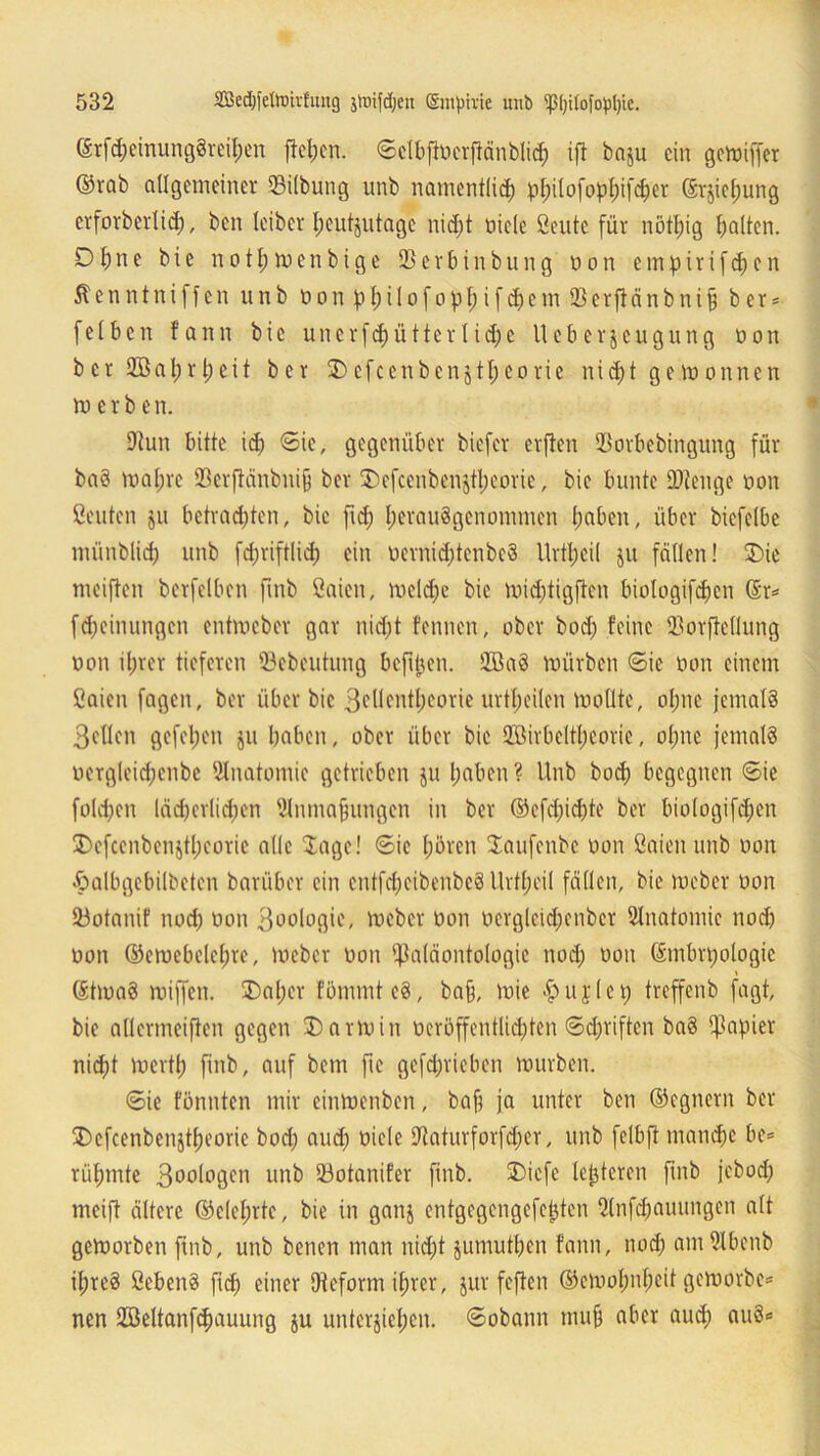 (Erfd)cinung8reil)en fiepen. ©elbfiocrfiänblid) ift ba$u ein gemiffer ©rab allgemeiner ©iibung unb namentlich ppilofoppifdjer (Erziehung erforberltcf), ben leiber heutzutage nidft oicle ßeute für nötpig galten. Df)ne bie notpmenbige Serbinbung non empirifepen Äenntniffen unb non pl)iiofopI;ifd)em Serftnnbni§ b er = [eiben fann bie unerfepütter lidj'e lleberjeugung non ber üöaprpeit ber Dcfcenbenjtpeorie niept gemonnen tn e r b e n. Sun bitte id) (Sie, gegenüber biefer elften Porbebingung für baS mapre Serfiänbuip ber Defcenbenjtpeorie, bie bunte Stenge non ßeuten ju betrachten, bie fid; perauSgenommen haben, über biefelbe münblid) unb fd)rift(id) ein nernidjtenbeS llrtpcil ju feilten! Die meiften berfelben fmb öaien, meld)e bie tnidjtigften biologifcpcn Gr* [Meinungen entmeber gar nid;t fennen, ober bod) feine Sorftellung non ihrer tieferen Scbeutung befipen. ÜBaS mürben Sie non einem fiaien fagen, ber über bie Beüentpeorie urtpeilen mollte, ohne jemals Bellen gefeiten ju haben, ober über bie Söirbeltpeorie, ohne jemals oergleidfcnbc SInatomie getrieben ju haben ? Unb boep begegnen ©ie fold)en läcpcriicpen Snmapungen in ber ©efd)id)te ber biologifd;en Defcenbenztpcorie alle Jage! ©ic hören laufenbe non öaien unb non £albgebilbcten barüber ein cntfdjeibenbcS Urtpeil fällen, bie meber non Sotanif noep non Boologie, meber non nergleid;enbcr Snatomic nod) non ©emebelcpre, meber non Paläontologie nod) non (Embryologie (EtmaS miffen. Dapcr fömmteS, bajj, mie #ujley treffenb fügt, bie allcrmeiften gegen Darm in ücröffentlicpten ©epriften baS Papier nicht merth fmb, auf bem fie gefeprieben mürben. ©ie fönnten mir einmenben, ba§ ja unter ben ©egnern ber Dcfcenbenjtpeorie bod) and) niele Saturforfdfer, unb felbft mandje be= rühmte Bonlogen unb Sotanifer ftnb. Dicfe lepteren fmb jebod) meift ältere ©eleprtc, bie in ganj entgegengefepten 2tnfd)auungcn alt gemorben ftnb, unb benen man nicht jumutpen fann, nod) amSlbenb ipreS ßebenS fid) einer Oteform ihrer, jur feften ©emopnpeit gemorbe* nen Söeltanfcpauung $u unterziehen, ©obann mu§ aber and) auS«