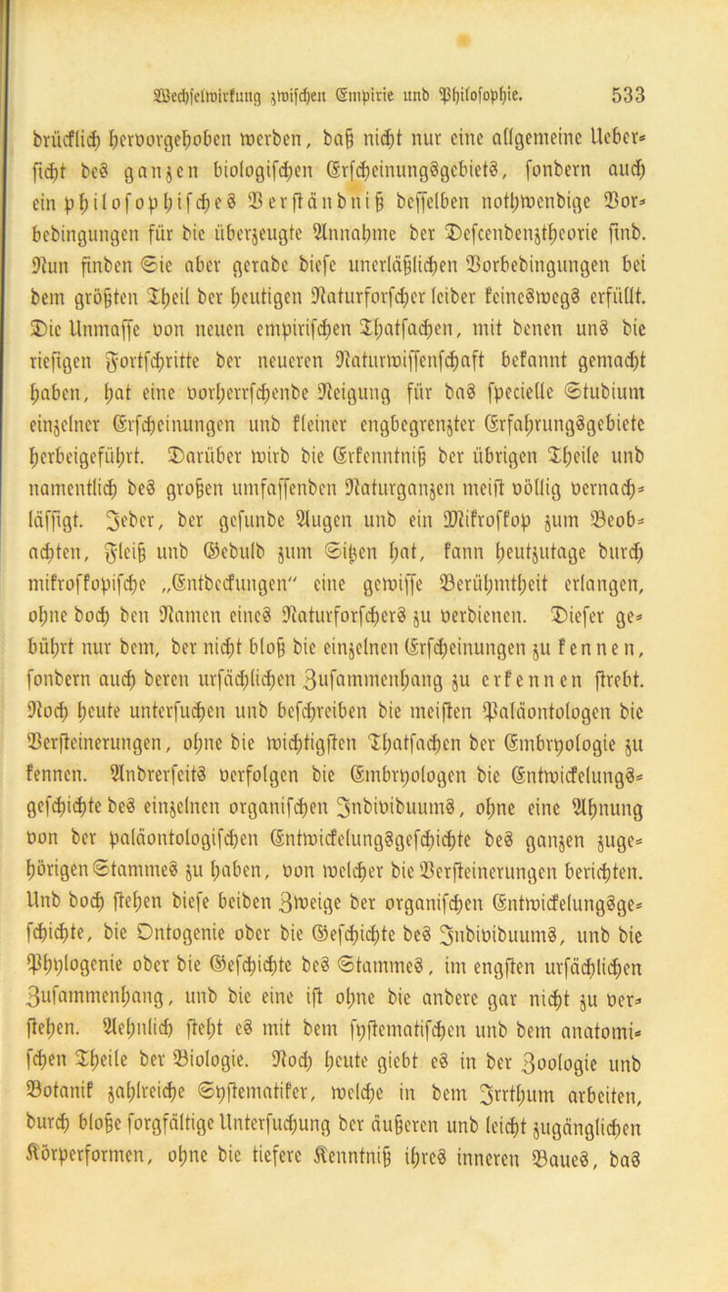 brücflich beroorgeßoben werben, baß nicht nur eine allgemeine lieber* fidft bc§ ganzen biologifdjen (Srfcheinung§gebiet8, fonbern and) ein pf)i 1 ofop1;ifd;e§ Perftänbniß beffetben notpwenbige 33or* bebingungen für bic überzeugte Slnnabme ber SDefcenbenzthcorie ftnb. Stun finben ©ie aber gerabe biefc unerläßlichen 23orbebingungen bei bem größten Speil ber heutigen Staturforfcper leiber !cine§meg8 erfüllt. 3)ie Unmaffe non neuen empirifdjen Il;atfacf)en, mit benen un8 bie riefrgen $ortfd)ritte ber neueren Staturwiffenfchaft befannt gemad)t habenr hat eine oorl;errfcf)enbe Steigung für ba§ fpeciellc ©tubium einzelner (Srfcheinungen unb fleiner engbegrenzter (SrfafjrungSgebicte herbeigeführt. ^Darüber Wirb bie ©rfenntniß ber übrigen I(;ci(e unb namentlich be§ großen umfaffenben Staturganzen meijt oöllig oernach* laffigt. 3ebcr, ber gefunbe Slugcn unb ein Sftifroffop jum 93eob* achten, tfleiß unb ®ebu!b Zum ©pen l;at, fann heutzutage burd; mifroffopifche „Gntbccfungen eine gcroiffe ^Berühmtheit erlangen, oI;ne bod; ben Stamen eine? Staturforfdjerg ju oerbienen. 3Mefer ge* büt;rt nur bem, ber nidßt bloß bic einzelnen (Srfdjeinungen ju f ennen, fonbern auch bereu urfäcplichen 3ufammcnl;ang zu erfennen firebt. Stod; heute unterfu<$en unb befeßreiben bie meiften Paläontologen bic Serfteinerungen, ol;ne bie wichtigften ^atfa^en ber Smbrpologie ju fennen. 2lnbrerfeit8 oerfolgen bie Smbrpologen bie ®ntwicfelung§* gefdpepte be§ einzelnen organifeßen 3nbiüibuum8, ohne eine Sltmung oon ber paläontologifcpen (Sntwicfe(ung3gcfd)ichte be§ ganzen juge* hörigen ©tamme§ zu haben, oon welcher bie Perfleinerungcn berichten. Unb hoch fiepen biefe beiben Btoeige ber organifchen ßntwicfelunggge* fchid)te, bie Ontogenie ober bie (S3efchicßte bc§ 3ubiüibuum§, unb bie Phhlogenie ober bie ©efepichte be§ ©tammeS, im engfien urfacßlicßen Bufammenhang, unb bie eine ift oßne bie anbere gar nicht zu Oer* flehen. Sleßnlid) fteßt e§ mit bem fpflematifchen unb bem anatomi* feßen Hßeile ber Biologie. Stod) heute giebt e§ in ber Biologie unb Sotanif zahlreiche ©pflematifer, welche in bem Brrtßum arbeiten, burch bloße forgfältige Unterfucßung ber äußeren unb leicht zugänglichen Störperformen, oßne bie tiefere Stenntniß ißreS inneren ©aue8, ba3