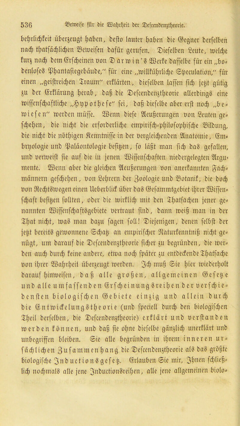 belnlichfcit überzeugt haben, befto lauter haben bie ©egner bcrfelben nach thatfädjli^n 0emeifen bafür gerufen. SDiefelben ßeute, mctd)c furj nad) bem(Srföeinen non 3) arm in’§ Söerfe baffelbe für ein „bo* benlofeS ^hantafiegebäube, für eine „millfülnlichc Spcculation, für einen „geiftreichen $raum erfldrten., biefetben taffen fleh jei$t gütig ju ber ©rflärung herab, ba§ bie ©efcenbenjtheoae allerbingS eine miffcnfdjafttidje „$t;pothefe fei, baff biefetbe aber erft noch „be* miefen merben müffe. 2öenn biefe Ulcujjerungcn von ßeuten ge* flehen, bie nicht bie erforbertiche empirifd)=pt)üoft)pljifd;e SBilbung, bie nicht bie nöthigen Jtcnntniffc in ber vergleichenben Anatomie, ©m* brpologie unb Paläontologie beftpen, fo läfjt man fid> baS gefallen, unb uermcift fic auf bie in jenen SBijfenfchaften niebergelegtcn 2lrgu< mente. 2ßenn aber bie gleichen 2leu§erutigen non anerfannten gad>* männern gefdjehen, van ßetjrcrn ber 3oologic unb Söotanif, bie bod; von DtcdjtSmegen einen lleberblirf über baS ©cfammtgebiet ihrer QBiffen* fdjaft beftpen füllten, ober bie mirflid; mit ben 3:hatfad;en jener ge* nannten 9Biffenfct;aftögebictc vertraut ftnb, bann mcifj man in ber Jhat nicht, ma8 man baju fagen fotl! ^Diejenigen, benen felbft ber jejjt bereits gemonnenc Sd;a|) an empirifd;er ftaturfenntnifj nid;t ge* nügt, um barauf bie Defcenbenjtheorie fid)er ju begrünben, bie mer* ben and; burcf) feine anberc, etma nod; fpäter $u entbccfenbe 3:f;atfad;c von il;rer Wahrheit überzeugt merben. 3$ muff Sie l;^r mieberl;olt barauf hinmeifen, b a jj alle großen, allgemeinen © e f e ij e unb alle umfaffenben ©rfd)einung 8reihen ber verfd;ic* b c n ft e n b i o 1 o g i f <h e n © e b i c t e einzig unb allein b u r d; bie ©ntmicfelungStheorie (unb fpcciell burch ben biologifchen £l;eil berfelbcn, bie Defcenbcnjtheorie) erflärt unb verftanben merben fön neu, unb baff fte ol;ne biefelbe gänjlid; unerflärt unb unbegriffen bleiben. Sic alle begrünben in ihrem inneren ur* fachlichen 3ufammen hang bie SDefcenbenjtheorie als baS größte biologifdje 3 n b u c t i o n 8 g c f c tj. ©rlauben Sic mir, 3hnen fd;(iefj* lieh nochmals alle jene 3nbuction8reil)cn, alle jene allgemeinen biolo*