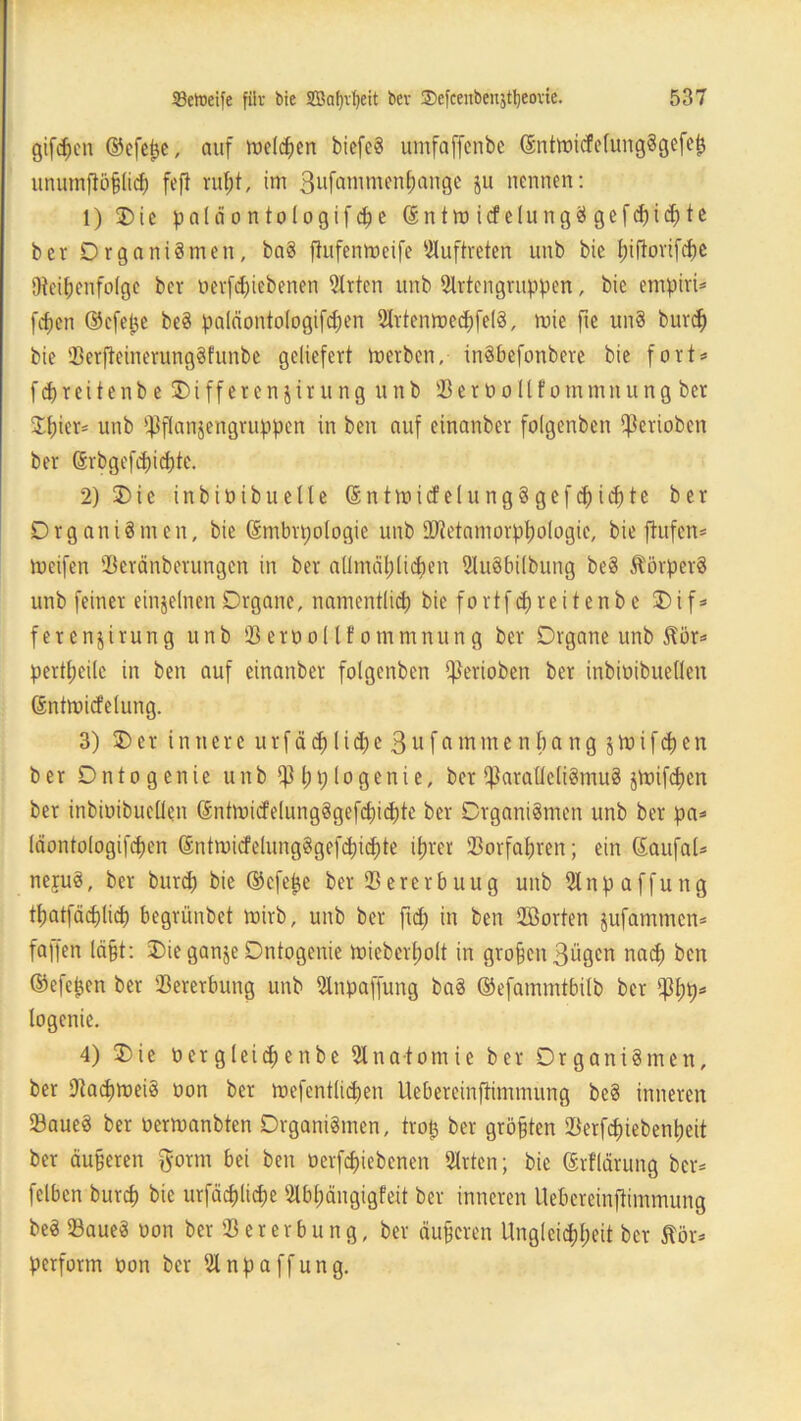 giften ©efepe, auf roelcpen biefcS umfaffenbe ©nttoicfefungSgefep unumflöjjlidj fefl rupt, im 3ufatnmenpange ju nennen: 1) 3)ic paläontologifdje ©ntmicfclungSgefcpicpte bev Organismen, baS flufenmeife Auftreten unb bie f)iflovifcf)e Uteipenfolge bei* oerfcpiebenen Wirten unb 2trtengruppen, bie empiri* fcfjen ©efepe beS palciontologifcpen 2lrtentt>ed)fe(8, mie fte unS burd) bie 23erfietnerung$funbe geliefert merben, inSbefonbere bie fort* fcf)reitenb e Dtfferenjirung unb ißerüo11fommnung ber Spier* unb i]3flan$engruppen in ben auf einanber folgenbcn $criobcn ber (§rbgefd)icpte. 2) SDie inbioibuelte SntmicfelungSgefcpicpte ber Organismen, bie ©mbrpologie unb SBietamorppologic, bie ftufcn* meifen 23eränberungcn in ber allmäplicpen StuSbilbung beS Körpers unb feiner einzelnen Organe, namentlich bie fo rtf cp re i t en b e I) i f* ferenjirung unb 23 eroo(lf ommnun g ber Organe unb 5fbr* pertpeilc in ben auf einanber folgcnben *J3ertoben ber inbioibueden ßntmicfelung. 3) Der innere urfäcplicpe 3ufammenpang jtoifcpen ber Onto g enie unbißpplogenie, ber $arafleliSmuS jmifcpen ber inbioibueden ©ntmicfelungSgefcpicpte ber Organismen unb ber pa* (äontologifcpen ©ntmicfelungSgefcpicpte iprer 23orfapren; ein ©aufal* neruS, ber burd) bie ©efepe ber 23ererbuug unb 2lnpaffuitg tpatfäcplicp begrünbet mirb, unb ber ftd) in ben 2Cßorten jufammcn* falfen läßt: Die ganje Ontogenie toieberpolt in großen 3ügcn nacp ben ©efepen ber 23ererbung unb 2lnpaffung baS ©efammtbilb ber $pp* logenie. 4) Die o er g lei cp e n b e Anatomie ber Organismen, ber 9tad)tt>ei8 oon ber roefcntlicpen Uebereinftimmung beS inneren SaueS ber oermanbten Organismen, trop ber größten 23erfd)iebenpeit ber äuperen ftorm bei ben oerfcpiebenen Wirten; bie (Srflärung ber* felben burd) bie urfäcplicpe Wbpängigfeit ber inneren Uebereinftimmung beS 23aueS oon ber 23ererbung, ber äußeren Ungleichheit ber ftör* perform oon ber iünpaffung.