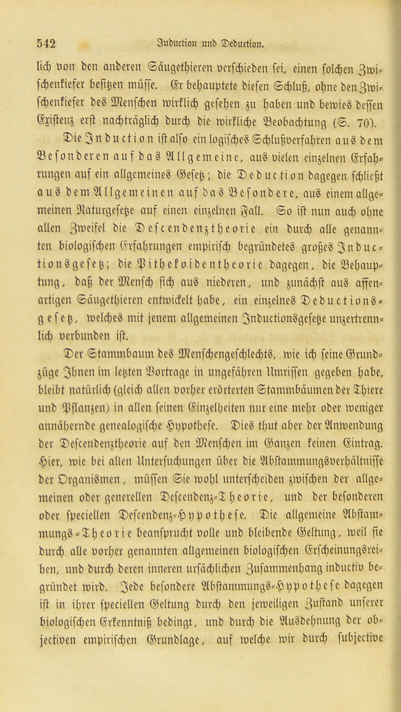 M) bon ben anbcren «Säugetieren »ergeben fei, einen folgen 3roi- (djenfiefer bcft^en müffc. ©r behauptete biefcn Sch(u§, opne ben3mi* ftenfiefer be§ SWenfchen mirflich gefe^en ju haben unb bemie8 beffen (Sjifienj erft nachträglich burd) bie mirfliche Beobachtung (S. 70). 2)ie ^nbuction iftalfo ein logifd)e8 Sd)(ufmerfahrcn au8 bem Befonbeten auf ba8 Allgemeine, au8 nieten einzelnen ©rfal)* rangen auf ein allgemeines ©efep; bie SDebuction bagegen fchlicjjt au8 bem Allgemeinen auf ba8 Bcfonbete, au8 einem allge* meinen ÜJlaturgefejje auf einen einzelnen $all. So ift nun auih ohne allen bie ® cf c cnben j t f; eoric ein burd) alle genannt ten biologifchen (Erfahrungen empirifd) begrünbeteS grofjcS 3 n b u c * tionägefejj; bie ipithefoibenthcoric bagegen, bie Behaupt tung, ba§ ber tDlenfd) fid) au8 nicbeven, unb junächfi au8 affen* artigen Säugetieren entmicfclt habe, ein einzelnes OebuctionS* g e f e jj, mcld)c8 mit jenem allgemeinen 3nbuction8gefepc unjertrenn* lieh oerbunben ift. Oer «Stammbaum bc8 2Jtenfchengefd)led)t8, mie id) feine ©runb* jiige 3bncn im lebten Bortrage in ungefähren Umriffen gegeben habe, bleibt natürlich (gleich allen oorper erörterten Stammbäumen ber Jl;iere unb fPflanjen) in allen feinen ©injelheiten nur eine mel;r ober meniger annähernbe genea(ogifd;c <£>i)pothefc. Oie8 tl;ut aber ber Anmcnbung ber Oefcenbcnjthcorie auf ben SDienfchen im ©anjen feinen ©intrag, •hier, mie bei allen Unterfucfmngen über bie Abftammung8üerl;ältniffe ber Organismen, muffen Sie mol;l unterfcheiben jmifd)en ber allge* meinen ober generellen 'Ocfcenbcn^J t; e o r i e, unb ber befonberen ober fpeciellen Oefcenbcnjttjpothcfe. Oie allgemeine Abfiam* rnuitgS *$h eo r i e beanfprud)t bolle unb bleibcnbe ©eltung, meil fie burd) alle öortjer genannten allgemeinen biologifchen ©rfd)cimmg8rei* ben, unb burd) bereu inneren urfädjlidien 3ufammenbang inbuctio be* grünbet mirb. 3c^e befonbere Abflammung8*#t)pothefe bagegen ift in ihrer fpeciellen ©eltung burd; ben jeweiligen 3uftanb nuferer biologifchen ©rfenntnifj bebingt, unb burd) bie Au8bef)nung ber ob* jectioen empirifdjen ©runblagc, auf mcld)c mir burd) fubjcctme