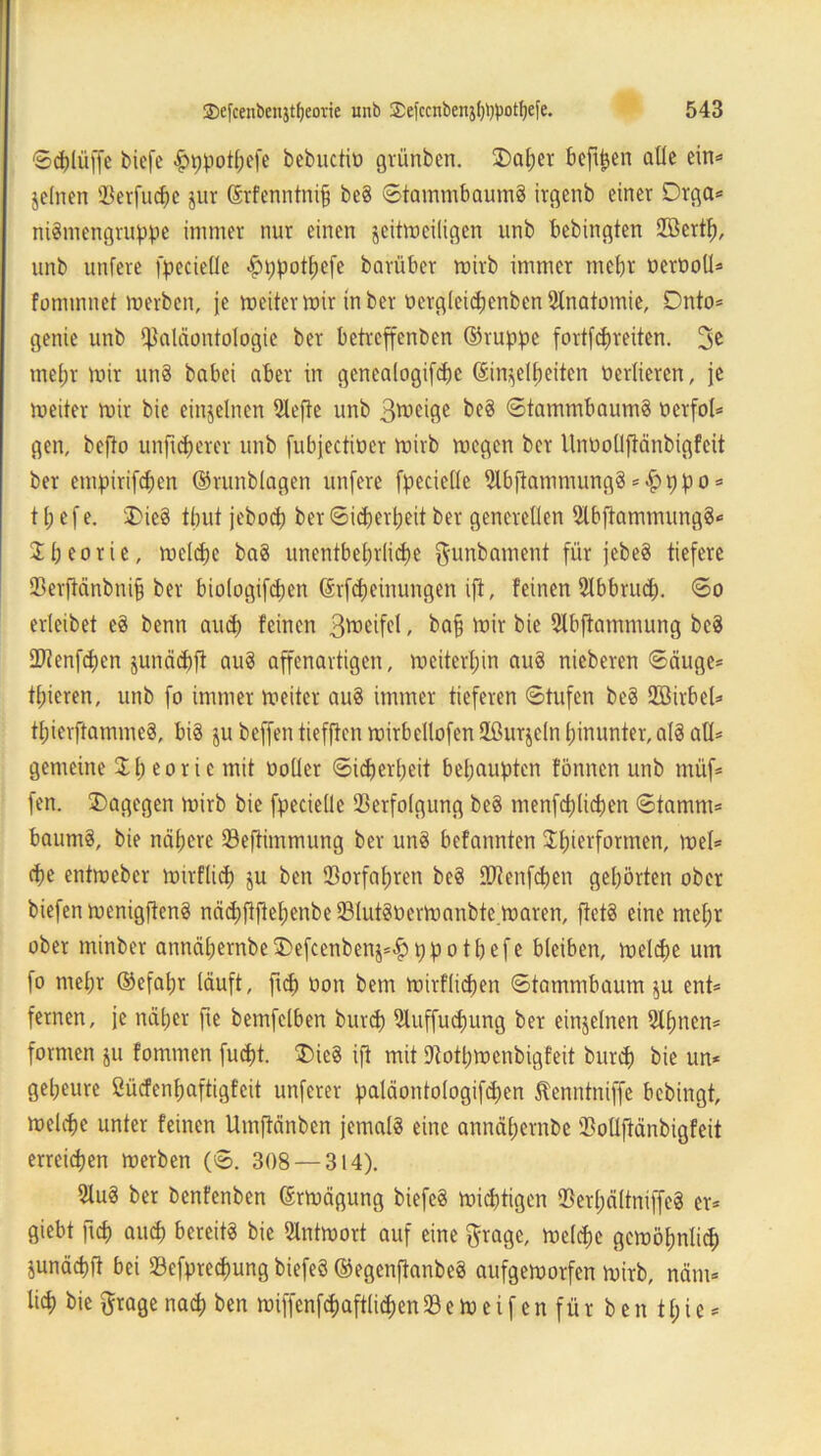 ©djlüffe biefc -^ppotfjefe bebuctiö grünben. 2)atjcr beffljen alle ein« jelnen Verfuge jur ©rfenntnijj beS ©tammbaumS irgenb einer Drga* niSmengruppe immer nur einen jeitmeiligen unb bcbingten Vßertf), unb nufere fpecieüe £ppotl;efe barüber mirb immer mehr oertioll* fommnet merben, je meiter mir in ber tiergleidjenbenSlnatomie, Dnto* genie unb Paläontologie ber betreffenben ©ruppe fortfcpreiten. 3^ mehr mir un8 habet aber in gcnealogifcpc ©in^elfmiten üerlieren, je meiter mir bie einzelnen Vefte unb 3wciöc ©tammbaumä oerfol* gen, befto unftcherer unb fubjectioer mirb megen ber UnüoüjMnbigfeit ber empirifchen ©runblagen unfere fpecielle VbftammungS *£>ppo* 11; e f e. 'I>ie3 tbut jebocp ber Sicherheit ber generellen SlbftammungS* Sbeorie, melche baS unentbehrliche $unbament für jebeS tiefere Verftänbuifj ber biologifdjen ©rfd)einungen ift, feinen Vbbrud). ©o erleibet e$ benn auch feinen ßtoeifel , bap mir bie fflbftammung bc$ Vtenfchen junächfi auS affenartigen, meiterljin auS nieberen ©äuge* tf;ieren, unb fo immer meiter au§ immer tieferen ©tufen beS Vßirbel* tl;ierftamme§, bis ju beffen tiefftcn mirbellofen Vhtrjcln hinunter, als afl* gemeine 3: h ^ o r i c mit «oller Sicherheit behaupten fönnen unb müf* fen. dagegen mirb bie fpecielle Verfolgung beS menfchlichen ©tamm* baumS, bie nähere Veftimmung ber uns befannten Vluerformen, mel* cf>e entmebcr mirflicp ju ben Vorfahren beS Vtenfchen gehörten ober biefen menigflenS nädjftftehenbe VlutStiermanbte maren, ftetS eine mehr ober minber annähernbe5)efcenbenj*|)ppothefe bleiben, melche um fo mehr ©efatjr läuft, ftch oon bem mirflidjen ©tammbaum $u ent* fernen, je näher fte bemfclben burch Vuffudmng ber einzelnen Slhncn* formen ju fommen fucht. £>icS ift mit Vothmcnbigfeit burch bie un* gel;eure ßücfenl;aftigfeit unferer paläontologifchen Äenntniffe bebingt, melche unter feinen Umftänben jemals eine annähernbe Volljtänbigfeit erreichen merben (©. 308 — 314). 2lu3 ber benfenben ©rmägung biefeS michtigen VerljältniffeS er* giebt ftch auch bereits bie Vntmort auf eine gragc, melche gemöfmlid) junächlt bei Vefpredmng biefeö ©egenflanbeS aufgemorfen mirb, näm* lieh bie ftrage nad) ben miffenfdjaftlidien V e m e i f e n f ü r b e n 11; i e *