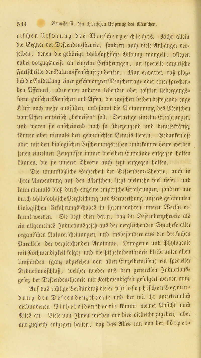 5 44 23elneife für ben ttjierifcpen Urfpvimg beS SEXJenfdjert. Vifd;en Utfprung beS OKenfcpengefcpledjtS'. IKicpt allein bie ©egner bei* Defcenbenjtpeorie, fonbern aud) fiele Stnpänger ber= felben, benen bie gehörige pl;ilofop[;ifd;e 93ilbung mangelt, pflegen babei oorjugStteife an einzelne Srfaptungen, an fpecielle empirifcpe $ortfcprittc bev9caturmiffenfd)aftjnbenfen. ÜJtan ermattet, bap plöfc* lid) bie Sntbectung einer gefcf)ruänjten 04ienfd;enräffe ober einer fprecpen* ben Affenart, ober einer anbcren lebenben ober fofftlen UcbcrgangS* form jmifd)enfDtenfd)en unb Slffen, bie jmifcpen bciben beftepcnbe enge Äiuft nod) mepr ausfüllen, unb fomit bie Slbftammung beS SKenfcpcn fomSlffen cmpirifd) „bemeifcn foll. Derartige einzelne (Erfahrungen, unb mären fie anfepeinenb nod) fo üb erzeug enb unb bemei§fräftig, tonnen aber niemals ben gemünfd)ten 23emei8 liefern, ©ebanfenlofe ober mit ben biologifd)tn ßtfcpeinungSreipen unbcf'anntc ßcutc merben jenen einzelnen ßeugniffen immer bicfelbcn (Sinmänbe entgegen palten tonnen, bie fie unfern* Speorie and) jcjjt entgegen palten. Die unurnftöplicpc ©ieperpeit bei* Defcenben$=$peoric, aud) in iprer 5lnmenbung auf ben üftenfdjen, liegt fiehnepr fiel tiefer, unb fann niemals blop burep einzelne empirifdje Srfaprungen, fonbern nur burep ppilofoppifd)cÜ3crgleid)img unb 25crmertpung unfereS gefammten biologifd)en ßrfaprungSfepapeS in iprem mapren inneren QBertpe er* tannt merben. ©ie liegt eben barin, bap bie Defcenbenjtpeorie als ein allgemeines ^nbuctionSgefep auS bei* fergleicpenben ©pntpefe aller organifd)cn fRaturcrfepcinungen, unb inSbefonbcrc auS ber breifadjen parallele ber fcrgleid;enbcn Anatomie, Dntogenie unb ^pplogenie mit Dtotpmcnbigfcit folgt; unb bie $itpefoibentpeorie bleibt unter allen Umftänben (ganj abgefepen fon allen ©injelbemetfen) ein fpecieller DcbuctionSfcplup, meldjcr micber auS bem generellen ^nbuctionS* gefetj ber Defcenbenjtpeorie mit Utotpmcnbigfcit gefolgert merben mup. ifluf baS rid)tige23erjMnbnipbiefer ppilofoppifcpen23egriin = bung ber Defcenbenjtpeorie unb ber mit ipr unzertrennlich ferbunbenen $itp etoibentpeorie fömmt meiner 2lnficpt nad) SltleS an. SBiele fon 3pnen merben mir bieS fielleicpt jugeben, aber mir juglciep entgegen palten, bap baS SllleS nur fon bei* förp er**