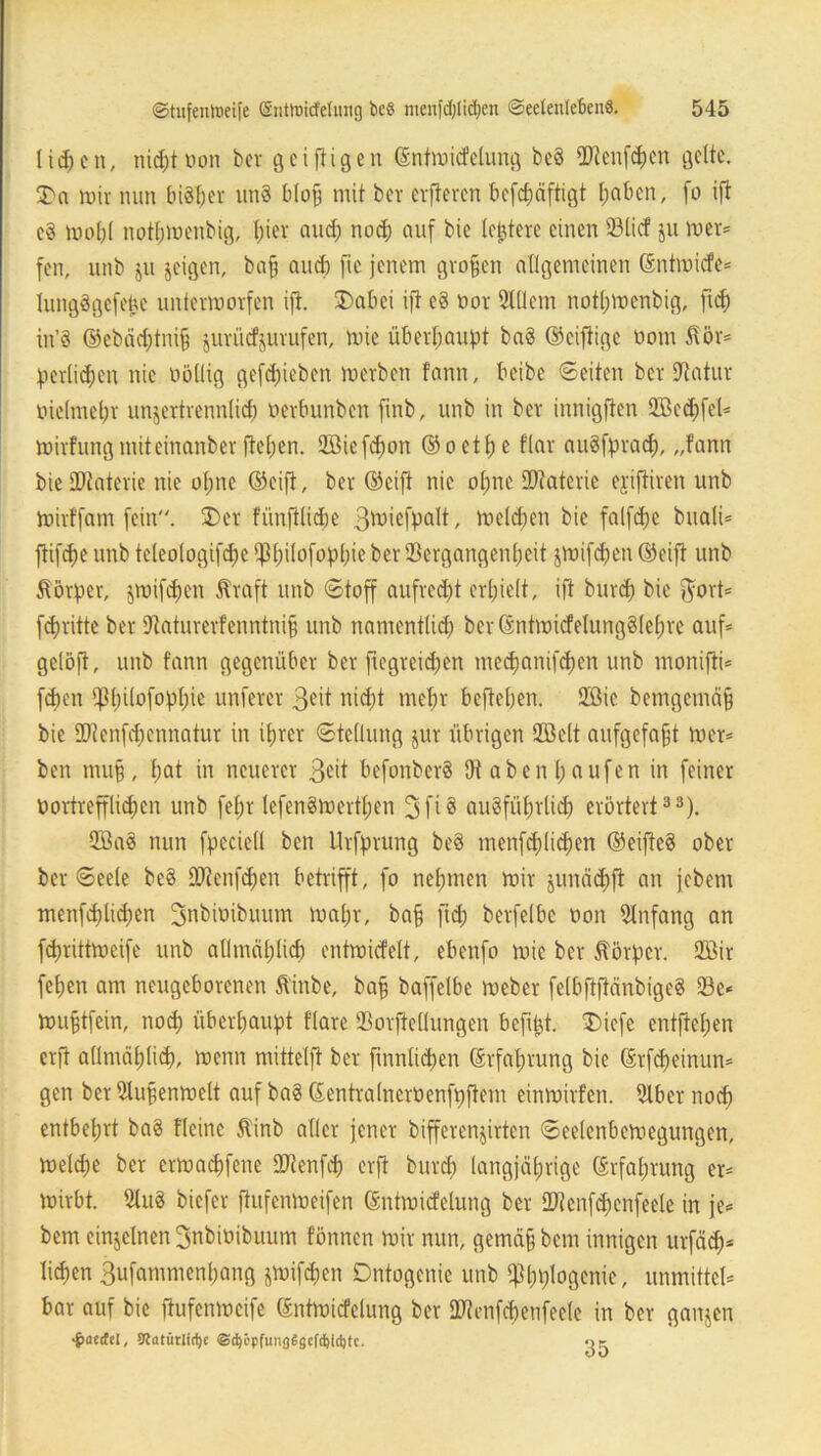 licpcn, nicptoon ber gciftigen Grntmicfelung bc§ 2Jtenfd)en gelte. 3>o mir nun bisher un§ bloß mit ber elfteren befepäftigt l;aben, fo ijt e§ mopl notpmenbig, pier and; noep auf bie (entere einen 231icf ju mer* fen, unb ju jeigen, bafj and) fic jenem großen allgemeinen ßntmiefe* lungögefetAC untermorfen ijt. £>abei ijt cd oor 9Wem notpmenbig, ftep in’S ©ebadpip jurüefjurufen, mie überhaupt ba§ ©ciftigc üom $ör* pertiepen nie oöllig gefepieben mevben fann, beibe ©eiten ber Statur melmepr unjertrennlicp oerbunben ftnb, unb in ber innigfien QBecpfcl* mirfung mit einanber fiepen. Höiefcpon (55 o et t) e flar auSfpracp, „fann bie SDtaterie nie opne ©eift, ber ©eift nie opne IDtaterie ejiftiren unb mirffam fein. £>er fünfllidje 3^iefpalt, meieren bie falfcpc buali* ftifepe unb teleologifcpe i)3pi(ofoppie ber Sergangenpeit jmifepen ©eift unb Körper, jmifepen Jtraft unb «Stoff aufred)t erhielt, ift burd) bie $ort* fdjritte ber Staturerfenntnifj unb namcntlid) bcr©ntmicfelung§tepre auf* gelöft, unb fann gegenüber ber ftegrepen me<panifcpen unb monifti* fepen iftpilofoppie unterer 3e't niept mepr beftefjen. 2Bie bcmgemcif) bie IDtcnfdjennatur in iprer Stellung jur übrigen 2ßelt aufgcfajjt mer* ben mu§ , l;at in neuerer 3*ft befonberS 9t ab enl; au fen in feiner öortrepd)cn unb fepr lefenSmertpen 3fi8 augfiiprlid;) erörtert33). 2öa8 nun fpeciell ben Urfprung be§ menfcplicpen ©eifteg ober ber Seele beg SQtenfcpen betrifft, fo nehmen mir ^unäcpfi an jebem menfcplkpen ^nbimbuum mapr, ba§ ftd; berfelbc non Anfang an feprittmeife unb atlmciplicp entmicfelt, ebenfo mie ber Körper. Ußir fepen am neugeborenen Äinbe, bafj baffelbe meber felbftftänbigeg 93e* mufjtfein, noep überpaupt flare Sorftellungen befipt. £)iefe entftepen erft allmäplicp, menn mitteljt ber finnlicpen (Srfaprung bie ©rfepeinun* gen ber 9lujjenmelt auf bag ©entralnerüenfpftem einmirfen. Slber noep entbeprt bag fleine 5tinb aller jener bifferenjirten ©eelenbemegungen, melcpe ber ermaepfene DJtenfcp erft burep langjäprige ©rfaptung er* mirbt. Slug biefer ftufenmeifen ©ntmicfelung ber IDtenfcpenfeele in je* bem einzelnen Bnbioibuum fönnen mir nun, gemdfj bem innigen urfäcp* liepen Bufammenpang jmifepen Dntogenie unb ippplogenie, unmittel* bar auf bie flufenmeife (Sntmicfelung ber Sötenfcpenfeele in ber ganjen >§>aecfe[, Siatütlirije @d)i>pfung$gcfd)i(i)tc. oc