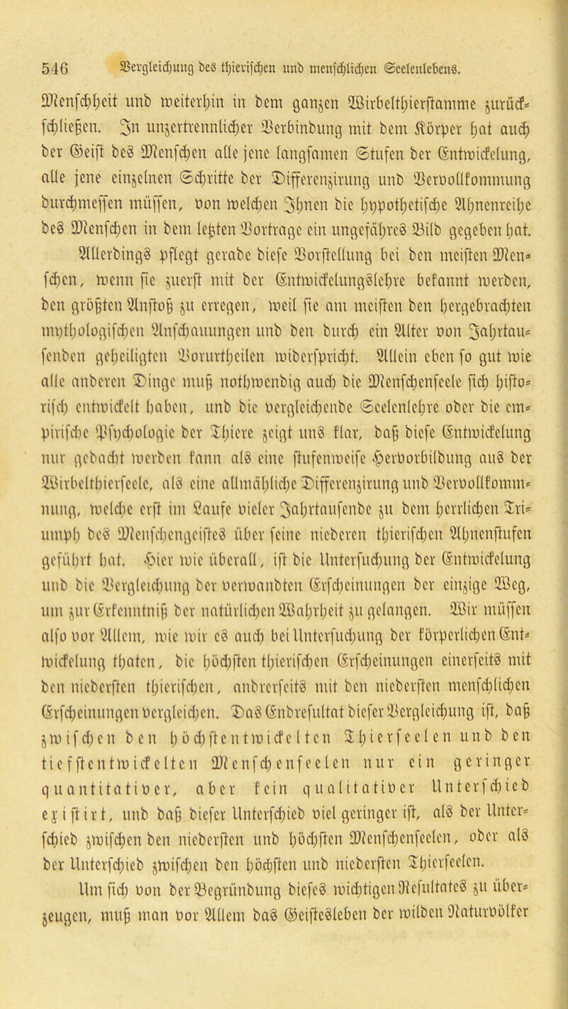 £D?cnfc£)t;cit unb meiterpin in beni ganzen SBirbcltpierftamme §urücf= fdüiefen. 3n unzertrennlicher öerbinbung mit bcm Körper f;at auch ber (Seift bc§ Dtenfchen alle jene langfamen Stufen ber Gntmicfelung, aüe jene einzelnen Stritte ber 3)iffevenjivung unb Dcroollfommung burepmeffen muffen, non melden Jpnen bie pppotpetifepe Sinnenreize beS Dtenfd;cn in bem lebten Vorträge ein ungefäpre8 23ilb gegeben hat. 21llerbing§ pflegt gevabc biefc 23ovftellung bei ben mciften Dten* fcZcn, menn fic juevft mit ber (SntmicfclungSlepre befannt mevben, ben grbften 5lnfto§ jtt erregen, meil fie am meiften ben hergebrachten mqtpologifdjen Slnfdjauungen unb ben burd) ein Sllter oon 3aprtau* fenben geheiligten Dorurtp eilen miberfpricht. Slllein eben fo gut mie alle anberen 3)inge mujj notbmenbig aud) bie Dtenfcpenfeele ftd; pifto* rifd) cntmicfelt haben, unb bie oergleupenbe Scelcnlcprc ober bie em* pirifdie ffSfpcpologic ber Spiere jeigt un§ flar, baf; biefe (Sntmicfelung nur gebad)t merben fann alä eine ftufenmeife ^erüorbilbung au§ ber Höirbelthierfeele, als eine allmähliche 2)ifferenjirung unb ©erüollfomm* nung, mclcbe erft im Saufe Dieter ^aprtaufenbe jit bem herrlichen Sri* umph beS SDtenfd;engcifte8 über feine nieberen tt)ierifd;cn 9lpncnftufen geführt hat. £>ier mie überall, ijt bie llnterfudnmg ber Gntmicfelung unb bie 33ergleichung ber nermaubten ©rfdjeinungen ber einzige 5öeg, um jur(Srfcnntni§ ber natürlüpen SIBaprpeit ju gelangen. 2ßir müffen alfouor SXllem, mie mir e3 and; bei ltnterfud;ung ber fbrpcrlkpen (Snt* tuicfelung tpaten, bie pödjften tpicrifdjen Srfcpeinungen cincrfcitö mit ben nieberften tpierifchen, anbrerfeitö mit ben nicbcrften menfcplid;en ßrf4)einungen Dergleichen. 2)a8önbrefultatbiefcrüBergleichung ift, baf j m i f 6) e n ben 1; ö <h ft c n t m i d1 e 11 e n S h i e r f e c 1 e n unb ben t i e f ft e n t m i cf e 11 c n Dt c n f cp e n f e c l e n nur ein geringer quantitatioer, aber fein qualitatiöcr Unterf^ieb ejiftirt, unb bafj biefer Unterfcpieb Diel geringer ift, al3 ber Unter* fepieb zmifepen ben nieberften unb pöcpften Dtenfcpenfeelen, ober al3 ber Unterfcpieb jmifd;en ben pöcpjten unb nieberften Spicrfeelen. Um fiep oon ber 33egrünbung bicfeS mächtigen 9t efultateS ju über* jeugen, rnujj man uor Slüem ba3 ©eifteSleben ber milben OtaturDölfer