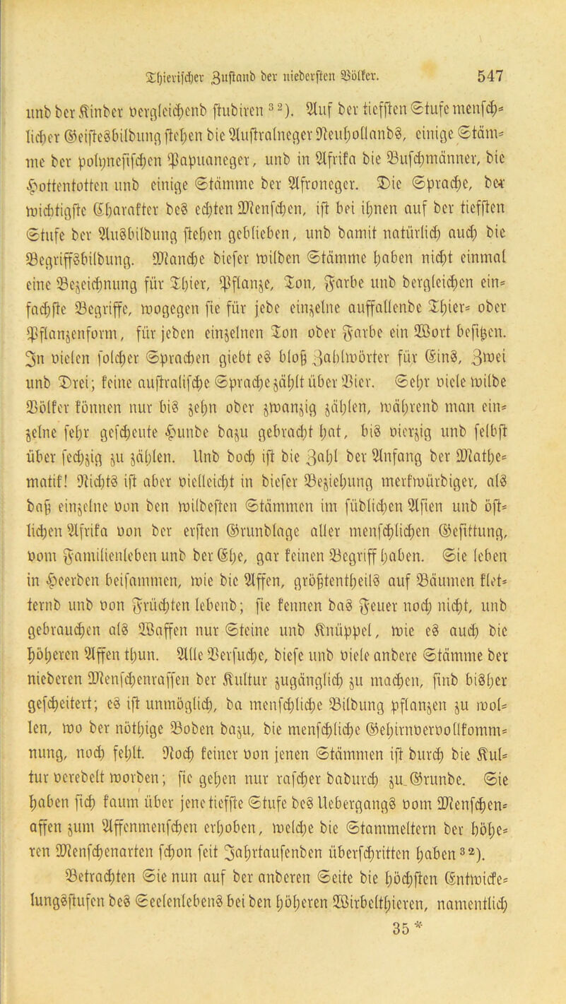 unb bcr ßinbei oergleichenb ftubiren 3 2). Stuf bei ticfftcn Stufe mcnfd)* lieber ©eiftegbilbung flct;en bie Sluftralneger Oteuhollanbg, einige Stäm* ine bei poipnefifdzen Ißapuanegei, unb in Slfiifa bie SBufdjmännei, bie Hottentotten unb einige Stämme bei Slfionegei. J)ie Sprache, bcr midrtigfte (Shaiaftei beg ed;ten 2Renfd)en, ift bei ihnen auf bei ticfftcn Stufe bei Stugbilbung fieben geblieben, unb bamit natüilid) aud; bie SBegiipbübung. 9)tand)e biefci milben Stämme haben nicht einmal eine «Bezeichnung füi Jpiei, «Pflanze, Jon, Faibe unb begleichen ein* fachfte ©cgiiffe, mogegen fie füi jebe einzelne auffallenbe Jhiet* obei «Pflanzenfonn, füi jeben einzelnen Jon obei Faibe ein 2Boit beftjzen. 3n Dielen folget Sprachen giebt eg blojj Bablmöitei füi Sing, 3^e> unb J)iei; feine auftialifcbc Sprache zählt übei 'Bici. Selm Diele milbe SBötfei fönnen nui big zeha obei zwanzig zählen, mäljienb man ein* Zeine fehl gefreute Jumbe bazu gebracht hat, big oieijig unb felbft übei fed;$ig zu zählen. Unb bod) ift bie 3ahl bei Anfang bei «Diatlm* matif! Dtiditg ift abci Dielleicht in biefei Beziehung meifmüibigci, alg bap einzelne Don ben milbeften Stämmen im füblicpen Elften unb oft* lidjen Slfiifa üon bei elften ©lunblage allei menfdflichen ©cfittung, Dom Familienleben unb bei (£l)e, gai feinen iBcgnff haben. Sie leben in Hceiben beifammen, mie bie Slffen, giöfjfentheilg auf Räumen f’let* teinb unb Don Flüchten lebenb; fie fennen bag Feuei nod; nicht, unb gebrauchen alg 2ßaffen nui Steine unb Knüppel, mie eg aud) bie höpeien Slffen thun. Stile iBeifucpc, biefc unb Diele anbeie Stämme ber niebeien «Dtenfcheniaffen bei Äultiti zugänglich ju machen, ftnb bigpei gefcheiteit; eg ift unmöglich, ba menfd)lid;e 33ilbung pflanzen zu mol* len, mo bei nötige Soben bazu, bie menfchlidpe ©ehiinüeiDollfomm* nung, nod) fehlt. Dtocp feinci Don jenen Stämmen ift buicp bie $u(* tui Deiebclt moiben; fie gehen nui rafcpei babuicp zm©runbe. Sie haben fiep f'atim übei jene tieffte Stufe beg Uebeigangg Dom lOcenfefjen* affen jum Stffenmenfd)en eihoben, melcpe bie Stammeitein bei höhe* ren SDtenfcpenaiten fdjon feit jjafntaufenben übeifcpiitten haben32). 23etmd)ten Sie nun auf bei anbeien Seite bie hödjften* (Sntmicfe* lunggflufen beg Seelenlebeng bei ben höheren Söitbeltpicren, namentlid;