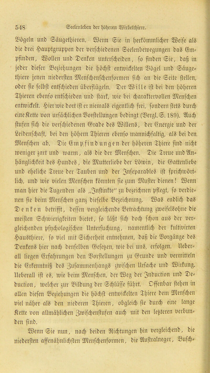 Sögeln unb Säugetieren. HBenn Sic in l;crfömmlid;er QBeifc al§ bie brei £auptgruppcn ber oerfepiebenen Seelcnbewegitngen ba8 Gm* pftnben, HBollen unb SDenfen unterfd)ciben, (o fmben Sie, baff in jebcv biefer Sejiepungen bie pödpft entwicfelten Sögel unb Säuge* tpiere jenen nieberjten IDtenfcpenfdjenformen fid; an bie Seite ftcllen, ober fie felbft entfliehen überflügeln. 'Der SBille ift bei ben pöperen Spieren ebenfo entfepieben unb ftarf, wie bei cparafteröotlen ÜJicnfdjen entwiefett. «§>icr wie bort ift er niemals eigentlicp frei, fonbernftetS burep eine 5tette non urfädplidpen Sorftellungcn bebingt (Sergl.S. 189). Sind) flufen fid) bie oerfepiebenen Grabe be§ HöillenS, bev Gncrgic unb ber ßeibcnfdpaft, bei ben pöpern Spieren ebenfo mannigfaltig, a(8 bei ben SDtenfcpen ab. SDic Gm p.finb ungen ber pöperen Spiere finb niept weniger jart unb warm, a(8 bie ber SOtenfdpen. S)ie Svene unbStn* l;änglid;fcit bc8 $unbc8, bie JDiutterliebe ber ßöwin, bie Gattenliebe unb epeltd;c Svene ber Saubcn unb ber 3nfeparablc8 ift fpricpwört* lid), unb wie oielen SDtcnfcpen fönnten fie jum fOtufter bienen! Höenn man pier bie Sugenben als „Jnftinftc ju bejeidpnen pflegt, fo oerbie* nen fie beim IDienfcpen ganj biefelbe Sejcicpnung. 2öa8 enblicp ba8 SDcnfen betrifft, beffen oergleidpcnbe Betrachtung $weifel8opne bie mciften Sdpwierigfeiten bietet, fo läjjt fid; bod; fepon au8 ber ocr* gleid;cnben pfpepologifcpcn Unterfudpung, namentlich ber fultioirten #au8tpicrc, fo oiel mit Sicherheit entnehmen, bap bie Vorgänge be8 S)enfcn8 pier nad; benfelbcn Gefepen, wie bei und, erfolgen, lieber* all liegen Grfaprungen ben Sorftellungcn ju Grunbc unb vermitteln bie Grfcnntnifj bc8 3llfawmenpang8 §Vx)ifd;en Urfacpc unb Höhlung, lieberall ift c8, wie beim Hftenfcpen, ber QBeg ber fjjnbuction unb S)e* buction, weld;cr jur Silbung ber Scpliiffe füprt. Offenbar fiepen in allen biefen Beziehungen bie pöcpft entwicfelten Spiere bem ÜJlenfd;en oiel näper al8 ben nieberen Spieren, obgleich fie burep eine lange ilettc oon allmäplidpen 3wifcpenfiufen auch mit ben letzteren oerbun* ben finb. Höenn Sie nun, nad; beiben Dticptungen pin oergleicpenb, bie nieberjten affcnäpnlicpften ÜDtenfcpenformen, bie Sluftralnegcr, 23ufd;*