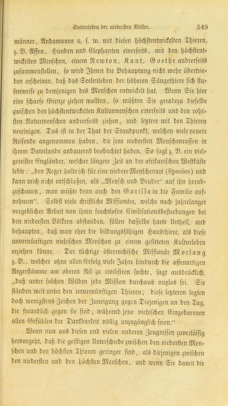 männer, 9Inbamanen u. f. m. mit biefen t;b^ftcntmicfe(tcn Jln^ren, $. 33. 2lffen, #unben unb ©tephanten einerseits, mit ben hödfftent» miefeiten 99tenfd;en, einem 9temton, Kant, ©oe1he anbrerfeitS jufammenftetlen, [o tvirb 3hnen bie 23ehauptung nicht mehr übertrie*» ben erfebeinen, ba§ baS (Seelenleben ber böseren ©äugetbiere ft<h fiu* fenmeife ju bemjenigen be3 99tenfcf)en entmicfelt fjat. 9Benn ©ie t;icr eine fdjnrfe ©renje jie^en wollten, fo müßten ©ie gerabeju biefelbe jmifcfjen ben pöchfientmicfelten Kulturmenfchen einerfeitS unb ben rohe* ften 9taturmenf<hen anbrerfeitS jiel;cn, unb (entere mit ben gieren bereinigen. da§ ift in bet Jlmt bet ©tanbpunft, melden viele neuere Dteifenbe angenommen (jaben, bie jene nieberften 99tenfd)cnraffen in ihrem Q3atevlanbe anbanevnb beobachtet haben, ©o [agt j. 93. ein viel* gereifter ©nglänber, mcldjer längere 3*it an ber afrifanif^en SSejtfüfie lebte: „ben 9teger halteich für eine niebere99tenfd;enart (Species) unb fann mich nicht entfdjlie^en, als ,,9Jtcnfd) unb 93rubet auf ihn herab* jufdjauen, man muffte beim and; ben ©orillain bie Familie auf* nehmen, ©elbfl oicle d;riftlid)C 99tifftonäre, tveldfe nach jahrelanger vergeblicher Arbeit oon ihren frud;tlofen ©ivilifationSbeftrebungen bei ben nieberften SBölfcrn abftanben, fällen baffelbe harte Itrtheil, unb behaupten, ba§ man eher bie bilbungSfäl)igen £au§tl)iere, als biefe unvernünftigen vielten 99tenfchen ju einem gefitteten Kulturleben erziehen tonne. der tüchtige öfterreid;ifd;e 99tifftonär 99t orlang j. 23-, welcher olpre allen ©rfolg viele Sahre binburdf bie affenartigen 9tegerftämme am oberen 9til $u civilifrrcn fuc^te, fagt auSbrücflidp, „baff unter folgen QBüben jebe 99tiffton burdjauS nutdo§ fei. ©ie ftänben weit unter ben unvernünftigen Shoren; biefe (enteren legten hoch rvenigftenS ßcichen ber 3uneigung gegen diejenigen an ben Jag, bie frcunblich gegen fie ftnb; mährenb jene vielten ©ingeborenen allen ©efühlen ber danfbarfeit völlig unzugänglich feien. 9Senn nun au8 biefen unb vielen anberen 3eugniffen juVcrläfftg hervorgeht, ba§ bie geifiigen Unterfchiebc jtvifdjen ben nieberften 99ten* fchen unb ben haften ^hieren geringer ftnb, als biejenigen jtvifchen ben nieberften unb ben haften 99tcnfchen, unb tvenn ©ie bamit bie
