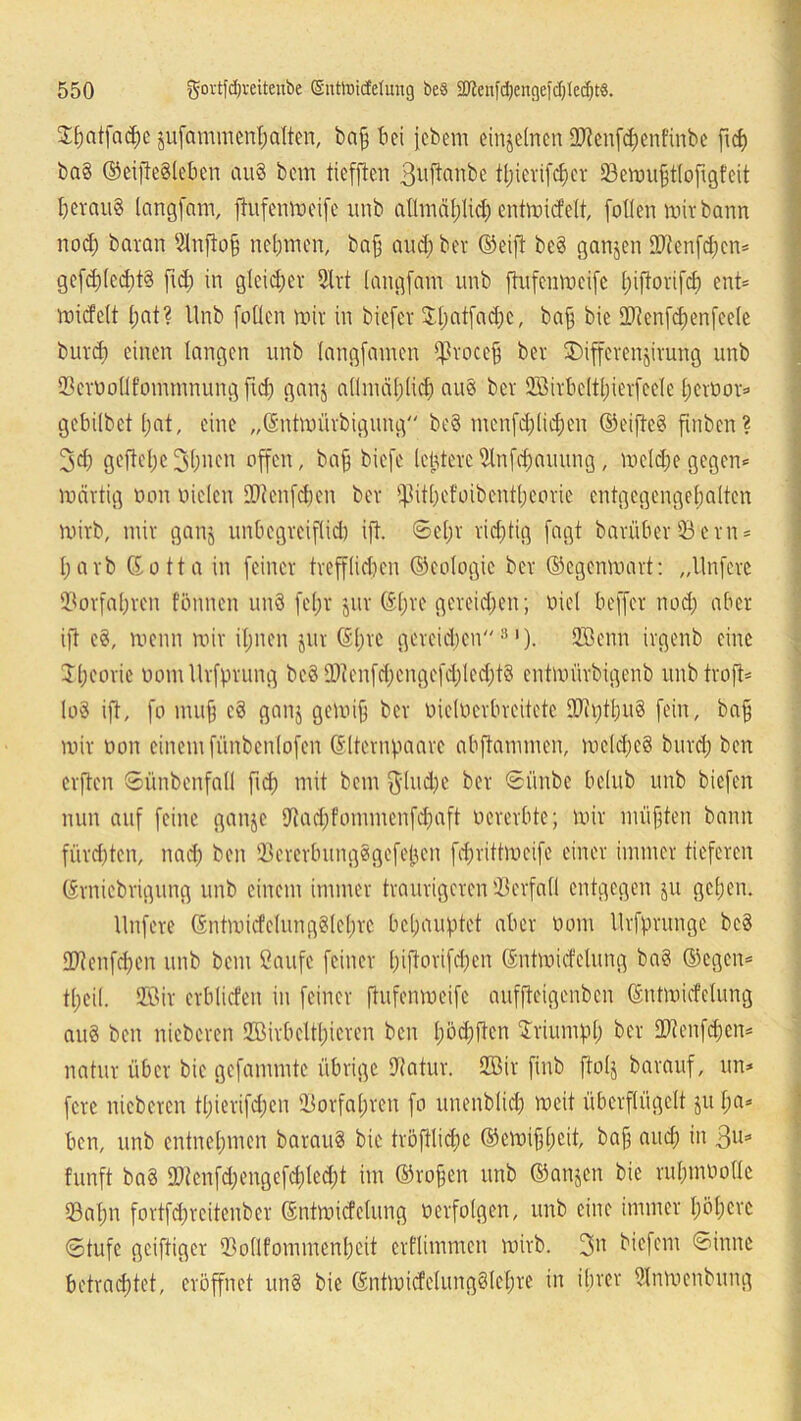 J^atfo^c jufammenhalten, baff bei fcbem einzelnen 27tenf<henfinbe fief) ba§ ©eifie§leben au§ bem tiefften 3uftanbe tl;icvifd;cr 23emufftlofigfeit heraus langfam, ftufenmeife wnb allmählich entmicfelt, [o((en mir bann nod; baran Slnftoff nehmen, baff aud; ber ©eift be§ ganzen HRenfd;cn* gefd;(ed)t§ fid; in gleicher 2lrt langfam unb ftufenmeife l)ifiorifd) ent* miefett l;at? Unb fallen mir in biefet Jl;atfad;c, baff bie 9Jtenfd)enfeele burep einen langen unb (angfamen ffkoceff ber SDifferenjirurig unb Q3err>ollfommnung fiep ganj allmählich au§ ber Sßirbeltpierfeele f;ert>or=> gebilbet pat, eine „(Sntmürbigung be§ menfd;lid;en ©eifte? ftnben? 3d; geftepe 3pnen affen, baff biefe leidere Ulnfcpauung, melcpe gegen* märtig »an uielen lOcenfcIjen ber Q3it0efaibcn11;eorie entgegengepalten rairb, mir ganj unbegreiflid) ift. @epr rid;tig fagt barüber 53ern* 1; a r b (Jutta in feiner trefflichen ©ealagic ber ©egenmart: „Unferc tßorfapren tonnen un§ fepr juv ©pre gereid;en; üiel beffer nod; aber ift e§, menn mir il;nen jur ©pre gcreid;cn 8 ')• Söenn irgenb eine J.peoric uotnUrfprung be3 IDienfd;cngefd; 1 ed;18 entmürbigenb unb traft* lo3 ift, fo muff c3 ganj gemiff ber uielacrbreitete lüipfbug fein, baff mir uon einem fünbcnlofen ©Iternpaare abftammen, meld;e§ burd; ben elften ©ünbenfall fid; mit bem $lud;e ber ©ünbe belub unb biefen nun auf feine ganje Uiad;fammenfd;aft aererbte; mir müßten bann fürchten, nach ben IßcrerbungSgefepen fd;rittmcife einer immer tieferen ©rniebrigung unb einem immer traurigeren Verfall entgegen ju gcl;eu. Unfere ©ntmicfelungSteprc behauptet aber üom llrfprunge be§ ÜRenfcpen unb bem Saufe feiner (;iftarifd;en ©ntmiefetung ba§ ©egen* tpeil. 2Bir crblicfen in feiner ftufenmeife auffteigenben ©ntmicfelung au§ ben nieberen ffiirbelfteren ben l;öd;ften Triumph ber 2)tenfd;cn* natur über bie gefammtc übrige Dlatur. 2ßir finb ftolj barauf, un* fere nieberen tl;ierifd;en 23orfa(;ren fa unenblid; meit überflügelt ju l;a* ben, unb entnehmen barau$ bie tröftlid;c ©emifjfjcit, baff and; in 3lls funft ba§ ü)tenfd;engefd;led;t im ©raffen unb ©anjen bie rul;nmallc 33al;n fortfcEjrcitenber ©ntmicfelung üerfolgen, unb eine immer pöperc ©tufe geiftiger 'Bo(lfommenl;eit erflimmen mirb. biefem ©inne betrachtet, eröffnet un§ bie ©ntmicfelungSlepre in ihrer Ulnmenbung