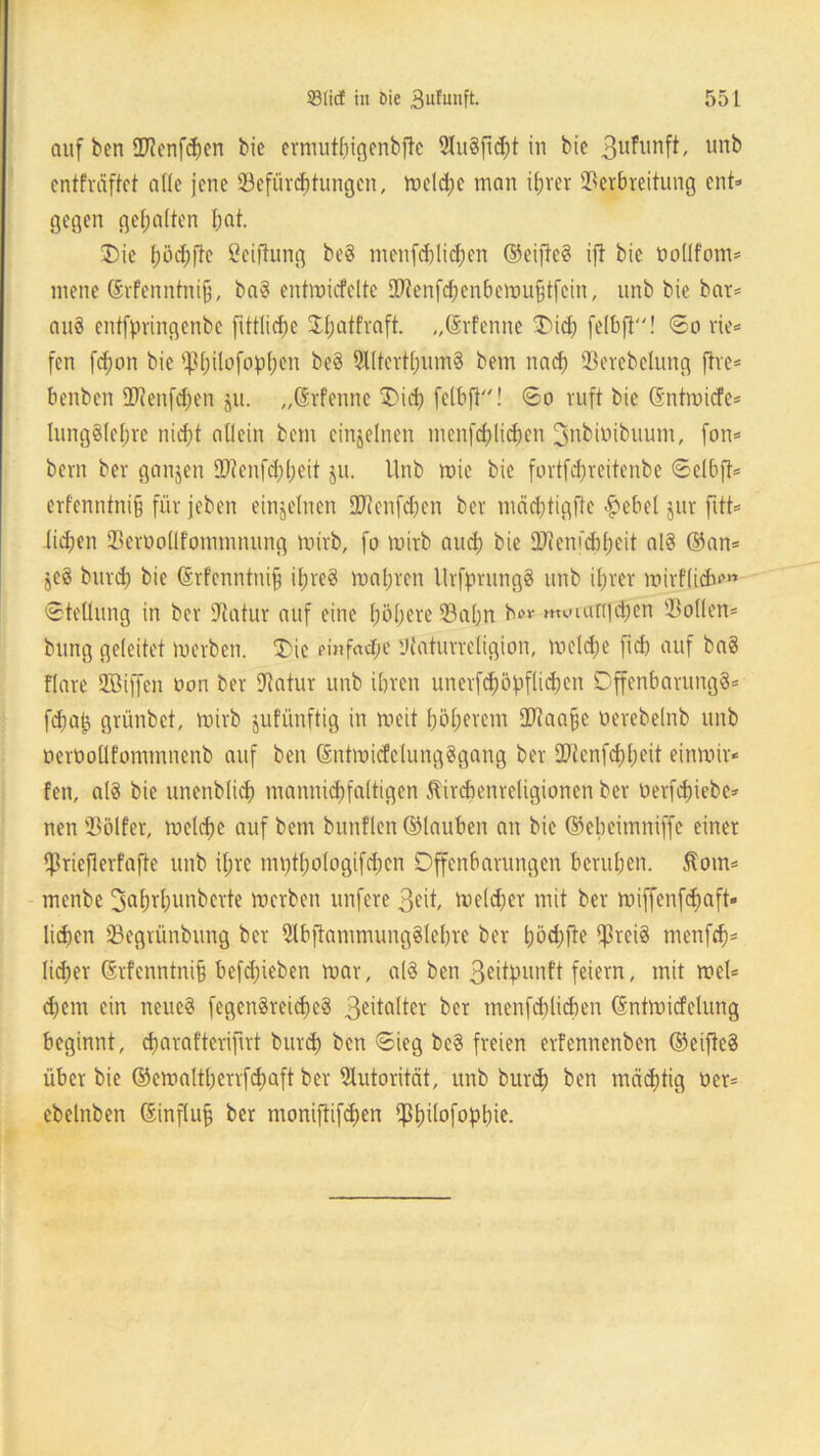 auf ben Btenfchen bie ermuthigenbftc 9Iu§fid)t in bie 3ufunft, unb cntfräftet alle jene Befürchtungen, meld;c man ihrer Verbreitung ent» gegen gehalten hat. Die höchfte ßeiftung be8 menfd)li<hen ©eifte? ift bie üoflfom* mene ©rfenntniß, baS entmicfelte Btenfdfenbemufjtfein, unb bie bar* au8 entfpringenbe fittlicfje DlnUfraft- „ßrfenne Dich felbfl! ©o rie* fen fd;on bie ^ß^ilofop^en be§ 5llterthum8 bem nach Berebelung fhe* benben Bienfdnm ju. „©rfenne Dich felbfi! ©o ruft bie (Sntmicfe* lung§(ehre nicht allein bem einzelnen menfchlichen ^jnbmibuum, fon* bem ber ganzen Bienfchheit ju. Unb rnie bie fortfdjreitenbe ©elbft* erf'enntni§ für jeben einzelnen Sftenfchen ber machtigfte #ebet jur fitt* liehen BcnmÜfommnung mirb, fo mirb auch bie Blenfchheit al8 ©an* sc3 burd) bie ©rfenntuifj ihres mähren UrfprungS unb ihrer mirflicb*» ©tellung in ber Batur auf eine höhere Bahn b»v muiunghen Bollen* bung geleitet merben. 'Die einfache Baturreligion, meld;e fid) auf ba§ flare Bßiffen oon ber Batur unb ihren unerschöpflichen Offenbarung?* fchap grünbet, mirb jufünftig in meit höherem CBaafje oerebelnb unb üeroollfommnenb auf ben ©ntmicfelungSgang ber 9Benfd)heit einmir* fen, als bie unenblich mannigfaltigen ftircbenreligioncn ber öerfepiebe* neu Bölfer, melcfre auf bem bunflen ©lauben an bie ©ebeimniffe einer $rieflerfafte unb iljrc mvjthologifd;cn Offenbarungen beruhen. 5tom* menbe 3a^T^un^erte merben unfere 3eit, meldjer mit ber miffenfehaft- lichen Begrünbung ber 2lbftammung?lel)re ber höchfte CpreiS menfeh* lieber ©rfenntnifj befdjieben mar, als ben 3eitpunft feiern, mit mel* djern ein neue? fegenSreicfreS 3eitalter ber menfchlichen ©ntmicfelung beginnt, djarafterifnt burd) ben ©ieg be? freien erfennenben ©eiftc? über bie ©emaltherrfchaft ber Autorität, unb burd) ben mächtig oer* ebelnben ©influjj ber moniftifchen $h^°f°Phie.