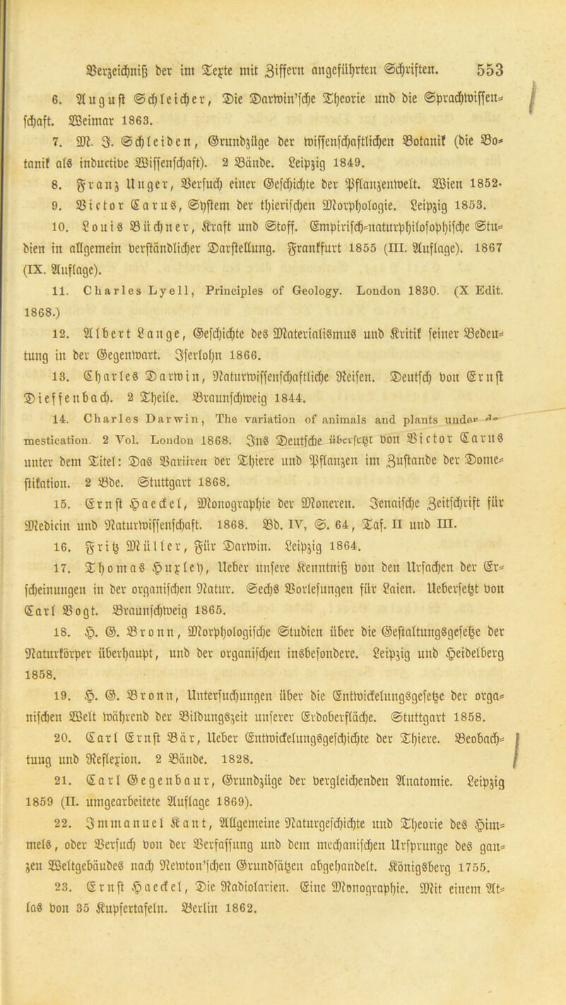G. Sluguft Schleicher, $ie ©artom’fdhe ©heorie unb bie Sprad)tbiffen* fchaft. SBeimar 1863. 7. SDl. 3. Sd)t eiben, ©runbjilge ber tbiffenfdfafttichen 33otanil (bie 33o* tnnif als inbuctibe 2Biffenfd;aft). 2 33änbe. Seipjig 1849. 8. granj Unger, 33erfud) einer ®e[d)id)te ber ißftanjentbett. Sßien 1852. 9. 33ictorSaru8, St)flem ber t!)ierifd;en 3)torphotogie. Seipjig 1853. 10. ?ouiß 33iid)ner, Kraft unb Stoff. Srnpirifchmaturphitofophifche Stu« bien in allgemein berftänbtidjer ©arflettung. grattffurt 1855 (in. Stuftage). 1867 (ix. Stuftage). 11. Charles Lyell, Principles of Geology. London 1830. (X Edit. 1868.) 12. Sttbert Sange, ®efd)id)tc bes 9Jtateriali8mu8 unb Kritif feiner 33ebeu« tung in ber ©egeuloart. Sfertotjn 1866. 13. ©hartes ©artbin, Staturtbiffenfchaftliche Steifen, ©eutfd) bon CSrnfl ©ieffeubad). 2 ©heite. 33raunfchtbeig 1844. 14. Charles Darwin, The Variation of nnimals and plants uudov mestication. 2 Vol. London 1868. 3ll8 ©eutfdie DOlt 33ict0f SaritS unter bem ©itet: $aö SSariiren ber ©l)icre unb tßftanjen im 3uftanbe ber ©onic« fiitation. 2 33be. Stuttgart 1868. 15. Srnft fpaecEel, SDtonographic ber SDtoneren. 3enaifd)e 3eitfd)rift für iütebicin unb Staturmiffenfdjaft. 1868. 33b. IV, ©. 64, ©af. II unb in. 16. gri(j SDtütler, gür ©artbin. üeipjig 1864. 17. ©t)oma8 Duplet), lieber nufere Kenntnifj bon ben Urfadjcn ber Sr« fdjeinungen in ber organifdjen Statur. Sed)8 SBorlefungen für Saien. tteberfet3t bon Sari SSogt. 33raunfd)tneig 1865. 18. §. @. 33roitn, ü)torpl)otogifd)e Stubien über bie ®eftattungSgefe^e ber Dtaturförper überhaupt, unb ber organifd)eu inSbefonbere. Seipjig unb fpeibelberg 1858. 19. §. ®. S3ronn, Unterfudjungen über bie Snttbicfetung8gefe(5e ber orga« nifdien SBett mährcnb ber S3ilbung8$eit nuferer Srboberftädje. Stuttgart 1858. 20. Sart Srnft 33är, lieber Snttbicfetung8gefd)idjte ber ©Ipere. 93eobad)= tung unb 9teflepion. 2 SSdnbe. 1828. 21. Sari ©egenbaur, ©runbjüge ber bergteidjenben Stnatomie. Seipjig 1859 (II. umgearbeitete Stuf tage 1869). 22. 3mmanne 1 Kant, Stltgemeine 9laturgefdjid)te unb ©heorie be3 $im=> mets, ober SSerfud) bon ber SSerfaffung unb bem mcdjauifdjen Urfprunge 6e8 galt« üen SBettgebiiubeS nach Stemton’fdjen ®runbfä(jcn abgeljanbett. Königsberg 1755. 23. Srnft §aertet, ©ic Ütabiotarien. Sine Stenographie. SDtit einem 3tt« las bon 35 Kupfertafeln, ©erlin 1862.