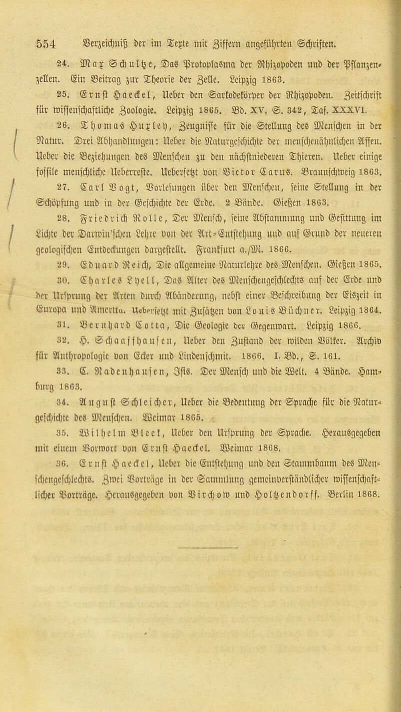 24. 2TJay ©djutfee, ®a8 Protoplasma ber 5ftpi$opoben unb ber pflanzen* jeKen. ©in Beitrag jur Speorie ber B^üe. Seipjig 1863. 25. ©rnftlpaecfet, lieber ben ©arlobeförper bev Dlpijopoben. 3eüfd)rift für toiffenfdjaftlicpe B0°I°9te. Seipjig 1865. 18b. xv, ©.342, Saf. XXXVI. 26. Spoma8 Apuplep, B^'Ö'üffe für bie Stellung beS Plenfdjen in ber fftatur. 2)rei Sbpanblungen: lieber bie 9laturgefd)id)te ber menfdjenäpnlicpen Slffett. lieber bie ©ejiepuugeu beS SDlenfcpen ju ben nadjftuieberen Spieren, lieber einige fofftle menfcplicpe lleberrefte. Ucberfept bon ©ictor Saru8. ©raunfdjtoeig 1863. 27. ©arl ©ogt, ©orlefnngen über ben Pienfdjen, feine ©tellung in ber ©djöpfung unb in ber ©efdpdjtc ber ©rbc. 2 SBiinbe. ©iejjen 1863. 28. gricbrid) fh'olte, ©er SDtenfd), feine ülbftammuug unb ©cfittnng im Sidjtc ber ©armin’fcpeu Sepre bon ber 5lrt = ©ntftcpung unb auf ©ritnb ber neueren geologifdjen ©ntbcduugeu bargeftcllt. gjrantfurt a./SUt. 1866. 29. Sb narb 9leid), ©ic allgemeine Dlaturtepve be8/äJlenfd)en. ©iefjen 1865. 30. S p a r 1 e S ? p e 11, ©a8 Sllter beS fDJeufdjeugefdjlcdjtS auf ber ©vbe unb ber llrfprung ber 'Urten burcp Slbänberung, nebft einer ©efdjrcibitug ber SiSjcit in Suropa unb Vlmcntu. Ucbpvfept mit Bufcipcu bon l'ouiS ©üdjner. Seipjig 1864. 31. ©eruparb Sotta, ©ic ©cologie bev ©egenmart. ?eipjig 1866. 32. §. ©djaaf fpaufen, lieber ben Buftai10 ber Ibilbeu ©ölfer. 2lrd/tb für Slntpropologie bon ©der unb Üiubeufd)mit. 1866. I. ©b., ©. 161. 33. S. 9tabeitpaufen, 3ftS. ©er SDicufd) unb bie Sßelt. 4 ©cinbe. §am» bürg 1863. 34. 21 u gix ft @d)lcid)cr, lieber bie ©ebeutuug ber ©pradje für bie UJatur* gefdjidjte bcs ©ieufdjeu. äßeimar 1865. 35. 2Ö i 1 p e 1 m © l e c t, lieber ben llrfprung ber ©pradje. §erau8gegcben mit einem ©ortnort bon ©ruft ipaecfcl. Söcimar 1868. 36. ©ruft .'pacdcl, lieber bie ©ntftepung unb ben Stammbaum beS iD2cu= fd)cugefd)lcd)t8. B'i1c> ©ortrftge in ber ©ammlung gemeinberftänblidjcr tuiffeufdjaft= lidjer ©orträge. iperauSgegcbcn bon ©irdjom unb §olpeuborff. ©crliu 1868.
