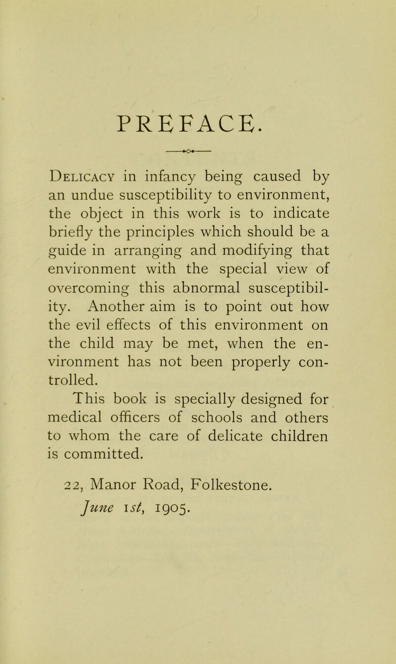 PREFACE. Delicacy in infancy being caused by an undue susceptibility to environment, the object in this work is to indicate briefly the principles which should be a guide in arranging and modifying that environment with the special view of overcoming this abnormal susceptibil- ity. Another aim is to point out how the evil effects of this environment on the child may be met, when the en- vironment has not been properly con- trolled. This book is specially designed for medical officers of schools and others to whom the care of delicate children is committed. 22, Manor Road, Folkestone. June i sty 1905.