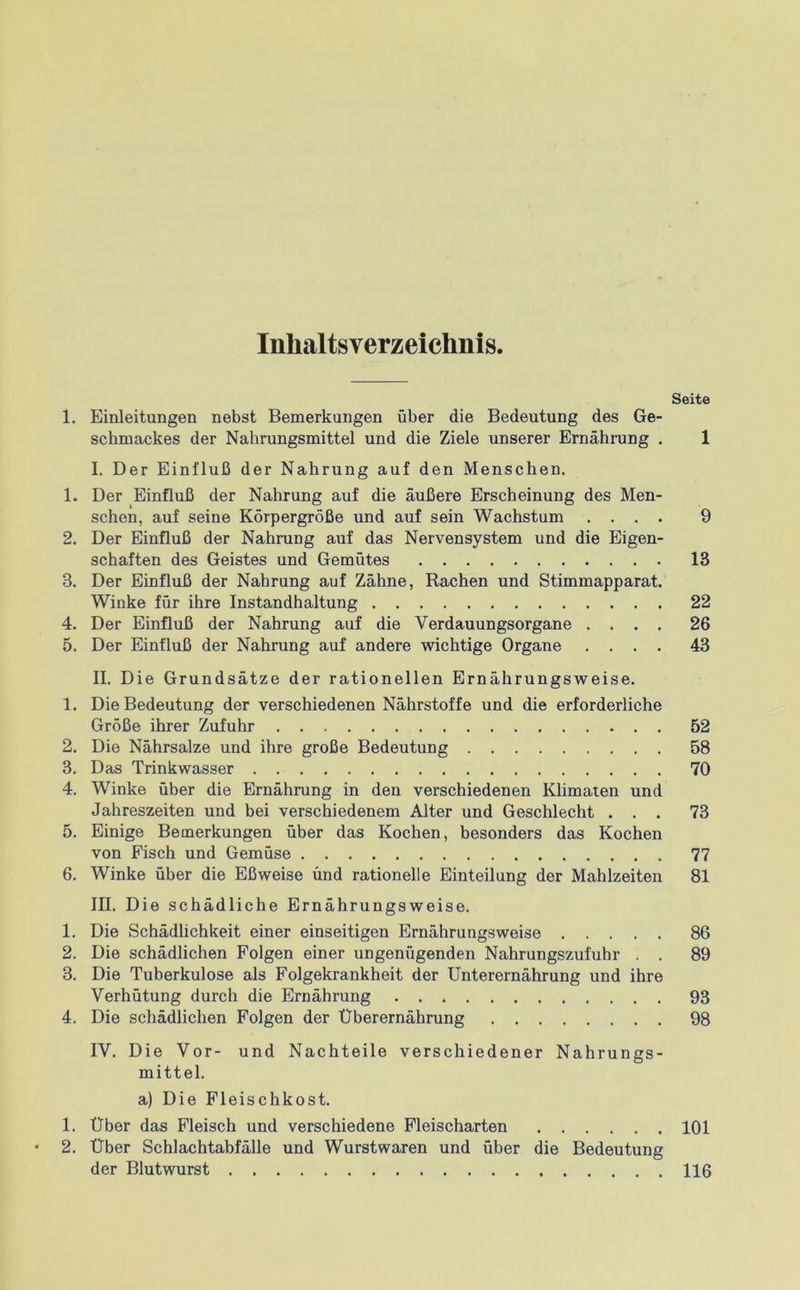 Inhaltsverzeichnis Seite 1. Einleitungen nebst Bemerkungen über die Bedeutung des Ge- schmackes der Nahrungsmittel und die Ziele unserer Ernährung . 1 I. Der Einfluß der Nahrung auf den Menschen. 1. Der Einfluß der Nahrung auf die äußere Erscheinung des Men- schen, auf seine Körpergröße und auf sein Wachstum .... 9 2. Der Einfluß der Nahrung auf das Nervensystem und die Eigen- schaften des Geistes und Gemütes 13 3. Der Einfluß der Nahrung auf Zähne, Rachen und Stimmapparat. Winke für ihre Instandhaltung 22 4. Der Einfluß der Nahrung auf die Verdauungsorgane .... 26 5. Der Einfluß der Nahrung auf andere wichtige Organe .... 43 II. Die Grundsätze der rationellen Ernährungsweise. 1. Die Bedeutung der verschiedenen Nährstoffe und die erforderliche Größe ihrer Zufuhr 52 2. Die Nährsalze und ihre große Bedeutung 58 3. Das Trinkwasser 70 4. Winke über die Ernährung in den verschiedenen Klimaten und Jahreszeiten und bei verschiedenem Alter und Geschlecht ... 73 5. Einige Bemerkungen über das Kochen, besonders das Kochen von Fisch und Gemüse 77 6. Winke über die Eßweise und rationelle Einteilung der Mahlzeiten 81 III. Die schädliche Ernährungsweise. 1. Die Schädlichkeit einer einseitigen Ernährungsweise 86 2. Die schädlichen Folgen einer ungenügenden Nahrungszufuhr . . 89 3. Die Tuberkulose als Folgekrankheit der Unterernährung und ihre Verhütung durch die Ernährung 93 4. Die schädlichen Folgen der Überernährung 98 IV. Die Vor- und Nachteile verschiedener Nahrungs- mittel. a) Die Fleischkost. 1. Über das Fleisch und verschiedene Fleischarten 101 2. Über Schlachtabfälle und Wurstwaren und über die Bedeutung der Blutwurst 116