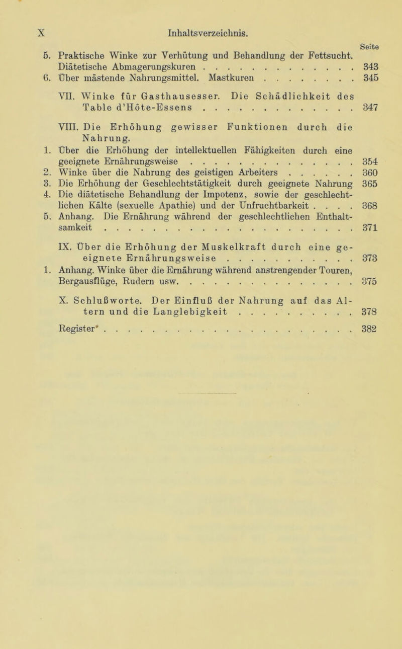 w to Seite 5. Praktische Winke zur Verhütung und Behandlung der Fettsucht. Diätetische Abmagerungskuren 343 VII. Winke für Gasthausesser. Die Schädlichkeit des Table d’Höte-Essens 347 VIII. Die Erhöhung gewisser Punktionen durch die Nahrung. 1. Über die Erhöhung der intellektuellen Fähigkeiten durch eine geeignete Ernährungsweise 354 . Winke über die Nahrung des geistigen Arbeiters 360 . Die Erhöhung der Geschlechtstätigkeit durch geeignete Nahrung 365 . Die diätetische Behandlung der Impotenz, sowie der geschlecht- lichen Kälte (sexuelle Apathie) und der Unfruchtbarkeit .... 368 5. Anhang. Die Ernährung während der geschlechtlichen Enthalt- samkeit 371 IX. Über die Erhöhung der Muskelkraft durch eine ge- eignete Ernährungsweise 373 1. Anhang. Winke über die Ernährung während anstrengender Touren, Bergausflüge, Rudern usw 375 X. Schlußworte. Der Einfluß der Nahrung auf das Al- tern und die Langlebigkeit Register* 378 382