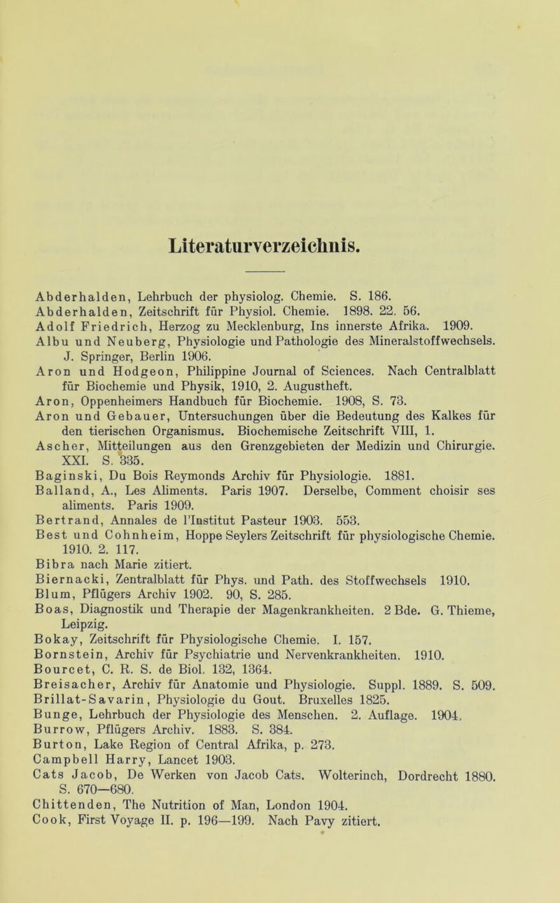 Literaturverzeiclinis Abderhalden, Lehrbuch der physiolog. Chemie. S. 186. Abderhalden, Zeitschrift für Physiol. Chemie. 1898. 22. 56. Adolf Friedrich, Herzog zu Mecklenburg, Ins innerste Afrika. 1909. Albu und Neuberg, Physiologie und Pathologie des Mineralstoffwechsels. J. Springer, Berlin 1906. Aron und Hodgeon, Philippine Journal of Sciences. Nach Centralblatt für Biochemie und Physik, 1910, 2. Augustheft. Aron, Oppenheimers Handbuch für Biochemie. 1908, S. 73. Aron und Gebauer, Untersuchungen über die Bedeutung des Kalkes für den tierischen Organismus. Biochemische Zeitschrift VIII, 1. Ascher, Mitteilungen aus den Grenzgebieten der Medizin und Chirurgie. XXL S. 335. Baginski, Du Bois Reymonds Archiv für Physiologie. 1881. Bailand, A., Les Ahments. Paris 1907. Derselbe, Comment choisir ses aliments. Paris 1909. Bertrand, Annales de l’Iostitut Pasteur 1903. 553. Best und Cohnheim, Hoppe Seylers Zeitschrift für physiologische Chemie. 1910. 2. 117. Bibra nach Marie zitiert. Biernacki, Zentralblatt für Phys. und Path. des Stoffwechsels 1910. Blum, Pflügers Archiv 1902. 90, S. 285. Boas, Diagnostik und Therapie der Magenkrankheiten. 2 Bde. G. Thieme, Leipzig. Bokay, Zeitschrift für Physiologische Chemie. I. 157. Bornstein, Archiv für Psychiatrie und Nervenkrankheiten. 1910. Bourcet, C. R. S. de Biol. 132, 1364. Breisacher, Archiv für Anatomie und Physiologie. Suppl. 1889. S. 509. Brillat-Savarin, Physiologie du Gout. Bruxelles 1825. Bunge, Lehrbuch der Physiologie des Menschen. 2. Auflage. 1904, Burrow, Pflügers Archiv. 1883. S. 384. Burton, Lake Region of Central Afrika, p. 273. Campbell Harry, Lancet 1903. Cats Jacob, De Werken von Jacob Cats. Wolterinch, Dordrecht 1880. S. 670—680. Chittenden, The Nutrition of Man, London 1904.