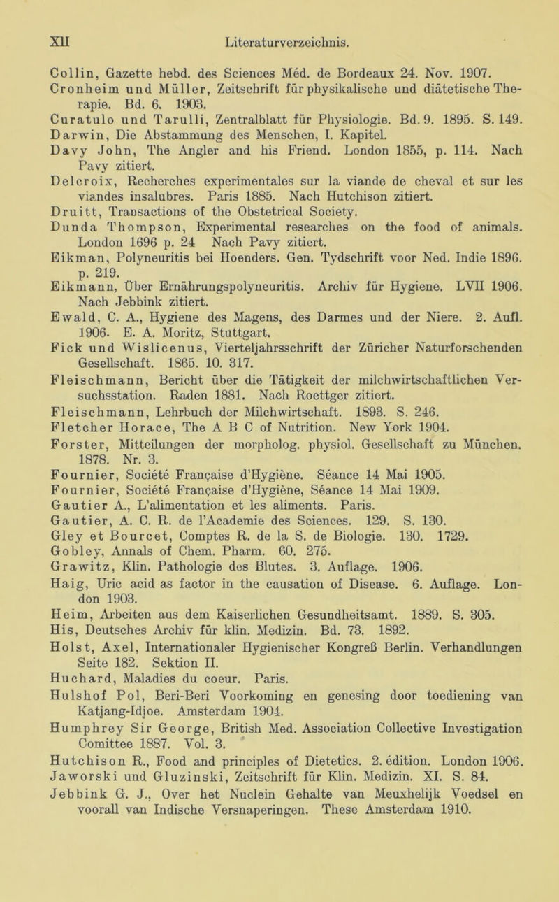 Collin, Gazette hebd. des Sciences Med. de Bordeaux 24. Nov. 1907. Cronheim und Müller, Zeitschrift für physikahsche und diätetische The- rapie. Bd. 6. 1903. Curatulo und Tarulli, Zentralblatt für Physiologie. Bd. 9. 1895. S. 149. Darwin, Die Abstammung des Menschen, I. Kapitel. Davy John, The Angler and bis Friend. London 1855, p. 114. Nach Pavy zitiert. Delcroix, Recherches experimentales sur la viande de cheval et sur les viandes insalubres. Paris 1885. Nach Hutchison zitiert. Druitt, Transactions of the Obstetrical Society. Dunda Thompson, Experimental researches on the food of animals. London 1696 p. 24 Nach Pavy zitiert. Eikman, Polyneuritis bei Hoenders. Gen. Tydschrift voor Ned. Indie 1896. p. 219. Eikmann, Über Ernährungspolyneuritis. Archiv für Hygiene. LVU 1906. Nach Jebbink zitiert. Ewald, C. A., Hygiene des Magens, des Darmes und der Niere. 2. Aufl. 1906. E. A. Moritz, Stuttgart. Fick und Wislicenus, Vierteljahrsschrift der Züricher Naturforschenden Gesellschaft. 1865. 10. 317. Fleischmann, Bericht über die Tätigkeit der milchwirtschaftlichen Ver- suchsstation. Raden 1881. Nach Roettger zitiert. Fleischmann, Lehrbuch der Milchwirtschaft. 1893. S. 246. Fletcher Horace, The A B C of Nutrition. New York 1904. Förster, Mitteilungen der morpholog. physiol. Gesellschaft zu München. 1878. Nr. 3. Fournier, Societe Fran^aise d’Hygiene. Seance 14 Mai 1905. Fournier, Societe Frangaise d’Hygiene, Seance 14 Mai 1909. Gautier A., L’alimentation et les aliments. Paris. Gautier, A. C. R. de l’Academie des Sciences. 129. S. 130. Gley et Bourcet, Comptes R. de la S. de Biologie. 130. 1729. Gobley, Annals of Chem. Pharm. 60. 275. Grawitz, Klin. Pathologie des Blutes. 3. Auflage. 1906. Haig, Uric acid as factor in the causation of Disease. 6. Auflage. Lon- don 1903. Heim, Arbeiten aus dem Kaiserlichen Gesundheitsamt. 1889. S. 305. His, Deutsches Archiv für klin. Medizin. Bd. 73. 1892. Holst, Axel, Internationaler Hygienischer Kongreß Berlin. Verhandlungen Seite 182. Sektion II. Huchard, Maladies du coeur. Paris. Hulshof Pol, Beri-Beri Voorkoming en genesing door toediening van Katjang-Idjoe. Amsterdam 1904. Humphrey Sir George, British Med. Association Collective Investigation Comittee 1887. Vol. 3. Hutchison R., Food and principles of Dietetics. 2. edition. London 1906. Jaworski und Gluzinski, Zeitschrift für Klin. Medizin. XI. S. 84. Jebbink G. J., Over het Nuclein Gehalte van Meuxhelijk Voedsel en voorall van Indische Versnaperingen. These Amsterdam 1910.