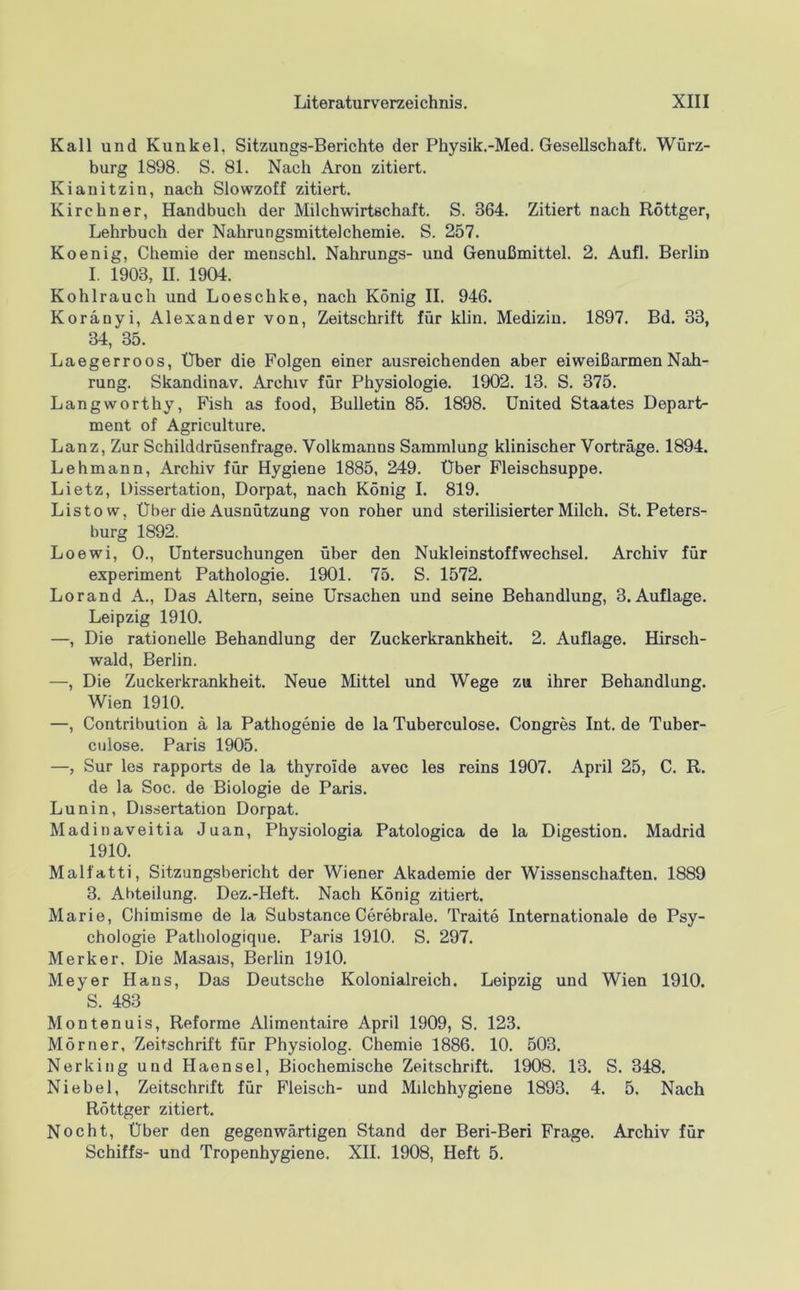 Kall und Kunkel, Sitzungs-Berichte der Physik.-Med. Gesellschaft. Würz- burg 1898. S. 81. Nach Aron zitiert. Kianitzin, nach Slowzoff zitiert. Kirchner, Handbuch der Milchwirtschaft. S. 364. Zitiert nach Röttger, Lehrbuch der Nahrungsmittelcheuiie. S. 257. Koenig, Chemie der menschl. Nahrungs- und Genußmittel. 2. Aufl. Berlin I. 1903, U. 1904. Kohlrauch und Loeschke, nach König II. 946. Koränyi, Alexander von, Zeitschrift für klin. Medizin. 1897. Bd. 33, 34, 35. Laegerroos, Über die Folgen einer ausreichenden aber eiweißarmen Nah- rung. Skandinav. Archiv für Physiologie. 1902. 13. S. 375. Langworthy, Fish as food, Bulletin 85. 1898. United Staates Depart- ment of Agriculture. Lanz, Zur Schilddrüsenfrage. Volkmanns Sammlung klinischer Vorträge. 1894. Lehmann, Archiv für Hygiene 1885, 249. Über Fleischsuppe. Lietz, Dissertation, Dorpat, nach König I. 819. Listow, Über die Ausnützung von roher und sterilisierter Milch. St. Peters- burg 1892. Loewi, 0., Untersuchungen über den Nukleinstoffwechsel. Archiv für experiment Pathologie. 1901. 75. S. 1572. Lorand A., Das Altern, seine Ursachen und seine Behandlung, 3. Auflage. Leipzig 1910. —, Die rationelle Behandlung der Zuckerkrankheit. 2. Auflage. Hirsch- wald, Berlin. —, Die Zuckerkrankheit. Neue Mittel und Wege zu ihrer Behandlung. Wien 1910. —, Contribution ä la Pathogenie de la Tuberculose. Congres Int. de Tuber- culose. Paris 1905. —, Sur les rapports de la thyroide avec les reins 1907. April 25, C. R. de la Soc. de Biologie de Paris. Lunin, Dissertation Dorpat. Madinaveitia Juan, Physiologia Patologica de la Digestion. Madrid 1910. Malfatti, Sitzungsbericht der Wiener Akademie der Wissenschaften. 1889 3. Abteilung. Dez.-Heft. Nach König zitiert. Marie, Chimisme de la Substance Cerebrale. Traite Internationale de Psy- chologie Pathologique. Paris 1910. S. 297. Merker. Die Masais, Berlin 1910. Meyer Hans, Das Deutsche Kolonialreich. Leipzig und Wien 1910. S. 483 Montenuis, Reforme Alimentaire April 1909, S. 123. Mörner, Zeitschrift für Physiolog. Chemie 1886. 10. 503. Nerking und Haensel, Biochemische Zeitschrift. 1908. 13. S. 348, Niebel, Zeitschrift für Fleisch- und Milchhygiene 1893. 4. 5. Nach Röttger zitiert. Nocht, Über den gegenwärtigen Stand der Beri-Beri Frage. Archiv für Schiffs- und Tropenhygiene. XII. 1908, Heft 5.