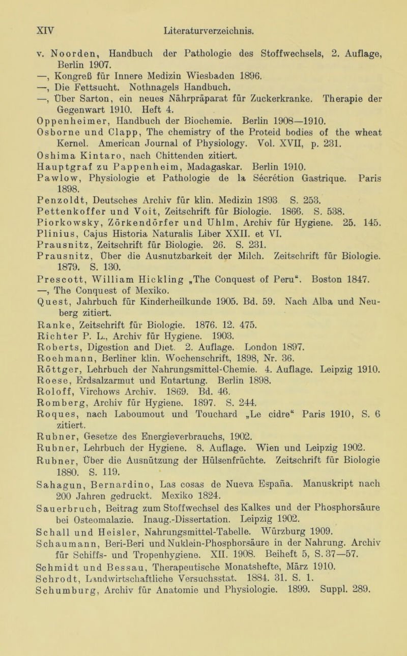 V, Noorden, Handbuch der Pathologie des Stoffwechsels, 2. Auflage, Berlin 1907. —, Kongreß für Innere Medizin Wiesbaden 1896. —, Die Fettsucht. Nothnagels Handbuch. —, Über Sarton, ein neues Nährpräparat für Zuckerkranke. Therapie der Gegenwart 1910. Heft 4. Oppenheimer, Handbuch der Biochemie. Berlin 1908—1910. Osborne und Clapp, The chemistry of the Proteid bodies of the wheat Kemel. American Journal of Physiology. Vol. XVII, p. 231. Oshima Kintaro, nach Chittenden zitiert. Hauptgraf zu Pappenheim, Madagaskar. Berlin 1910. Pawlow, Physiologie et Pathologie de la Secretion Gastrique. Paris 1898. Penzoldt, Deutsches Archiv für klin. Medizin 1893 S. 253. Pettenkoffer und Voit, Zeitschrift für Biologie. 1866. S. 538. Piorkowsky, Zörkendörfer und Uhlm, Archiv für Hygiene. 25. 145. Plinius, Cajus Historia Naturalis Liber XXII. et VI. Prausnitz, Zeitschrift für Biologie. 26. S. 231. Prausnitz, Über die Ausnutzbarkeit der Milch. Zeitschrift für Biologie. 1879. S. 130. Prescott, William Hickling „The Conquest of Peru“. Boston 1847. —, The Conquest of Mexiko. Quest, Jahrbuch für Kinderheilkunde 1905. Bd. 59. Nach Alba und Neu- berg zitiert. Ranke, Zeitschrift für Biologie. 1876. 12. 475. Richter P. L., Archiv für Hygiene. 1903. Roberts, Digestion and Diet. 2. Auflage. London 1897. Roehmann, Berliner klin. Wochenschrift, 1898, Nr. 36. Röttger, Lehrbuch der Nahrungsmittel-Chemie. 4. Auflage. Leipzig 1910. Roese, Erdsalzarmut und Entartung. Berlin 1898. Roloff, Virchows Archiv. 1869. Bd. 46. Romberg, Archiv für Hygiene. 1897. S. 244. Roques, nach Laboumout und Touchard „Le cidre“ Paris 1910, S. 6 zitiert. Rubner, Gesetze des Energieverbrauchs, 1902. Rubner, Lehrbuch der Hygiene. 8. Auflage. Wien und Leipzig 1902. Rubner, Über die Ausnützung der Hülsenfrüchte. Zeitschrift für Biologie 1880. S. 119. Sahagun, Bernardino, Las cosas de Nueva Espana. Manuskript nach 200 Jahren gedruckt. Mexiko 1824. Sauerbruch, Beitrag zum Stoffwechsel des Kalkes und der Phosphorsäure bei Osteomalazie. Inaug.-Dissertation. Leipzig 1902. Schall und Heisler, Nahrungsmittel-Tabelle. Würzburg 1909. Schaumann, Beri-Beri und Nuklein-Phosphorsäure in der Nahrung. Archiv für Schiffs- und Tropenhygiene. XII. 1908. Beiheft 5, S. 37—57. Schmidt und Bessau, Therapeutische Monatshefte, März 1910. Schrodt, Landwirtschaftliche Versuchsstat. 1884. 31. S. 1. Schumburg, Archiv für Anatomie und Physiologie. 1899. Suppl. 289.