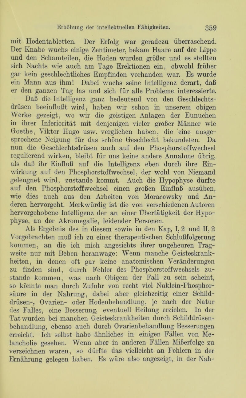 mit Hodentabletten. Der Erfolg war geradezu überraschend. Der Knabe wuchs einige Zentimeter, bekam Haare auf der Lippe und den Schamteilen, die Hoden wurden größer und es stellten sich Nachts wie auch am Tage Erektionen ein, obwohl früher gar kein geschlechtliches Empfinden vorhanden war. Es wurde ein Mann aus ihm! Dabei wuchs seine Intelligenz derart, daß er den ganzen Tag las und sich für alle Probleme interessierte. Daß die Intelligenz ganz bedeutend von den Geschlechts- drüsen beeinflußt wird, haben wir schon in unserem obigen Werke gezeigt, wo wir die geistigen Anlagen der Eunuchen in ihrer Inferiorität mit denjenigen vieler großer Männer wie Goethe, Viktor Hugo usw. verglichen haben, die 'eine ausge- sprochene Neigung für das schöne Geschlecht bekundeten. Da nun die Geschlechtsdrüsen auch auf den Phosphorstoffwechsel regulierend wirken, bleibt für uns keine andere Annahme ührig, als daß ihr Einfluß auf die Intelligenz eben durch ihre Ein- wirkung auf den Phosphorstoffwechsel, der wohl von Niemand geleugnet wird, zustande kommt. Auch die Hypophyse dürfte auf den Phosphorstoffwechsel einen großen Einflnß ausüben, wie dies auch aus den Arbeiten von Moracewsky und An- deren hervorgeht. Merkwürdig ist die von verschiedenen Autoren hervorgehobene Intelligenz der an einer Übertätigkeit der Hypo- physe, an der Akromegalie, leidender Personen. Als Ergebnis des in diesem sowie in den Kap. I, 2 und II, 2 Vorgebrachten muß ich zu einer therapeutischen Schlußfolgerung kommen, an die ich mich angesichts ihrer ungeheuren Trag- weite nur mit Beben heran wage: Wenn manche Geisteskrank- heiten, in denen oft gar keine anatomischen Veränderungen zu finden sind, durch Fehler des Phosphorstoffwechsels zu- stande kommen, was nach Obigem der Fall zu sein scheint, so könnte man durch Zufuhr von recht viel Nuklein-Phosphor- säure in der Nahrung, dabei aber gleichzeitig einer Schild- drüsen-, Ovarien- oder Hodenbehandlung, je nach der Natur des Palles, eine Besserung, eventuell Heilung erzielen. In der Tat wurden bei manchen Geisteskrankheiten durch Schilddrüsen- behandlung, ebenso auch durch Ovarienbehandlung Besserungen erreicht. Ich selbst habe ähnliches in einigen Fällen von Me- lancholie gesehen. Wenn aber in anderen Fällen Mißerfolge zu verzeichnen waren, so dürfte das vielleicht an Fehlern in der Ernährung gelegen haben. Es wäre also angezeigt, in der Nah-