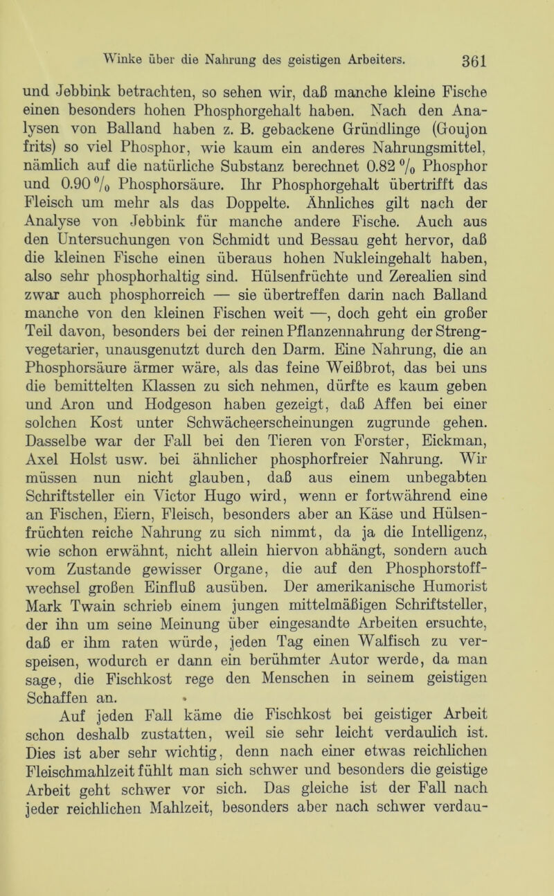 und Jebbink betrachten, so sehen wir, daß manche kleine Fische einen besonders hohen Phosphorgehalt haben. Nach den Ana- lysen von Balland haben z. B. gebackene Gründlinge (Goujon frits) so viel Phosphor, wie kaum ein anderes Nahrungsmittel, nämlich auf die natürliche Substanz berechnet 0.82 % Phosphor und 0.90 ®/o Phosphorsäure. Ihr Phosphorgehalt übertrifft das Fleisch um mehr als das Doppelte. Ähnliches gilt nach der Analyse von Jebbink für manche andere Fische. Auch aus den Untersuchungen von Schmidt und Bessau geht hervor, daß die kleinen Fische einen überaus hohen Nukleingehalt haben, also sehr phosphorhaltig sind. Hülsenfrüchte und Zerealien sind zwar auch phosphorreich — sie übertreffen darin nach Balland manche von den kleinen Fischen weit —, doch geht ein großer Teü davon, besonders bei der reinen Pflanzennahrung der Streng- vegetarier, unausgenutzt durch den Darm. Eine Nahrung, die an Phosphorsäure ärmer wäre, als das feine Weißbrot, das bei uns die bemittelten Klassen zu sich nehmen, dürfte es kaum geben und Aron und Hodgeson haben gezeigt, daß Affen bei einer solchen Kost unter Schwächeerscheinungen zugrunde gehen. Dasselbe war der Fall bei den Tieren von Förster, Eickman, Axel Holst usw. bei ähnlicher phosphorfreier Nahrung. Wü müssen nun nicht glauben, daß aus einem unbegabten Schriftsteller ein Victor Hugo wird, wenn er fortwährend eine an Fischen, Eiern, Fleisch, besonders aber an Käse und Hülsen- früchten reiche Nahrung zu sich nimmt, da Ja die Intelligenz, wie schon erwähnt, nicht allein hiervon abhängt, sondern auch vom Zustande gewisser Organe, die auf den Phosphorstoff- wechsel großen Einfluß ausüben. Der amerikanische Humorist Mark Twain schrieb einem Jungen mittelmäßigen Schriftsteller, der ihn um seine Meinung über eingesandte Arbeiten ersuchte, daß er ihm raten würde. Jeden Tag einen Walfisch zu ver- speisen, wodurch er dann ein berühmter Autor werde, da man sage, die Fischkost rege den Menschen in seinem geistigen Schaffen an. Auf Jeden Fall käme die Fischkost bei geistiger Arbeit schon deshalb zustatten, weil sie sehr leicht verdaulich ist. Dies ist aber sehr wichtig, denn nach einer etwas reichlichen Fleischmahlzeit fühlt man sich schwer und besonders die geistige Arbeit geht schwer vor sich. Das gleiche ist der Fall nach Jeder reichlichen Mahlzeit, besonders aber nach schwer verdau-