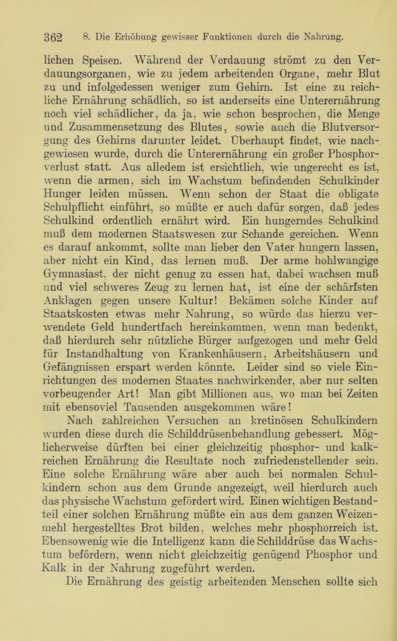 liehen Speisen. Während der Verdauung strömt zu den Ver- dauungsorganen, wie zu jedem arbeitenden Organe, mehr Blut zu und infolgedessen weniger zum Gehirn. Ist eine zu reich- liche Ernährung schädlich, so ist anderseits eine Unterernährung noch viel schädlicher, da ja, wie schon besprochen, die Menge und Zusammensetzung des Blutes, sowie auch die Blut Versor- gung des Gehirns darunter leidet. Überhaupt findet, wie nach- gewiesen wurde, diirch die Unterernährung ein großer Phosphor- verlust statt. Aus alledem ist ersichtlich, wie ungerecht es ist, wenn die armen, sich im Wachstum befindenden Schulkinder Hunger leiden müssen. Wenn schon der Staat die obligate Schulpflicht einführt, so müßte er auch dafür sorgen, daß jedes Schulkind ordentlich ernährt wird. Ein hungerndes Schulkind muß dem modernen Staats wesen zur Schande gereichen. Wenn es darauf ankommt, sollte man lieber den Vater hungern lassen, aber nicht ein Kind, das lernen muß. Der arme hohlwangige Gymnasiast, der nicht genug zu essen hat, dabei wachsen muß und viel schweres Zeug zu lernen hat, ist eine der schärfsten Anklagen gegen unsere Kultur! Bekämen solche Kinder auf Staatskosten etwas mehr Nahrung, so würde das hierzu ver- wendete Geld hundertfach hereinkommen, wenn man bedenkt, daß hierdurch sehr nützliche Bürger aufgezogen und mehr Geld für Instandhaltung von Krankenhäusern, Arbeitshäusern und Gefängnissen erspart werden könnte. Leider sind so viele Ein- richtungen des modernen Staates nach^\drkender, aber nur selten vorbeugender Art! Man gibt Millionen aus, wo man bei Zeiten mit ebensoviel Tausenden ausgekominen wäre! Nach zahlreichen Versuchen an kretinösen Schulkindern wurden diese durch die Schilddrüsenbehandlung gebessert. Mög- licherweise dürften bei einer gleichzeitig phosphor- und kalk- reichen Ernährung die Resultate noch zufriedenstellender sein. Eine solche Ernährung wäre aber auch bei normalen Schul- kindern schon aus dem Grunde angezeigt, weil hierdurch auch das physische Wachstum gefördert wird. Einen wichtigen Bestand- teil einer solchen Ernährung müßte ein aus dem ganzen Weizen- mehl hergestelltes Brot bilden, welches mehr phosphorreich ist. Ebensowenig wie die Intelligenz kann die Schilddrüse das Wachs- tum befördern, wenn nicht gleichzeitig genügend Phosphor und Kalk in der Nahrung zugeführt werden. Die Ernährung des geistig arbeitenden Menschen sollte sich