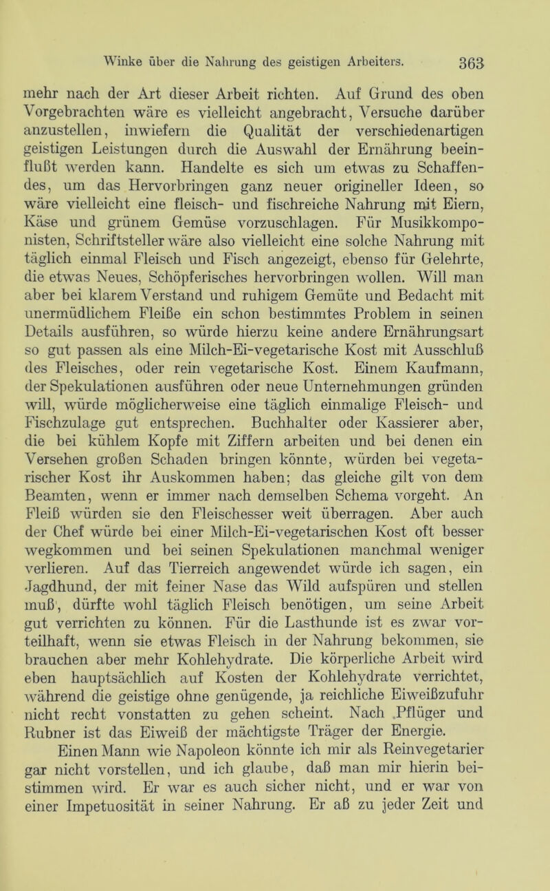 mehr nach der Art dieser Arbeit richten. Auf Grund des oben Vorgehrachten wäre es vielleicht angebracht, Versuche darüber anzustellen, inwiefern die Qualität der verschiedenartigen geistigen Leistungen durch die Auswahl der Ernährung beein- flußt werden kann. Handelte es sich um etwas zu Schaffen- des, um das Hervorbringen ganz neuer origineller Ideen, so wäre vielleicht eine fleisch- und fischreiche Nahrung mit Eiern, Käse und grünem Gemüse vorzuschlagen. Für Musikkompo- nisten, Schriftsteller wäre also vielleicht eine solche Nahrung mit täglich einmal Fleisch und Fisch angezeigt, ebenso für Gelehrte, die etw’as Neues, Schöpferisches hervorbringen wollen. Will man aber bei klarem Verstand und ruhigem Gemüte und Bedacht mit unermüdlichem Fleiße ein schon bestimmtes Problem in seinen Details ausführen, so würde hierzu keine andere Ernährungsart so gut passen als eine Milch-Ei-vegetarische Kost mit Ausschluß des Fleisches, oder rein vegetarische Kost. Einem Kaufmann, der Spekulationen ausführen oder neue Unternehmungen gründen will, würde möglicherweise eine täglich einmalige Fleisch- und Fischzulage gut entsprechen. Buchhalter oder Kassierer aber, die bei kühlem Kopfe mit Ziffern arbeiten und bei denen ein Versehen großen Schaden bringen könnte, würden bei vegeta- rischer Kost ihr Auskommen haben; das gleiche gilt von dem Beamten, wenn er immer nach demselben Schema vorgeht. An Fleiß würden sie den Fleischesser weit überragen. Aber auch der Chef würde bei einer Milch-Ei-vegetarischen Kost oft besser wegkommen und bei seinen Spekulationen manchmal weniger verlieren. Auf das Tierreich angewendet würde ich sagen, ein Jagdhund, der mit feiner Nase das Wild aufspüren und stellen muß', dürfte wohl täglich Fleisch benötigen, um seine Arbeit gut verrichten zu können. Für die Lasthunde ist es zwar vor- teilhaft, wenn sie etwas Fleisch in der Nahrung bekommen, sie brauchen aber mehr Kohlehydrate. Die körperliche Arbeit wird eben hauptsächlich auf Kosten der Kohlehydrate verrichtet, während die geistige ohne genügende, ja reichliche Eiweißzufuhr nicht recht vonstatten zu gehen scheint. Nach Pflüger und Rubner ist das Eiweiß der mächtigste Träger der Energie. Einen Mann wie Napoleon könnte ich mir als Reinvegetarier gar nicht vorstellen, und ich glaube, daß man mir hierin bei- stimmen wird. Er war es auch sicher nicht, und er war von einer Impetuosität in seiner Nahrung. Er aß zu jeder Zeit und