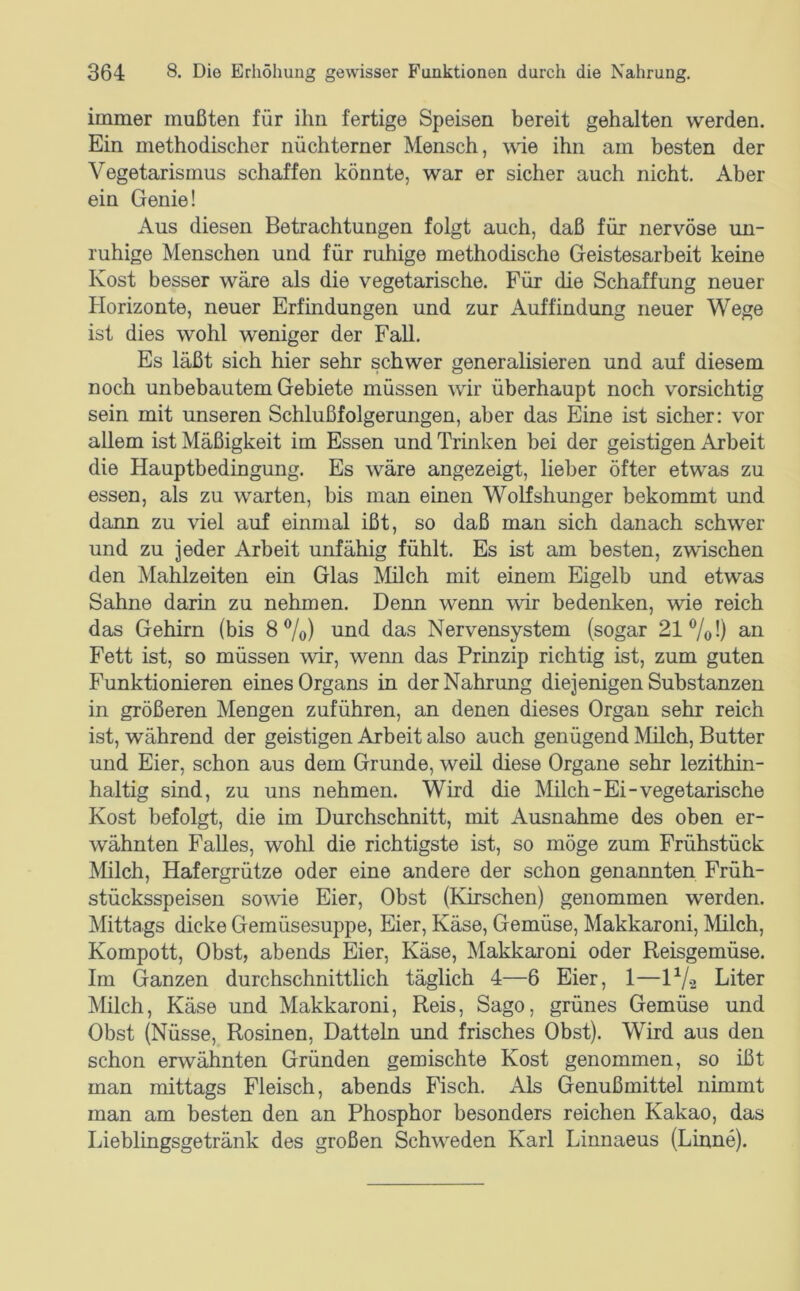 immer mußten für ihn fertige Speisen bereit gehalten werden. Ein methodischer nüchterner Mensch, wie ihn am besten der Vegetarismus schaffen könnte, war er sicher auch nicht. Aber ein Genie! Aus diesen Betrachtungen folgt auch, daß für nervöse un- ruhige Menschen und für ruhige methodische Geistesarbeit keine Kost besser wäre als die vegetarische. Für die Schaffung neuer Horizonte, neuer Erfindungen und zur Auffindung neuer Wege ist dies wohl weniger der Fall. Es läßt sich hier sehr schwer generalisieren und auf diesem noch unbebautem Gebiete müssen wir überhaupt noch vorsichtig sein mit unseren Schlußfolgerungen, aber das Eine ist sicher: vor allem ist Mäßigkeit im Essen und Trinken bei der geistigen Arbeit die Hauptbedingung. Es wäre angezeigt, lieber öfter etwas zu essen, als zu warten, bis man einen Wolfshunger bekommt und dann zu viel auf einmal ißt, so daß man sich danach schwer und zu jeder Arbeit unfähig fühlt. Es ist am besten, zwischen den Mahlzeiten ein Glas IVIilch mit einem Eigelb und etwas Sahne darin zu nehmen. Denn wenn wir bedenken, wie reich das Gehirn (bis 8 ®/o) und das Nervensystem (sogar 21 Vo 0 an Fett ist, so müssen wir, wenn das Prinzip richtig ist, zum guten Funktionieren eines Organs in der Nahrung diejenigen Substanzen in größeren Mengen zuführen, an denen dieses Organ sehr reich ist, während der geistigen Arbeit also auch genügend Milch, Butter und Eier, schon aus dem Grunde, weil diese Organe sehr lezithin- haltig sind, zu uns nehmen. Wird die Milch-Ei-vegetarische Kost befolgt, die im Durchschnitt, mit Ausnahme des oben er- wähnten Falles, wohl die richtigste ist, so möge zum Frühstück Milch, Hafergrütze oder eine andere der schon genannten Früh- stücksspeisen sowie Eier, Obst (Kirschen) genommen werden. Mittags dicke Gemüsesuppe, Eier, Käse, Gemüse, Makkaroni, Milch, Kompott, Obst, abends Eier, Käse, Makkaroni oder Reisgemüse. Im Ganzen durchschnittlich täglich 4—6 Eier, 1—IV2 Liter Milch, Käse und Makkaroni, Reis, Sago, grünes Gemüse und Obst (Nüsse, Rosinen, Datteln und frisches Obst). Wird aus den schon erwähnten Gründen gemischte Kost genommen, so ißt man mittags Fleisch, abends Fisch. Als Genußmittel nimmt man am besten den an Phosphor besonders reichen Kakao, das Lieblmgsgetränk des großen Schweden Karl Linnaeus (Linne).