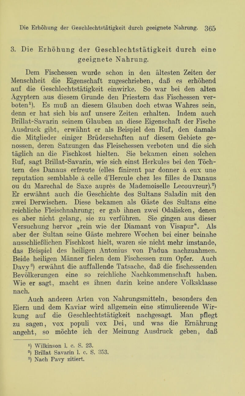 3. Die Erhöhung der Geschlechtstätigkeit durch eine geeignete Nahrung. Dem Fischessen wurde schon in den ältesten Zeiten der Menschheit die Eigenschaft zugeschriehen, daß es erhöhend auf die Geschlechtstätigkeit einwirke. So war bei den alten Ägyptern aus diesem Grunde den Priestern das Fischessen ver- boten^). Es muß an diesem Glauben doch etwas Wahres sein, denn er hat sich bis auf unsere Zeiten erhalten. Indem auch Brillat-Savarin seinem Glauben an diese Eigenschaft der Fische Ausdruck gibt, erwähnt er als Beispiel den Ruf, den damals die Mtglieder einiger Brüderschaften auf diesem Gebiete ge- nossen, deren Satzungen das Fleischessen verboten und die sich täglich an die Fischkost hielten. Sie bekamen einen solchen Ruf, sagt Brillat-Savarin, wie sich einst Herkules bei den Töch- tern des Danaus erfreute (elles finirent par donner ä eux une reputation semblable ä celle d’Hercule chez les filles de Danaus ou du Marechal de Saxe aupres de Mademoiselle Lecouvreur).^) Er erwähnt auch die Geschiichte des Sultans Saladin mit den zwei Derwischen. Diese bekamen als Gäste des Sultans eine reichliche Fleischnahrung; er gab ihnen zwei Odalisken, denen es aber nicht gelang, sie zu verführen. Sie gingen aus dieser Versuchung hervor „rein wie der Diamant von Visapur“. Als aber der Sultan seine Gäste mehrere Wochen bei einer beinahe ausschließlichen Fischkost hielt, waren sie nicht mehr imstande, das Beispiel des heiligen Antonius von Padua nachzuahmen. Beide heiligen Männer fielen dem Fischessen zum Opfer. Auch Davy^) erwähnt die auffallende Tatsache, daß die fischessenden Bevölkerungen eine so reichliche Nachkommenschaft haben. Wie er sagt, macht es ihnen darin keine andere Volksklasse nach. Auch anderen Arten von Nahrungsmitteln, besonders den Eiern und dem Kaviar wird allgemein eine stimulierende Wir- kung auf die Geschlechtstätigkeit nachgesagt. Man pflegt zu sagen, vox populi vox Dei, und was die Ernährung angeht, so möchte ich der Meinung Ausdruck geben, daß Wilkinson 1. c. S. 23. Brillat Savarin 1. c. S. 353. ®) Nach Pavy zitiert.