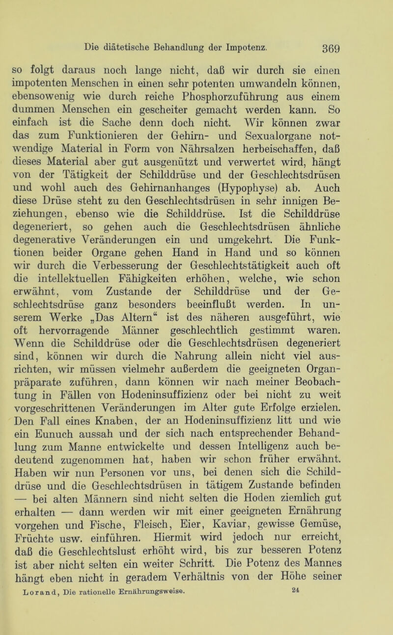 so folgt daraus noch lange nicht, daß wir durch sie einen impotenten Menschen in einen sehr potenten um wandeln können, ebensowenig wie durch reiche Phosphorzuführung aus einem dummen Menschen ein gescheiter gemacht werden kann. So einfach ist die Sache denn doch nicht. Wir können zwar das zum Funktionieren der Gehirn- und Sexualorgane not- w^endige Material in Form von Nährsalzen herbeischaffen, daß dieses Material aber gut ausgenützt und verwertet Avird, hängt von der Tätigkeit der Schilddrüse und der Geschlechtsdrüsen und wohl auch des Gehirnanhanges (Hypophyse) ah. Auch diese Drüse steht zu den Geschlechtsdrüsen in sehr innigen Be- ziehungen, ebenso wie die Schilddrüse. Ist die Schilddrüse degeneriert, so gehen auch die Geschlechtsdrüsen ähnliche degenerative Veränderungen ein und umgekehrt. Die Funk- tionen beider Organe gehen Hand in Hand und so können wir durch die Verbesserung der Geschlechtstätigkeit auch oft die intellektuellen Fähigkeiten erhöhen, welche, wie schon erwähnt, vom Zustande der Schilddrüse und der Ge- schlechtsdrüse ganz besonders beeinflußt werden. In un- serem Werke „Das Altern“ ist des näheren ausgeführt, wie oft hervorragende Männer geschlechtlich gestimmt waren. Wenn die Schilddrüse oder die Geschlechtsdrüsen degeneriert sind, können wir durch die Nahrung allein nicht viel aus- richten, wir müssen vielmehr außerdem die geeigneten Organ- präparate zuführen, dann können wir nach meiner Beobach- tung in Fällen von Hodeninsuffizienz oder bei nicht zu weit vorgeschrittenen Veränderungen im Alter gute Erfolge erzielen. Den Fall eines Knaben, der an Hodeninsuffizienz litt und wie ein Eunuch aussah und der sich nach entsprechender Behand- lung zum Manne entwickelte und dessen Intelligenz auch be- deutend zugenommen hat, haben wir schon früher erwähnt. Haben wir nun Personen vor uns, bei denen sich die Schild- drüse und die Geschlechtsdrüsen in tätigem Zustande befinden — bei alten Männern sind nicht selten die Hoden ziemlich gut erhalten — dann werden wir mit einer geeigneten Ernährung Vorgehen und Fische, Fleisch, Eier, Kaviar, gewisse Gemüse, Früchte usw. einführen. Hiermit wird jedoch nur erreicht, daß die Geschlechtslust erhöht wird, bis zur besseren Potenz ist aber nicht selten ein weiter Schritt. Die Potenz des Mannes hängt eben nicht in geradem Verhältnis von der Höhe seiner Lorand, Die rationelle Ernäliraiigsweise. 24