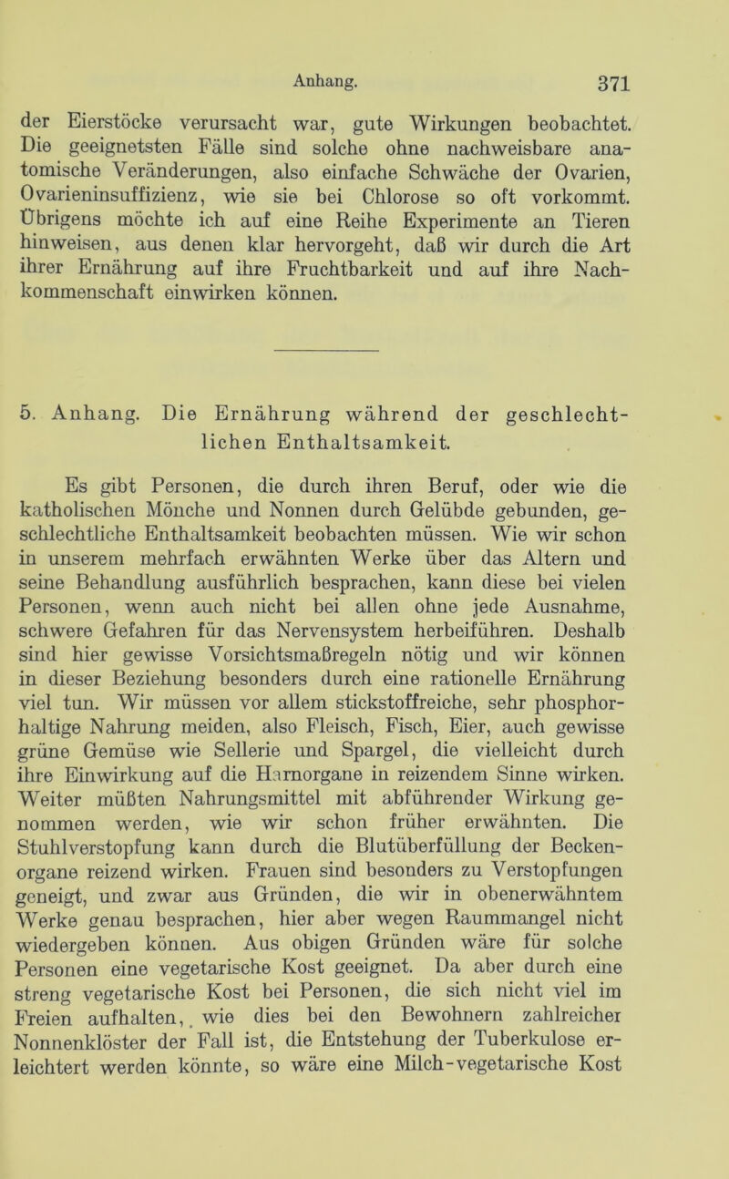 der Eierstöcke verursacht war, gute Wirkungen beobachtet. Die geeignetsten Fälle sind solche ohne nachweisbare ana- tomische Veränderungen, also einfache Schwäche der Ovarien, Ovarieninsuffizienz, wie sie bei Chlorose so oft vorkommt. Übrigens möchte ich auf eine Reihe Experimente an Tieren hinweisen, aus denen klar hervorgeht, daß wir durch die Art ihrer Ernährung auf ihre Fruchtbarkeit und auf ihre Nach- kommenschaft einwirken körmen. 5. Anhang. Die Ernährung während der geschlecht- lichen Enthaltsamkeit. Es gibt Personen, die durch ihren Beruf, oder wie die katholischen Mönche und Nonnen durch Gelübde gebunden, ge- schlechtliche Enthaltsamkeit beobachten müssen. Wie wir schon in unserem mehrfach erwähnten Werke über das Altern und seine Behandlung ausführlich besprachen, kann diese bei vielen Personen, wenn auch nicht bei allen ohne jede Ausnahme, schwere Gefahren für das Nervensystem herbeiführen. Deshalb sind hier gewisse Vorsichtsmaßregeln nötig und wir können in dieser Beziehung besonders durch eine rationelle Ernährung viel tun. Wir müssen vor allem stickstoffreiche, sehr phosphor- haltige Nahrung meiden, also Fleisch, Fisch, Eier, auch gewisse grüne Gemüse wie Sellerie und Spargel, die vielleicht durch ihre Einwirkung auf die Hamorgane in reizendem Sinne wirken. Weiter müßten Nahrungsmittel mit abführender Wirkung ge- nommen werden, wie wir schon früher erwähnten. Die Stuhlverstopfung kann durch die Blutüberfüllung der Becken- organe reizend wirken. Frauen sind besonders zu Verstopfungen geneigt, und zwar aus Gründen, die wir in obenerwähntem Werke genau besprachen, hier aber wegen Raummangel nicht wiedergeben können. Aus obigen Gründen wäre für solche Personen eine vegetarische Kost geeignet. Da aber durch eine streng vegetarische Kost bei Personen, die sich nicht viel im Freien aufhalten,. wie dies bei den Bewohnern zahlreicher Nonnenklöster der Fall ist, die Entstehung der Tuberkulose er- leichtert werden könnte, so wäre eine Milch-vegetarische Kost