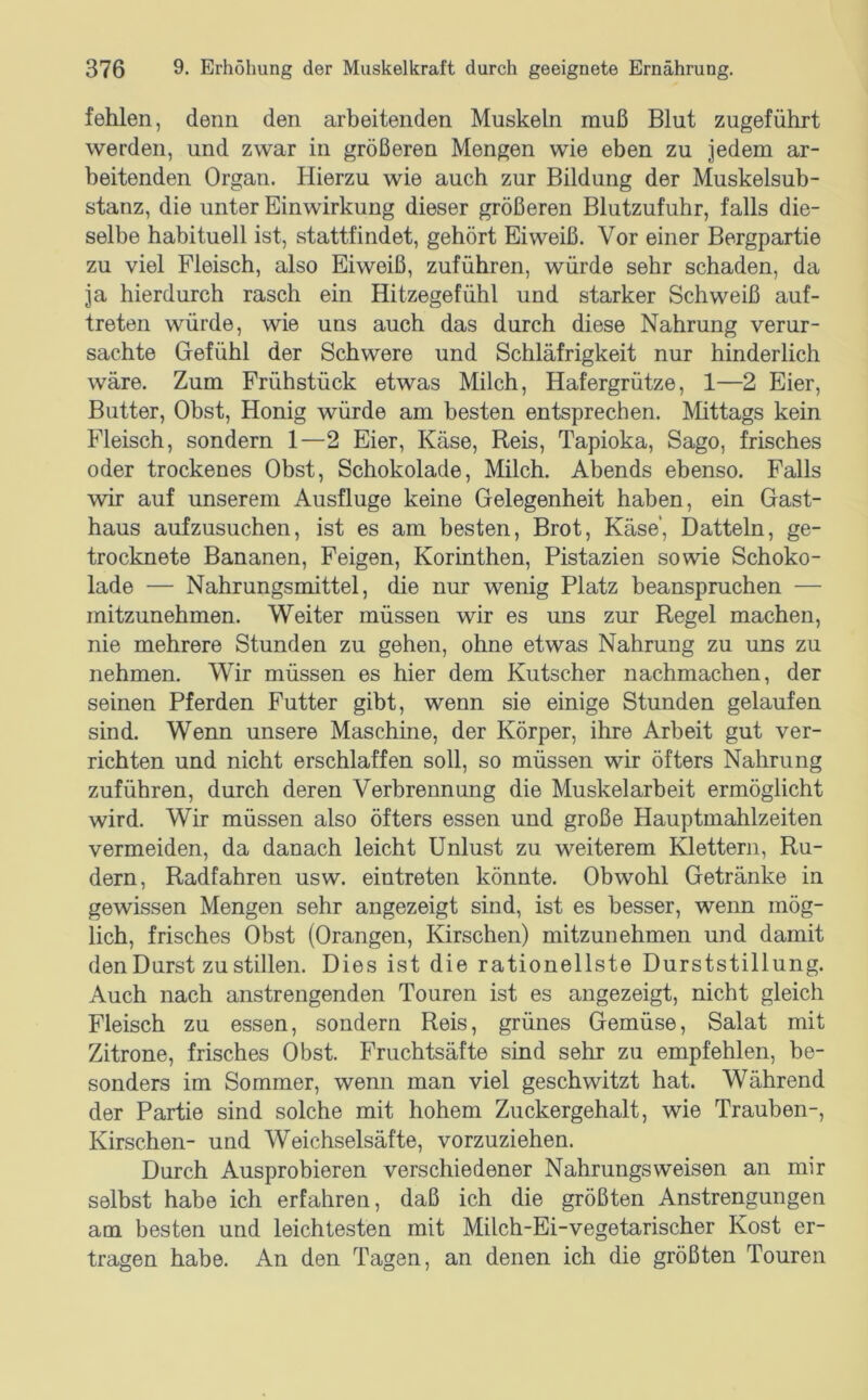 fehlen, denn den arbeitenden Muskeln muß Blut zugeführt werden, und zwar in größeren Mengen wie eben zu jedem ar- beitenden Organ. Hierzu wie auch zur Bildung der Muskelsub- stanz, die unter Einwirkung dieser größeren Blutzufuhr, falls die- selbe habituell ist, stattfindet, gehört Eiweiß. Vor einer Bergpartie zu viel Fleisch, also Eiweiß, zuführen, würde sehr schaden, da ja hierdurch rasch ein Hitzegefühl und starker Schweiß auf- treten würde, wie uns auch das durch diese Nahrung verur- sachte Grefühl der Schwere und Schläfrigkeit nur hinderlich wäre. Zum Frühstück etwas Milch, Hafergrütze, 1—2 Eier, Butter, Obst, Honig würde am besten entsprechen. Mittags kein Fleisch, sondern 1—2 Eier, Käse, Reis, Tapioka, Sago, frisches oder trockenes Obst, Schokolade, Milch. Abends ebenso. Falls wir auf unserem Ausfluge keine Gelegenheit haben, ein Gast- haus aufzusuchen, ist es am besten, Brot, Käse, Datteln, ge- trocknete Bananen, Feigen, Korinthen, Pistazien sowie Schoko- lade — Nahrungsmittel, die nur wenig Platz beanspruchen — mitzunehmen. Weiter müssen wir es uns zur Regel machen, nie mehrere Stunden zu gehen, ohne etwas Nahrung zu uns zu nehmen. Wir müssen es hier dem Kutscher nachmachen, der seinen Pferden Futter gibt, wenn sie einige Stunden gelaufen sind. Wenn unsere Maschine, der Körper, ihre Arbeit gut ver- richten und nicht erschlaffen soll, so müssen wir öfters Nahrung zuführen, durch deren Verbrennung die Muskelarbeit ermöglicht wird. Wir müssen also öfters essen und große Hauptmahlzeiten vermeiden, da danach leicht Unlust zu weiterem Klettern, Ru- dern, Radfahren usw. eintreten könnte. Obwohl Getränke in gewissen Mengen sehr angezeigt sind, ist es besser, wenn mög- lich, frisches Obst (Orangen, Kirschen) mitzunehmen und damit den Durst zu stillen. Dies ist die rationellste Durststillung. Auch nach anstrengenden Touren ist es angezeigt, nicht gleich Fleisch zu essen, sondern Reis, grünes Gemüse, Salat mit Zitrone, frisches Obst. Fruchtsäfte sind sehr zu empfehlen, be- sonders im Sommer, wenn man viel geschwitzt hat. Während der Partie sind solche mit hohem Zuckergehalt, wie Trauben-, Kirschen- und Weichselsäfte, vorzuziehen. Durch Ausprobieren verschiedener Nahrungsweisen an mir selbst habe ich erfahren, daß ich die größten Anstrengungen am besten und leichtesten mit Milch-Ei-vegetarischer Kost er- tragen habe. An den Tagen, an denen ich die größten Touren