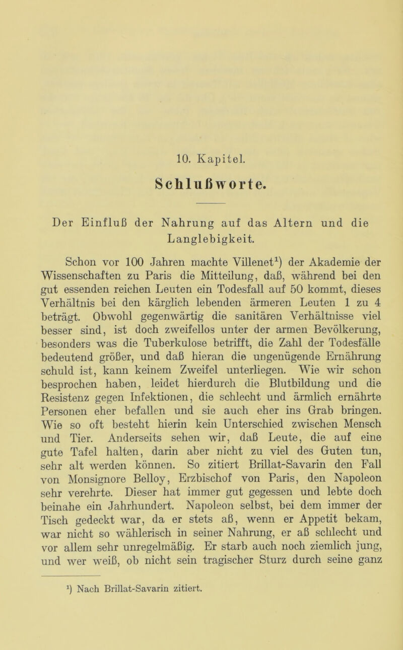 Schlußworte. Der Einfluß der Nahrung auf das Altern und die Langlebigkeit. Schon vor 100 Jahren machte Villenet^) der Akademie der Wissenschaften zu Paris die Mitteilung, daß, während bei den gut essenden reichen Leuten ein Todesfall auf 50 kommt, dieses Verhältnis bei den kärglich lebenden ärmeren Leuten 1 zu 4 beträgt. Obwohl gegenwärtig die sanitären Verhältnisse viel besser sind, ist doch zweifellos unter der armen Bevölkerung, besonders was die Tuberkulose betrü'ft, die Zahl der Todesfälle bedeutend größer, und daß hieran die ungenügende Ernährung schuld ist, kann keinem Zweifel unterliegen. Wie wir schon besprochen haben, leidet hierdurch die Blutbildung und die Resistenz gegen Infektionen, die schlecht und ärmhch ernährte Personen eher befallen und sie auch eher ins Grab bringen. Wie so oft besteht hierin kein Unterschied zwischen Mensch und Tier. Anderseits sehen wir, daß Leute, die auf eine gute Tafel halten, darin aber nicht zu viel des Guten tun, sehr alt werden können. So zitiert Brillat-Savarin den Fall von Monsignore Belloy, Erzbischof von Paris, den Napoleon sehr verehrte. Dieser hat immer gut gegessen und lebte doch beinahe ein Jahrhundert. Napoleon selbst, bei dem immer der Tisch gedeckt war, da er stets aß, wenn er Appetit bekam, war nicht so wählerisch in seiner Nahrung, er aß schlecht und vor allem sehr unregelmäßig. Er starb auch noch ziemlich jung, und wer weiß, ob nicht sein tragischer Sturz durch seine ganz Nach Brillat-Savarin zitiert.