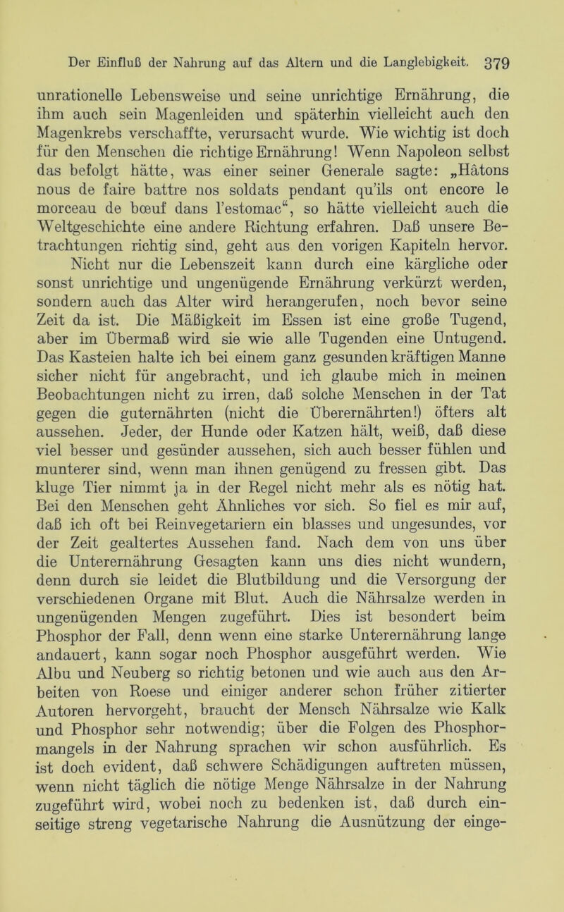 unrationelle Lebensweise und seine unrichtige Ernährung, die ihm auch sein Magenleiden und späterhin vielleicht auch den Magenkrebs verschaffte, verursacht wurde. Wie wichtig ist doch für den Menschen die richtige Ernährung! Wenn Napoleon selbst das befolgt hätte, was einer seiner Generale sagte: „Hätons nous de faire battre nos soldats pendant qu’ils ont encore le morceau de bceuf dans l’estomac“, so hätte vielleicht auch die Weltgeschichte eine andere Richtung erfahren. Daß unsere Be- trachtungen richtig sind, geht aus den vorigen Kapiteln hervor. Nicht nur die Lebenszeit kann durch eine kärgliche oder sonst unrichtige und ungenügende Ernährung verkürzt werden, sondern auch das Alter wird herangerufen, noch bevor seine Zeit da ist. Die Mäßigkeit im Essen ist eine große Tugend, aber im Übermaß wird sie wie alle Tugenden eine Untugend. Das Kasteien halte ich bei einem ganz gesunden kräftigen Manne sicher nicht für angebracht, und ich glaube mich in meinen Beobachtungen nicht zu irren, daß solche Menschen in der Tat gegen die guternährten (nicht die Überernährten!) öfters alt aussehen. Jeder, der Hunde oder Katzen hält, weiß, daß diese viel besser und gesünder aussehen, sich auch besser fühlen und munterer sind, wenn man ihnen genügend zu fressen gibt. Das kluge Tier nimmt ja in der Regel nicht mehr als es nötig hat. Bei den Menschen geht Ähnliches vor sich. So fiel es mir auf, daß ich oft bei Reinvegetariern ein blasses und ungesundes, vor der Zeit gealtertes Aussehen fand. Nach dem von uns über die Unterernährung Gesagten kann uns dies nicht wundern, denn durch sie leidet die Blutbildung imd die Versorgung der verschiedenen Organe mit Blut. Auch die Nährsalze werden in ungenügenden Mengen zugeführt. Dies ist besondert beim Phosphor der Fall, denn wenn eine starke Unterernährung lange andauert, kann sogar noch Phosphor ausgeführt werden. Wie Albu und Neuberg so richtig betonen und wie auch aus den Ar- beiten von Roese und einiger anderer schon früher zitierter Autoren hervorgeht, braucht der Mensch Nährsalze wie Kalk und Phosphor sehr notwendig; über die Folgen des Phosphor- mangels in der Nahrung sprachen wir schon ausführhch. Es ist doch evident, daß schwere Schädigungen auftreten müssen, wenn nicht täglich die nötige Menge Nährsalze in der Nahrung zugeführt wird, wobei noch zu bedenken ist, daß durch ein- seitige streng vegetarische Nahrung die Ausnützung der einge-