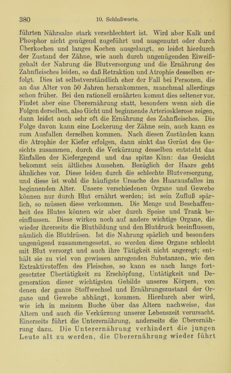 führten Nährsalze stark verschlechtert ist. Wird aber Kalk und Phosphor nicht genügend zugeführt und ausgenutzt oder durch Überkochen und langes Kochen ausgelaugt, so leidet hierdurch der Zustand der Zähne, wie auch durch ungenügenden Eiweiß- gehalt der Nahrung die Blutversorgung und die Ernährung des Zahnfleisches leiden, so daß Retraktion und Atrophie desselben er- folgt. Dies ist selbstverständlich eher der Fall bei Personen, die an das Alter von 50 Jahren herankommen, manchmal allerdings schon früher. Bei den rationell ernährten kommt dies seltener vor. Findet aber eine Überernährung statt, besonders wenn sich die Folgen derselben, also Gicht und beginnende Arteriosklerose zeigen, dann leidet auch sehr oft die Ernährung des Zahnfleisches. Die Folge davon kann eine Lockerung der Zähne sein, auch kann es zum Ausfallen derselben kommen. Nach diesen Zuständen kann die Atrophie der Kiefer erfolgen, dann sinkt das Gerüst des Ge- sichts zusammen, durch die Verkürzung desselben entsteht das Einfallen der Kiefergegend und das spitze Kinn: das Gesicht bekommt sein ältliches Aussehen. Bezüglich der Haare geht ähnliches vor. Diese leiden durch die schlechte Blutversorgung, und diese ist wohl die häufigste Ursache des Haarausfalles im beginnenden Alter. Unsere verschiedenen Organe und Gewebe können nur durch Blut ernährt werden; ist sein Zufluß spär- lich, so müssen diese verkommen. Die Menge und Beschaffen- heit des Blutes können wir aber durch Speise und Trank be- einflussen. Diese wirken noch auf andere wichtige Organe, die wieder ihrerseits die Blutbildung und den Blutdruck beeinflussen, nämlich die Blutdrüsen. Ist die Nahrung spärhch und besonders ungenügend zusammengesetzt, so werden diese Organe schlecht mit Blut versorgt und auch ihre Tätigkeit nicht angeregt; ent- hält sie zu viel von gewissen anregenden Substanzen, wie den Extraktivstoffen des Fleisches, so kann es nach lange fort- gesetzter Übertätigkeit zu Erschöpfung, Untätigkeit und De- generation dieser wichtigsten Gebilde unseres Körpers, von denen der ganze Stoffwechsel und Ernährungszustand der Or- gane und Gewebe abhängt, kommen. Hierdurch aber wird, wie ich in meinem Buche über das Altern nach weise, das Altem und auch die Verkürzung unserer Lebenszeit verursacht. Einerseits führt die Unterernährung, anderseits die Überernäh- rung dazu. Die Unterernährung verhindert die jungen Leute alt zu werden, die Überernährung wieder führt
