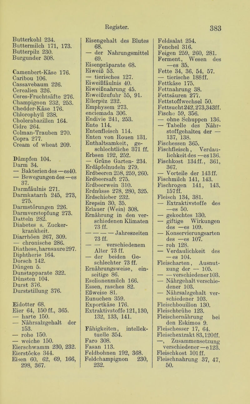 Butterkohl 234. Buttermilch 171, 173. Butterpilz 230. Burgunder 308. Camenbert-Käse 176. Caribou 106. Cassavebaum 226. Cerealien 326. Ceres-Fruchtsäfte 276. Champignon 232, 253. Chedder-Käse 176. Chlorophyll 238. Cholerabazillen 164. Cidre 264. Colman-Trauben 270. Copra 277. Cream of wheat 209. Dämpfen 104. Darm 34. — Bakterien des—es40. — Bewegungen des—es 37. Darmfäulnis 271. Darmkatarrh 245, 273, 275. Darmstörungen 226. Darmverstopfung 273. Datteln 282. Diabetes s. Zucker- krankheit. Diarrhöen 267, 309. — chronische 286. Di athese, harnsaure 297. Diphtherie 164. Dorsch 142. Düngen 5. Dunstapparate 322. Dünsten 104. Durst 376. Durststillung 376. Eidotter 68. Eier 64, 150 ff., 365. — harte 150. — Nährsalzgehalt der 153. — rohe 150. — weiche 150. Eierschwamm 230, 232. Eierstöcke 344. Eisen 60, 62, 69, 166, 298, 367. Eisengehalt des Blutes 68. — der Nahrungsmittel 69. Eisenpräparate 68. Eiweiß 53. — tierisches 127. Eiweißfäulnis 40. Eiweißnahrung 45. Eiweißzufuhr 55, 91. Ellerpilz 232. Emphysem 273. enciemada 306. Endivie 241, 253. Ente 114. Entenfleisch 114. Enten von Rouen 131. Enthaltsamkeit, ge- schlechtliche 371 ff. Erbsen 192, 252. — Grüne Garten- 234. Erdäpfelnudeln 279. Erdbeeren 258, 259, 260. Erdbeersaft 275. Erdbeerwein 310. Erdnüsse 278, 280, 325. Erdschieber 232. Erepsin 30, 35. Erlauer (Wein) 308. Ernährung in den ver- schiedenen Kümaten 73 ff. Jahreszeiten 73 ff. verschiedenem Alter 73 ff. — der beiden Ge- schlechter 73 ff. Ernährungsweise, ein- seitige 86. Eseliunenmilch 166. Essen, rasches 82. Eßweise 81. Eunuchen 359. Exportkäse 176. Extraktivstoffe 121,130, 132, 133, 141. Fähigkeiten, intellek- tuelle 354. Faro 308. Fasan 113. Feldbohnen 192, 368. Feldchampignon 230, 232. Feldsalat 254. Fenchel 316. Feigen 259, 260, 281. Ferment, Wesen des —es 35. Fette 34, 36, 54, 57. — tierische 188 ff. Fettkäse 175. Fettnahrung 38. Fettsäuren 277. Fettstoffwechsel 50. Fettsucht 242,273,343ff. Fische 59, 356. — ohne Schuppen 136. — Tabelle des Nähr- stoffgehaltes der — 137, 138. Fischessen 365. Fischfleisch, Verdau- lichkeit des —es 136. Fischkost 134ff., 361, 367. — Vorteile der 143 ff. Fischmilch 141, 143. Fischrogen 141, 143. 157 ff. Fleisch 134, 381. — Extraktivstoffe des —es 50. — gekochtes 130. — giftige Wirkungen des —es 109. — Konservierungsarten des —es 107. — roh 128. — Verdaulichkeit des — es 104. Fleischarten, Ausnut- zung der — 105. verschiedener 103. — Nährgehalt verschie- dener 103. — Nährsalzgehalt ver- schiedener 103. Fleischbouillon 130. Fleischbrühe 123. Fleischernährung bei den Eskimos 9. Fleischesser 17, 64. Fleischextrakt 83,120 ff. —, Zusammensetzung verschiedener —e 123. Fleischkost 101 ff. Fleischnahrung 37, 47, 50.