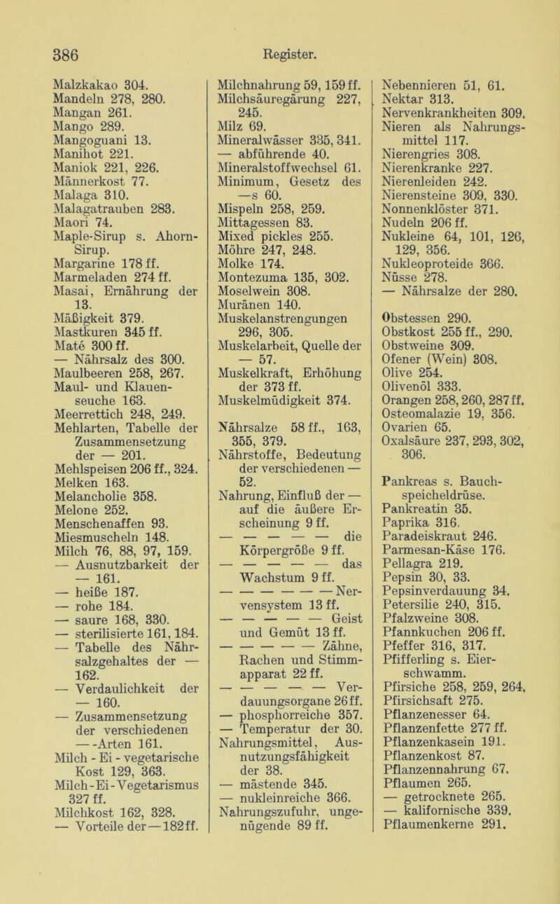 Malzkakao 304. Mandeln 278, 280. Mangan 261. Mango 289. Mangoguani 13. Manihot 221. Maniok 221, 226. Männerkost 77. Malaga 310. Malagatrauben 283. Maori 74. Maple-Sirup s. Ahorn- Sirup. Margarine 178 ff. Marmeladen 274 ff. Masai, Ernährung der 13. Mäßigkeit 379. Mastkuren 345 ff. Mate 300 ff. — Nährsalz des 300. Maulbeeren 258, 267. Maul- und Klauen- seuche 163. Meerrettich 248, 249. Mehlarten, Tabelle der Zusammensetzung der — 201. Mehlspeisen 206 ff., 324. Melken 163. Melancholie 358. Melone 252. Menschenaffen 93. Miesmuscheln 148. Milch 76, 88, 97, 159. — Ausnutzbarkeit der — 161. — heiße 187. — rohe 184. — saure 168, 330. — sterilisierte 161,184. — Tabelle des Nähr- salzgehaltes der — 162. — Verdaulichkeit der — 160. — Zusammensetzung der verschiedenen Arten 161. Milch - Ei - vegetarische Kost 129, 363. Milch - Ei - Vegetarismus 327 ff. Müchkost 162, 328. — Vorteile der—182 ff. Milchnahrung 59,159 ff. Milchsäuregärung 227, 245. Milz 69. Mineralwässer 335, 341. — abführende 40. Mineralstoffwechsel 61. Minimum, Gesetz des —s 60. Mispeln 258, 259. Mittagessen 83. Mixed pickles 255. Möhre 247, 248. Molke 174. Montezuma 135, 302. Moselwein 308. Muränen 140. Muskelanstrengungen 296, 305. Muskelarbeit, Quelle der — 57. Muskelkraft, Erhöhung der 373 ff. Muskelmüdigkeit 374. Nährsalze 58 ff., 163, 355, 379. Nährstoffe, Bedeutung der verschiedenen — 52. Nahrung, Einfluß der — auf die äußere Er- scheinung 9 ff. Körpergröße 9 ff. — — — — — das Wachstum 9 ff. Ner- vensystem 13 ff. — — — — — Geist und Gemüt 13 ff. Zähne, Rachen und Stimm- apparat 22 ff. — Ver- dauungsorgane 26 ff. — phosphorreiche 357. — Temperatur der 30. N ahrungsmittel, Aus- nutzungsfähigkeit der 38. — mästende 345. — nukleinreiche 366. Nahrungszufuhr, unge- nügende 89 ff. Nebennieren 51, 61. Nektar 313. Nervenkrankheiten 309. Nieren als Nahrungs- mittel 117. Nierengries 308. Nierenkranke 227. Nierenleiden 242. Nierensteine 309, 330. Nonnenklöster 371. Nudeln 206 ff. Nukleine 64, 101, 126, 129, 356. Nukleoproteide 366. Nüsse 278. — Nährsalze der 280. Obstessen 290. Obstkost 255 ff., 290. Obstweine 309. Ofener (Wein) 308. Olive 254. Olivenöl 333. Orangen 258,260, 287 ff, Osteomalazie 19, 356. Ovarien 65. Oxalsäure 237, 293, 302, 306. Pankreas s. Bauch- speicheldrüse. Pankreatin 35. Paprika 316, Paradeiskraut 246. Parmesan-Käse 176. Pellagra 219. Pepsin 30, 33. Pepsinverdauung 34. Petersilie 240, 315. Pfalzweine 308. Pfannkuchen 206 ff. Pfeffer 316, 317. Pfifferling s. Eier- schwamm. Pfirsiche 258, 259, 264. Pfirsichsaft 275. Pflanzenesser 64. Pflanzenfette 277 ff. Pflanzenkasein 191. Pflanzenkost 87. Pflanzennahrung 67. Pflaumen 265. — getrocknete 265. — kalifornische 339. Pflaumenkerne 291.