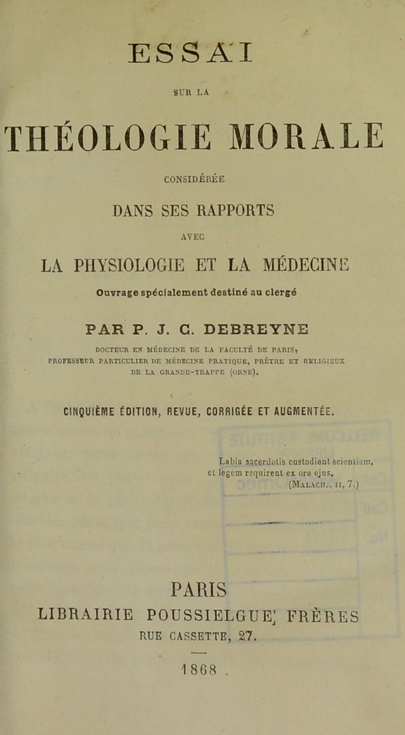 ESSAI S U 11 LA THÉOLOGIE MORALE CONSIDÉRÉE DANS SES RAPPORTS AVEC LA PHYSIOLOGIE ET LA MÉDECINE Ouvrage spécialement destiné au clergé PAR P. J. G. DEBREYNE DOCTEUR EN MÉDECINE DE LA FACULTÉ DE PARIS, PROPESSEPR PARTICULIER DE MÉDECINE PRATIQUE, PRÊTRE ET RELIGIEUX DE LA GRANDE-TRAPPE (ORNE), CINQUIÈME ÉDITION, REVUE, CORRIGÉE ET AUGMENTÉE. Labia sacerdotis custodiont scicnliam, et legem requirent ex ore ejus, (Malacii., ii, 7.) PARIS LIBRAIRIE POUSSIELGUE; FRÈRES RUE CASSETTE, 27. 1868 .